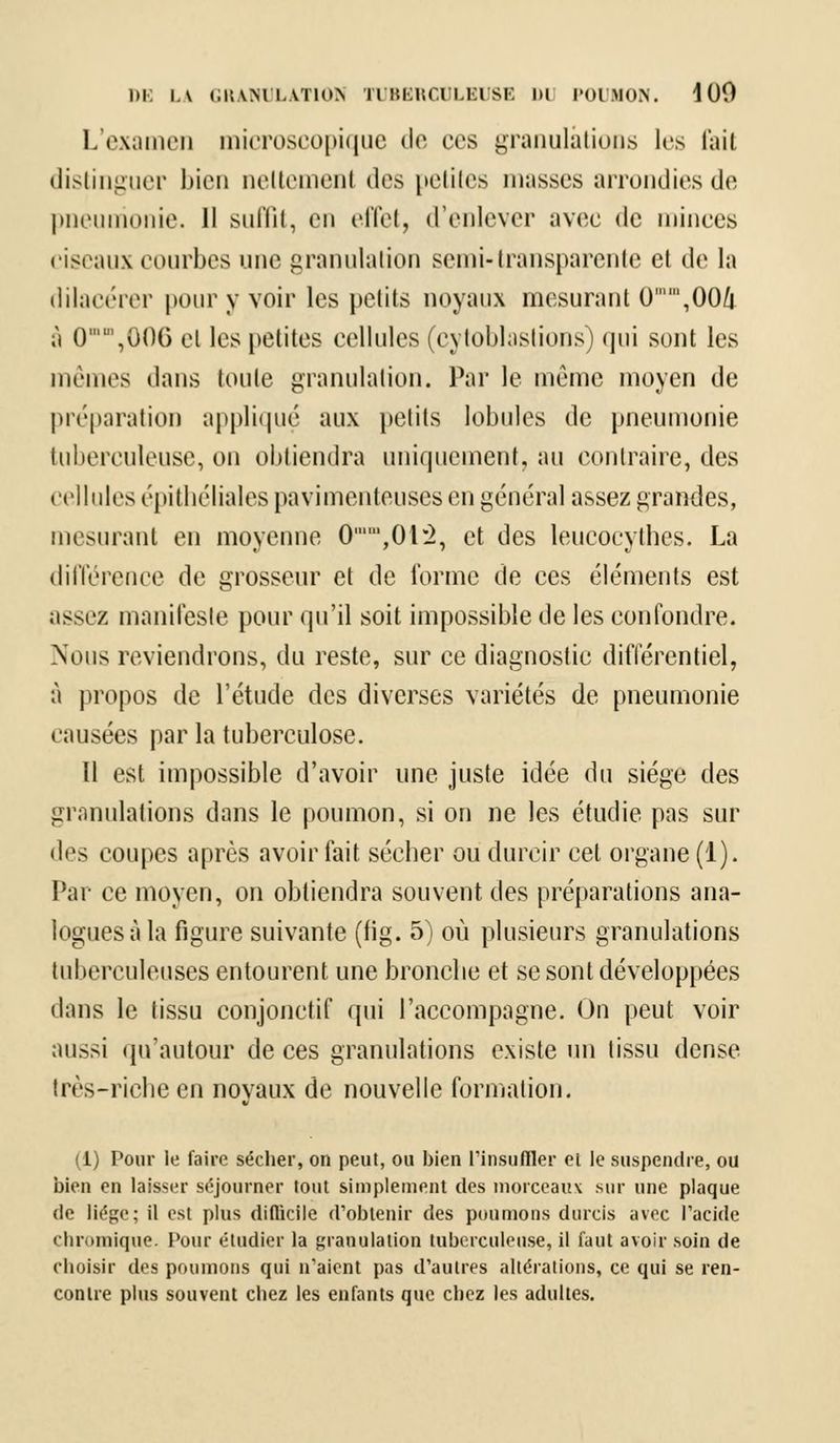 L'examen microscopique de ces granulations les fait distinguer bien neltemenl dos petites niasses arrondies de pneumonie. 11 suffit, en effet, d'enlever avec de minces ciseaux courbes une granulation semi-transparente et de la dilacérer pour y voir les petits noyaux mesurant 0,00/j [\ 0,0()G cl les petites cellules (c\ toblaslions) qui sont les mêmes dans toute granulation. Par le même moyen de préparation appliqué aux petits lobules de pneumonie tuberculeuse, on obtiendra uniquement, au contraire, des cellules épithéliales pavimenteuses en général assez grandes, mesurant en moyenne 0,01*2, et des leucocythes. La différence de grosseur et de forme de ces éléments est assez manifeste pour qu'il soit impossible de les confondre. Nous reviendrons, du reste, sur ce diagnostic différentiel, à propos de l'étude des diverses variétés de pneumonie causées par la tuberculose. Il est impossible d'avoir une juste idée du siège des granulations dans le poumon, si on ne les étudie pas sur des coupes après avoir fait sécher ou durcir cet organe (1). Par ce moyen, on obtiendra souvent des préparations ana- logues à la figure suivante (fig. 5) où plusieurs granulations tuberculeuses entourent une bronche et se sont développées dans le tissu conjonctif qui l'accompagne. On peut voir aussi qu'autour de ces granulations existe un tissu dense très-riche en novaux de nouvelle formation. (1) Pour le faire sécher, on peut, ou bien l'insuffler el le suspendre, ou bien en laisser séjourner tout simplement des morceau\ sur une plaque de liège; il est plus difficile d'obtenir des poumons durcis avec l'acide chromiqae. Pour étudier la granulation tuberculeuse, il faut avoir soin de choisir des poumons qui n'aient pas d'autres altérations, ce qui se ren- contre plus souvent chez les enfants que chez les adultes.