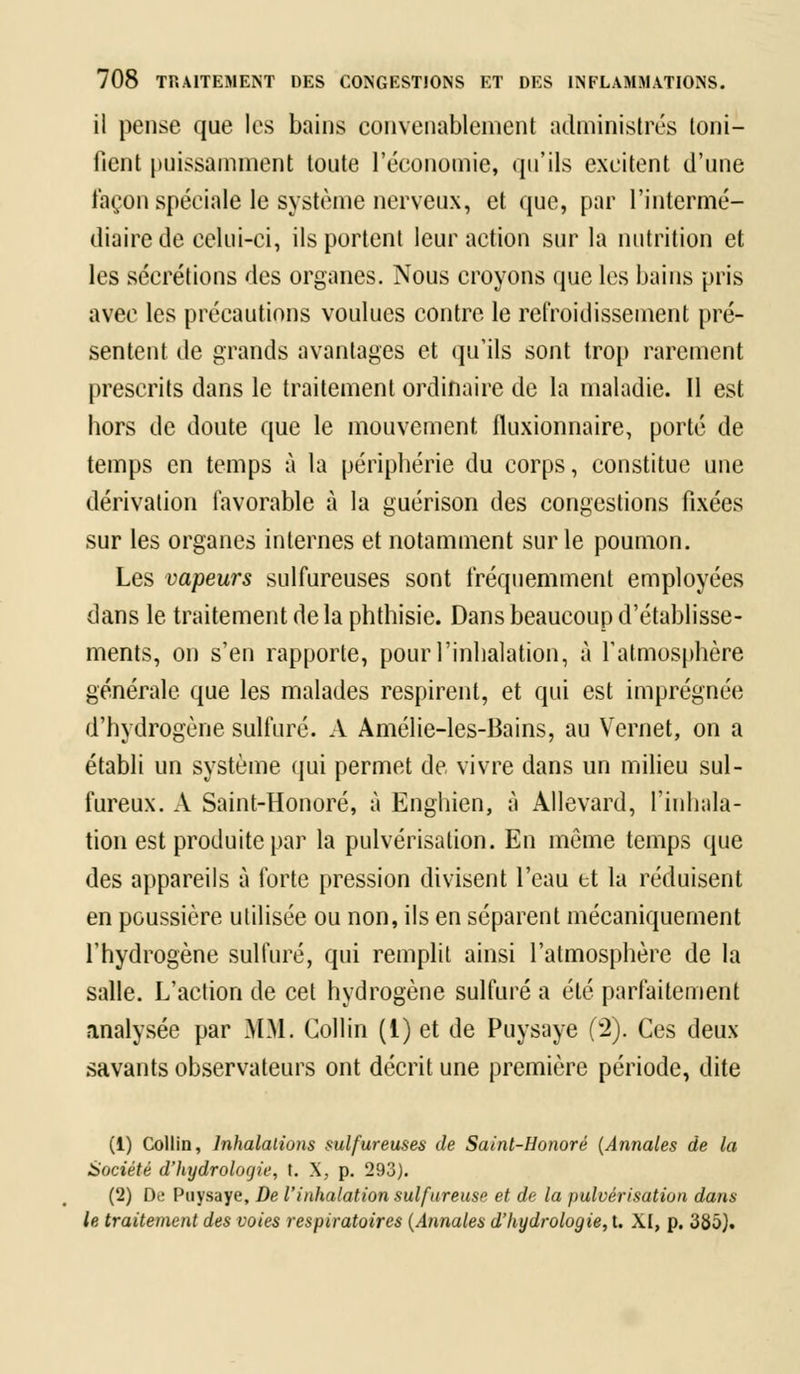 il pense que les bains convenablement administrés toni- fient puissamment toute l'économie, qu'ils excitent d'une façon spéciale le système nerveux, et que, par l'intermé- diaire de celui-ci, ils portent leur action sur la nutrition et les sécrétions des organes. Nous croyons que les bains pris avec les précautions voulues contre le refroidissement pré- sentent de grands avantages et qu'ils sont trop rarement prescrits dans le traitement ordinaire de la maladie. Il est hors de doute que le mouvement fluxionnaire, porté de temps en temps à la périphérie du corps, constitue une dérivation favorable à la guérison des congestions fixées sur les organes internes et notamment sur le poumon. Les vapeurs sulfureuses sont fréquemment employées dans le traitement delà phthisie. Dans beaucoup d'établisse- ments, on s'en rapporte, pour l'inhalation, à l'atmosphère générale que les malades respirent, et qui est imprégnée d'hydrogène sulfuré. A Amélie-les-Bains, au Vernet, on a établi un système qui permet de vivre dans un milieu sul- fureux. A Saint-Honoré, à Enghien, à Allevard, l'inhala- tion est produite par la pulvérisation. En môme temps que des appareils à forte pression divisent l'eau et la réduisent en poussière utilisée ou non, ils en séparent mécaniquement l'hydrogène sulfuré, qui remplit ainsi l'atmosphère de la salle. L'action de cet hydrogène sulfuré a été parfaitement analysée par MM. Gollin (1) et de Puysaye (2). Ces deux savants observateurs ont décrit une première période, dite (i) Collin, Inhalations sulfureuses de Saint-Honoré (Annales de la Société d'hydrologie, t. X, p. 293). (2) De Puysaye, De l'inhalation sulfureuse et de la pulvérisation dans le traitement des voies respiratoires (Annales d'hydrologie, t. XI, p. 335).