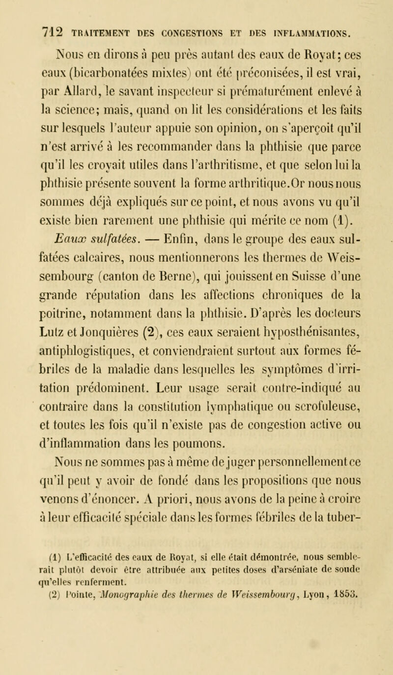 Nous en dirons à peu près autant des eaux de Royat; ces eaux (bicarbonatées mixles) ont été préconisées, il est vrai, par Allard, le savant inspecteur si prématurément enlevé à la science; mais, quand on lit les considérations et les faits sur lesquels l'auteur appuie son opinion, on s'aperçoit qu'il n'est arrivé à les recommander dans la pbtbisie que parce qu'il les croyait utiles dans l'arthritisme, et que selon lui la pbtbisie présente souvent la forme arthritique.Or nous nous sommes déjà expliqués sur ce point, et nous avons vu qu'il existe bien rarement une pbtbisie qui mérite ce nom (1). Eaux sulfatées. — Enfin, dans le groupe des eaux sul- fatées calcaires, nous mentionnerons les thermes de Weis- sembourg (canton de Berne), qui jouissent en Suisse d'une grande réputation dans les affections chroniques de la poitrine, notamment dans la pbtbisie. D'après les docteurs Lutz et Jonquières (2), ces eaux seraient hyposthénisantes, antiphlogistiques, et conviendraient surtout aux formes fé- briles de la maladie dans lesquelles les symptômes d'irri- tation prédominent. Leur usage serait contre-indiqué au contraire dans la constitution lymphatique ou scrofuleuse, et toutes les fois qu'il n'existe pas de congestion active ou d'inflammation dans les poumons. Nous ne sommes pas à même déjuger personnellement ce qu'il peut y avoir de fondé dans les propositions que nous venons d'énoncer. A priori, nous avons de la peine à croire à leur efficacité spéciale dans les formes fébriles de la tuber- (1) L'efficacité des eaux de Royat, si elle était démontrée, nous semble- rait plutôt devoir être attribuée aux petites doses d'arséniate de soude qu'elles renferment. (2) l'ointe, Monographie des thermes de Weissemboury, Lyon, lUb'ô.