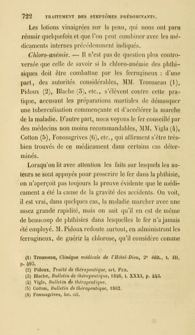 Les lotions vinaigrées sur la peau, qui nous ont paru réussir quelquefois et que l'on peut combiner avec les mé- dicaments internes précédemment indiqués. Chloro-anémie. — Il n'est pas de question plus contro- versée que celle de savoir si la chloro-anémie des phthi- siques doit être combattue par les ferrugineux : d'une part, des autorités considérables, MM. Trousseau (I), Pidoux (2), Blache (3), etc., s'élèvent contre celte pra- tique, accusant les préparations martiales de démasquer une tuberculisation commençante et d'accélérer la marche de la maladie. D'autre part, nous voyons le 1er conseille par des médecins non moins recommandables, MM, Vigla (/i), Cotton (5), Fonssagrives (0), etc., qui affirment s'être très- bien trouvés de ce médicament dans certains cas déter- minés. Lorsqu'on lit avec attention les faits sur lesquels les au- teurs se sont appuyés pour proscrire le fer dans la phthisie, on n'aperçoit pas toujours la preuve évidente que le médi- cament a été la cause de la gravité des accidents. On voit, il est vrai, dans quelques cas, la maladie marcher avec une assez grande rapidité, mais on sait qu'il en est de même de beaucoup de phthisies dans lesquelles le fer n'a jamais été employé. M. Pidoux redoute surtout, en administrant les ferrugineux, de guérir la chlorose, qu'il considère comme (1) Trousseau, Clinique médicale de l'Hôtel-Dieu, 2e édit., t. IIJ, p. Û93. (2) Pidoux, Traité de thérapeutique, art. Fer. (3) Blache, Bulletin de thérapeutique, 1846, t. XXXI, p. 443. (4) Vigla, Bulletin de thérapeutique. (5) Cotton, Bulletin de thérapeutique, 18G2. (6) Fonssagrives, loc. cit.