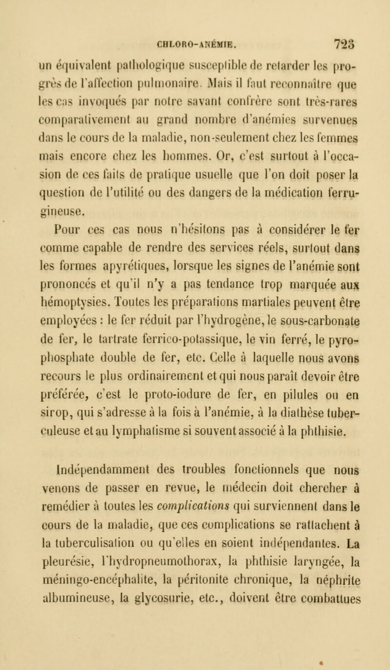 CHLORO-ANÉMIE. 788 un équivalent pathologique susceptible de retarder les pro- grès de l'affection pulmonaire. Mais il faut reconnaître que les cas invoqués par notre savant confrère sont très-rares comparativement au grand nombre d'anémies survenues dans le cours de la maladie, non-seulement chez les femmes mais encore chez les hommes. Or, c'est surtout à l'occa- sion de ces faits de pratique usuelle que l'on doit poser la question de l'utilité ou des dangers de la médication ferru- gineuse. Pour ces cas nous n'hésitons pas à considérer le fer comme capable de rendre des services réels, surtout dans les formes apyrétiques, lorsque les signes de l'anémie sont prononcés et qu'il n'y a pas tendance trop marquée aux hémoptysies. Toutes les préparations martiales peuvent être employées : le fer réduit par l'hydrogène, le sous-carbonate de fer, le tartrate ferrico-potassique, le vin ferré, le pyro- phosphate double de fer, etc. Celle à laquelle nous avons recours le plus ordinairement et qui nous paraît devoir être préférée, c'est le proto-iodure de fer, en pilules ou en sirop, qui s'adresse à la fois à l'anémie, à la diathèse tuber- culeuse et au lymphalisme si souvent associé à la phthisie. Indépendamment des troubles fonctionnels que nous venons de passer en revue, le médecin doit chercher à remédier à toutes les complications qui surviennent dans le cours de la maladie, que ces complications se rattachent à la tuberculisation ou qu'elles en soient indépendantes. La pleurésie, rhydropneumothorax, la phthisie laryngée, la méningo-encéphalite, la péritonite chronique, la néphrite albumineuse, la glycosurie, etc., doivent être combattues