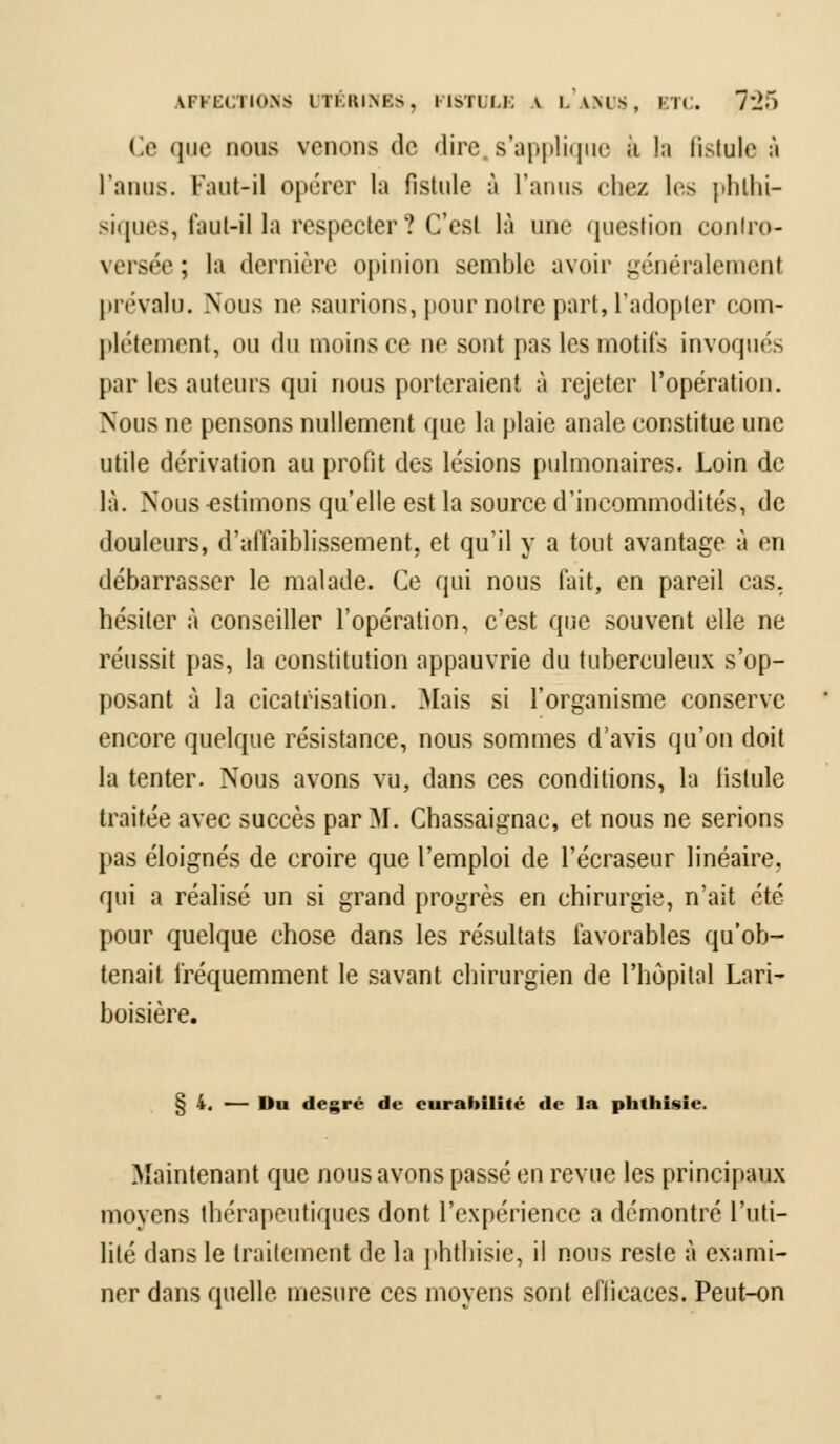 \liuii\- UTÉRINES, FISTULE A l'ams, ktc. 7:>) Ce que nous vouons de dire s'applique a !;i fistule à l'anus. Faut-il opérer la fistule à l'anus chez les phthi- siques, faut-il la respecter? C'est là une question contro- versée; la dernière opinion semble avoir généralement prévalu. Nous ne saurions, pour notre part, l'adopter com- plètement, ou du moins ce ne sont pas les motifs invoqués par les auteurs qui nous porteraient à rejeter l'opération. Nous ne pensons nullement que la plaie anale constitue une utile dérivation au profit des lésions pulmonaires. Loin de là. Nous-estimons qu'elle est la source d'incommodités, de douleurs, d'affaiblissement, et qu'il y a tout avantage à en débarrasser le malade. Ce qui nous fait, en pareil cas. hésiter à conseiller l'opération, c'est que souvent elle ne réussit pas, la constitution appauvrie du tuberculeux sup- posant à la cicatrisation. Mais si l'organisme conserve encore quelque résistance, nous sommes d'avis qu'on doit la tenter. Nous avons vu, dans ces conditions, la fistule traitée avec succès par M. Chassaignae, et nous ne serions pas éloignés de croire que l'emploi de l'écraseur linéaire, qui a réalisé un si grand progrès en chirurgie, n'ait été pour quelque chose dans les résultats favorables qu'ob- tenait fréquemment le savant chirurgien de l'hôpital Lari- boisière. § 4. — Du degré de curabilité de la phthisie. Maintenant que nous avons passé en revue les principaux moyens thérapeutiques dont l'expérience a démontré l'uti- lité dans le traitement de la phthisie, il nous reste à exami- ner dans quelle mesure ces moyens sont efficaces. Peut-on