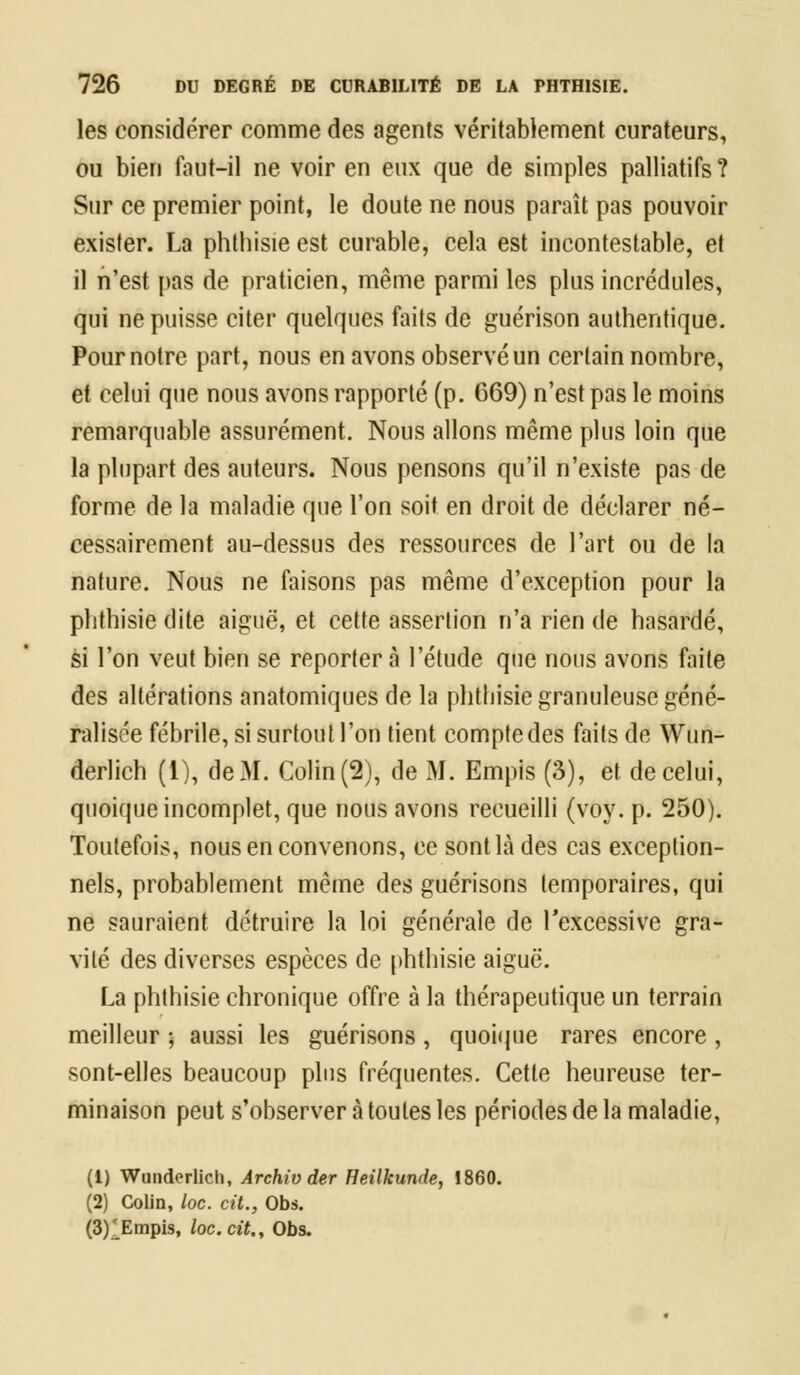 les considérer comme des agents véritablement curateurs, ou bien faut-il ne voir en eux que de simples palliatifs ? Sur ce premier point, le doute ne nous paraît pas pouvoir exister. La phthisie est curable, cela est incontestable, et il n'est pas de praticien, même parmi les plus incrédules, qui ne puisse citer quelques faits de guérison authentique. Pournotre part, nous en avons observé un certain nombre, et celui que nous avons rapporté (p. 669) n'est pas le moins remarquable assurément. Nous allons même plus loin que la plupart des auteurs. Nous pensons qu'il n'existe pas de forme de la maladie que l'on soit en droit de déclarer né- cessairement au-dessus des ressources de l'art ou de la nature. Nous ne faisons pas même d'exception pour la phthisie dite aiguë, et cette assertion n'a rien de hasardé, si l'on veut bien se reporter à l'étude que nous avons faite des altérations anatomiques de la phthisie granuleuse géné- ralisée fébrile, si surtout l'on tient compte des faits de Wun- derlich (1), de M. Colin (2), de M. Empis (3), et de celui, quoique incomplet, que nous avons recueilli (voy. p. 250). Toutefois, nous en convenons, ce sont là des cas exception- nels, probablement même des guérisons temporaires, qui ne sauraient détruire la loi générale de l'excessive gra- vité des diverses espèces de phthisie aiguë. La phthisie chronique offre à la thérapeutique un terrain meilleur ; aussi les guérisons, quoique rares encore, sont-elles beaucoup plus fréquentes. Cette heureuse ter- minaison peut s'observer à toutes les périodes de la maladie, (1) Wunderlich, Archiv der Heilkunde, 1860. (2) Colin, loc. cit., Obs. (3)^Empis, loc. cit. y Obs.