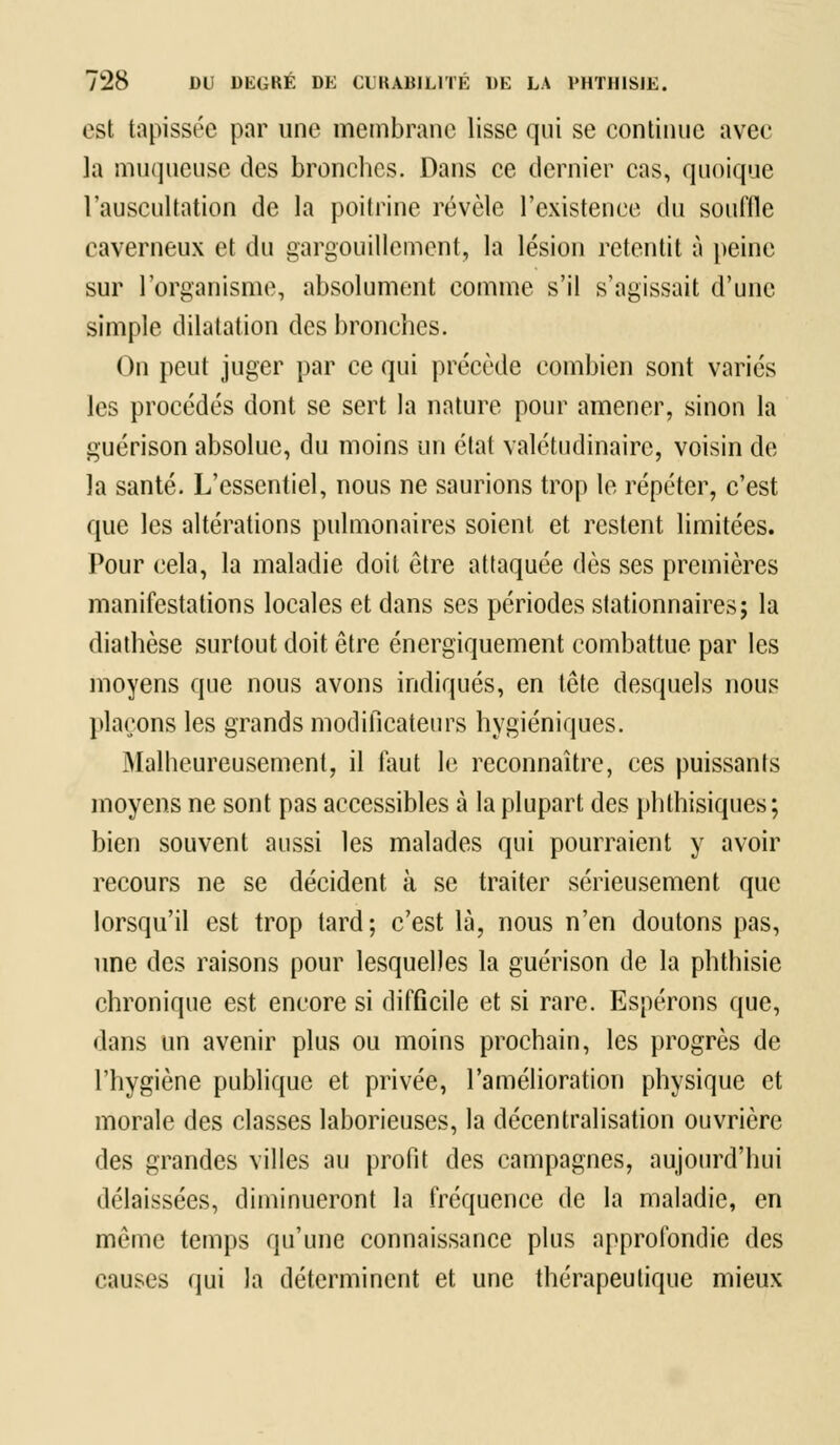 est tapissée par une membrane lisse qui se continue avec la muqueuse des bronches. Dans ce dernier cas, quoique l'auscultation de la poitrine révèle l'existence du souffle caverneux et du gargouillement, la lésion retentit à peine sur l'organisme, absolument comme s'il s'agissait d'une simple dilatation des bronches. On peut juger par ce qui précède combien sont variés les procédés dont se sert la nature pour amener, sinon la guérison absolue, du moins un état valétudinaire, voisin de la santé. L'essentiel, nous ne saurions trop le répéter, c'est que les altérations pulmonaires soient et restent limitées. Pour cela, la maladie doit être attaquée dès ses premières manifestations locales et dans ses périodes stationnaires; la diathèse surtout doit être énergiquement combattue par les moyens que nous avons indiqués, en tête desquels nous plaçons les grands modificateurs hygiéniques. .Malheureusement, il faut le reconnaître, ces puissants moyens ne sont pas accessibles à la plupart des phlhisiques; bien souvent aussi les malades qui pourraient y avoir recours ne se décident à se traiter sérieusement que lorsqu'il est trop tard; c'est là, nous n'en doutons pas, une des raisons pour lesquelles la guérison de la phthisie chronique est encore si difficile et si rare. Espérons que, dans un avenir plus ou moins prochain, les progrès de l'hygiène publique et privée, l'amélioration physique et morale des classes laborieuses, la décentralisation ouvrière des grandes villes au profit des campagnes, aujourd'hui délaissées, diminueront la fréquence de la maladie, en même temps qu'une connaissance plus approfondie des causes qui la déterminent et une thérapeutique mieux