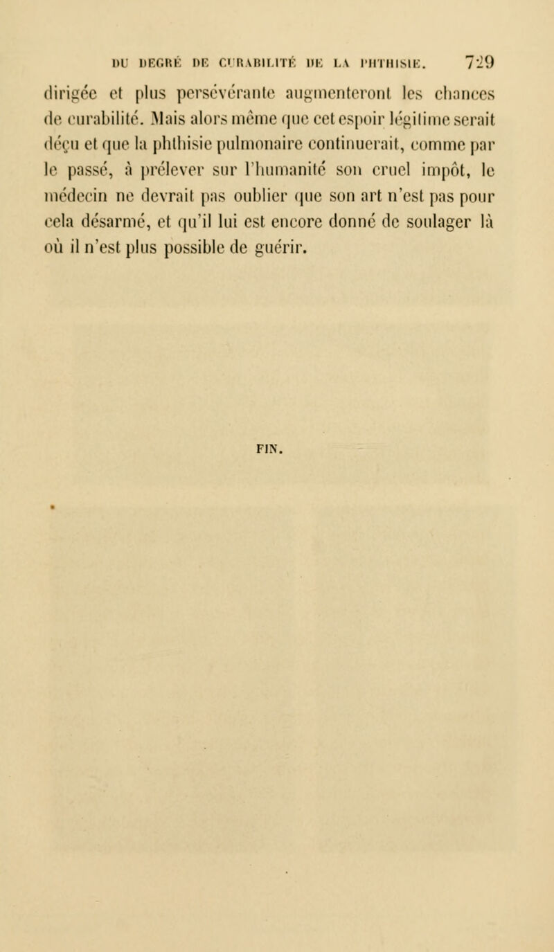 dirigée et plus persévérante augmenteronl les chances de curabilité. .Mais alors même que cet espoir légitime serait déçu el que la phthisie pulmonaire continuerait, comme par W passé, à prélever sur l'humanité son cruel impôt, le médecin ne devrait pas oublier que son art n'est pas pour cela désarme, et qu'il lui est encore donné de soulager là où il n'est plus possible de guérir. FIN.