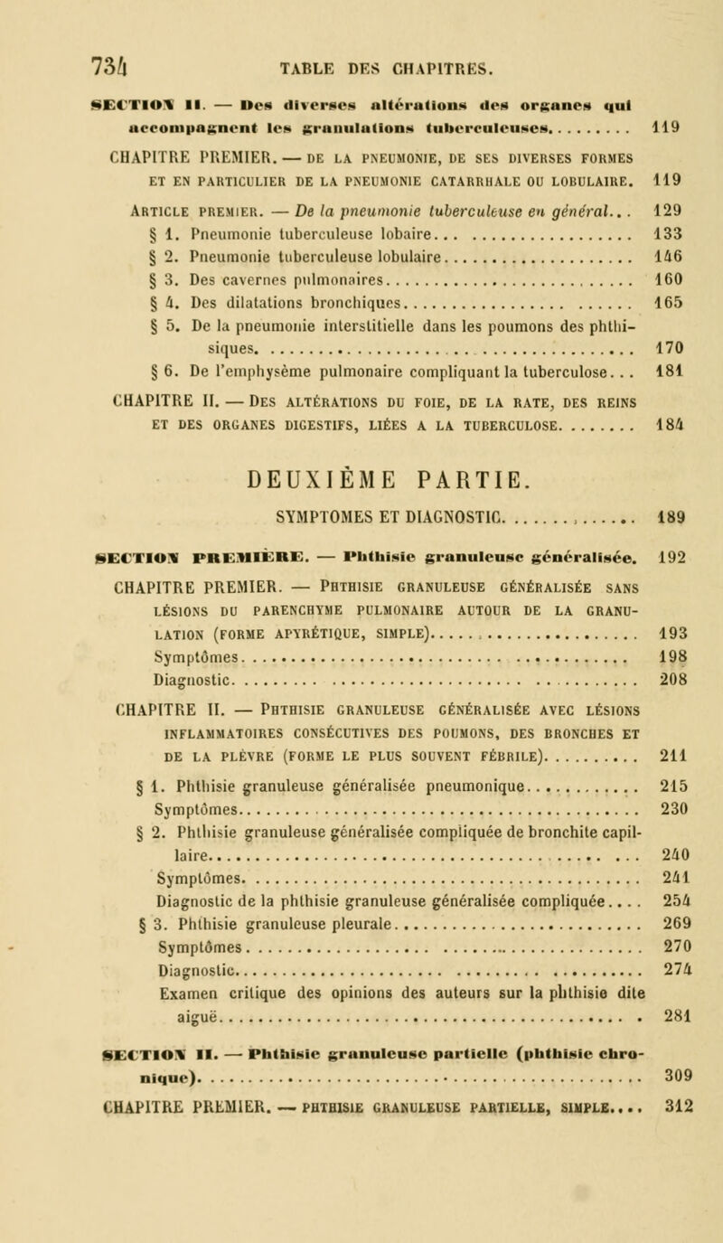 SECTIO* 11. — Des diverses altéi-allons des organe» qui accompagnent les granulations tuberculeuses 119 CHAPITRE PREMIER. — de la pneumonie.de ses diverses formes ET EN PARTICULIER DE LA PNEUMONIE CATARRHALE OU LOBULAIRE. 119 Article premier. — De la pneumonie tuberculeuse en général... 129 § 1. Pneumonie tuberculeuse lobaire 133 § 2. Pneumonie tuberculeuse lobulaire 146 § 3. Des cavernes pulmonaires 160 § 4. Des dilatations bronchiques 165 § 5. De la pneumonie interstitielle dans les poumons des phthi- siques . . 170 § 6. De l'emphysème pulmonaire compliquant la tuberculose. . . 181 CHAPITRE II. — Des altérations du foie, de la rate, des reins ET DES ORGANES DIGESTIFS, LIÉES A LA TUBERCULOSE 184 DEUXIÈME PARTIE. SYMPTOMES ET DIAGNOSTIC , 189 SECTION PREMIERE. — Phthisie granuleuse généralisée. 192 CHAPITRE PREMIER. — Phthisie granuleuse généralisée sans LÉSIONS DU PARENCHYME PULMONAIRE AUTOUR DE LA GRANU- LATION (FORME APYRÉTIQUE, SIMPLE) , 193 Symptômes 198 Diagnostic 208 CHAPITRE II. — Phthisie granuleuse cénéralisée avec lésions INFLAMMATOIRES CONSÉCUTIVES DES POUMONS, DES BRONCHES ET DE LA PLÈVRE (FORME LE PLUS SOUVENT FÉBRILE) 211 § 1. Phthisie granuleuse généralisée pneumonique 215 Symptômes 230 § 2. Phthisie granuleuse généralisée compliquée de bronchite capil- laire 240 Symptômes 241 Diagnostic de la phthisie granuleuse généralisée compliquée... . 254 § 3. Phthisie granuleuse pleurale 269 Symptômes 270 Diagnostic 274 Examen critique des opinions des auteurs sur la plithisie dite aiguë 281 <i < ihi\ II. — Phthisie granuleuse partielle (phthisie chro- nique) 309 CHAPITRE PREMIER. — PHTHISIE GRANULEUSE PARTIELLE, SIMPLE.... 312