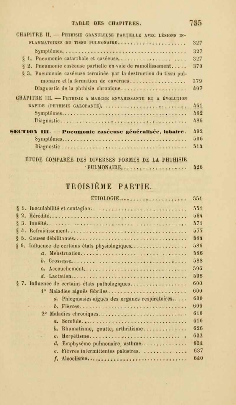 CHAPITRE M. — Phtiiisie granuleuse partielle avec lésions in- flammatoires DU TISSU PULMONAIRE 327 Sj mptAmea 327 § I. Pneumonie catarrhale et caséeuse 327 § 2. Pneumonie caséeuse partielle en voie de ramollissement 370 § 3. Pneumonie caséeuse terminée par la destruction du tissu pul- monaire et la formation de cavernes 379 Diagnostic de la phthisie chronique 407 CHAPITRE III.—Phthisie a marche envahissante et a évolution RAPIDE (PHTHISIE GALOPANTE] 40 1 Symptômes 163 Diagnostic 486 QECTMMI m. — Pneumonie caséeuse généralisée, lobaire. 492 Symptômes 506 Diagnostic 514 ÉTUDE COMPARÉE DES DIVERSES FORMES DE LA PHTHISIE PULMONAIRE 526 TROISIÈME PARTIE. ÉTIOLOGIE 551 § 1. Inoculabilité et contagion 551 § 2. Hérédité 564 § 3. Innéité 571 § 4. Refroidissement 577 § 5. Causes débilitantes 584 5 6. Influence de certains états physiologiques 586 a. Menstruation '. 586 b. Grossesse 588 c. Accouchement 596 d. Lactation 598 § 7. Influence de certains états pathologiques 600 1° Maladies aiguës fébriles 60U a. Phlegmasies aiguës des organes respiratoires 600 6. Fièvres 606 2° Maladies chroniques 610 a. Scrofule. 610 b. Rhumatisme, goutte, arlhritisme 626 c. Herpétisme 632 d. Emphysème pulmonaire, asthme 634 e. Fièvres intermittentes palustres 637 f. Alcoolisme 640