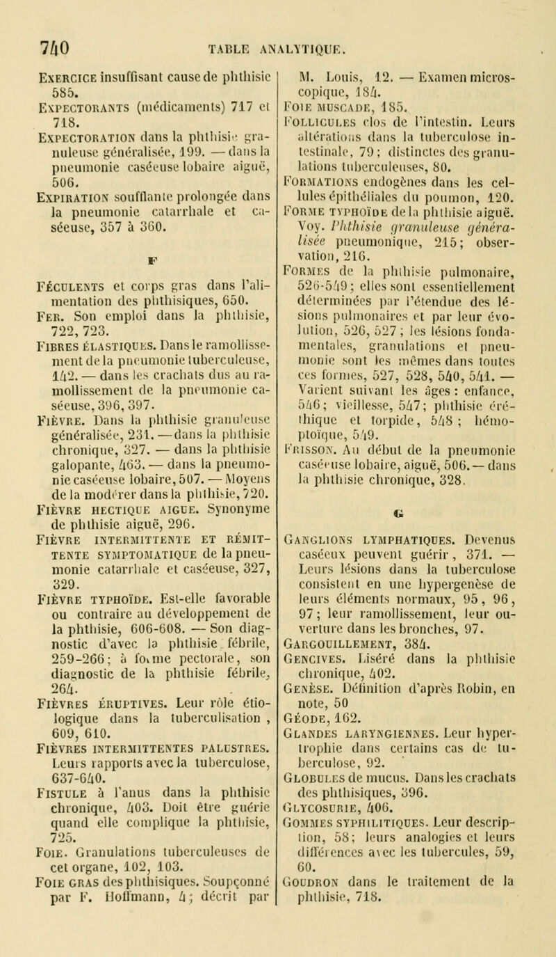 Exercice insuffisant cause de phthisic 585. Expectorants (médicaments) 717 ci 718. Expectoration dans la phthisie gra- nuleuse généralisée, 199. —dans la pneumonie caséeuse lobaire aiguë, 506. Expiration soufflante prolongée dans la pneumonie catarrhale et ca- séeuse, 357 à 360. Féculents et corps gras dans l'ali- mentation des phthisiques, 650. Fer. Son emploi dans Ja pblhisie, 722,723. Fibres élastiques. Dans le ramollisse- ment de la pneumonie luberculeu.se, 142. — dans les crachats dus au ra- mollissement de la pneumonie ca- séeuse, 396, 397. Fièvre. Dans la phthisic granuleuse généralisée, 231.—dans la phthisie chronique, 327. — dans la plitliisie galopante, 463. — dans la pneumo- nie caséeuse lobaire, 507. — Moyens de la modérer dans la phthisie, 720. Fièvre hectique aiguë. Synonyme de phthisie aiguë, 296. Fièvre intermittente et rémit- tente symptomatique de la pneu- monie catarrhale et caséeuse, 327, 329. Fièvre typhoïde. Est-elle favorable ou contraire au développement de la phthisie, 606-608. — Son diag- nostic d'avec la phthisie fébrile, 259-266; à l'oime pectorale, son diagnostic de la pblhisie fébrile. 264. Fièvres éruptives. Leur rôle étio- logique dans la tuberculisation , 609, 610. Fièvres intermittentes palestres. Leuis rapports avec la tuberculose, 637-640. Fistule à l'anus dans la phthisie chronique, Zi03. Doit être guérie quand elle complique la phthisie, 725. Foie. Granulations tuberculeuses de cet organe, 102, 103. Foie gras des phthisiques. Soupçonné par F. Hoffmann, h ; décrit par M. Louis, 12. — Examen micros- copique, 4S4. Foie muscade, 185. Follicules clos de l'intestin. Leurs altérations dans la tuberculose, in- testinale, 79; distinctes des granu- lations tuberculeuses, 80. Formations endogènes dans les cel- lules épithéliales du poumon, 120. Forme typhoïde de la phthisie aiguë. Voy. Phthisie granuleuse généra- lisée pneumonique, 215; obser- vation, 216. Formes de la phthisie pulmonaire, 52ti-5A9; elles sont essentiellement déterminées par l'étendue des lé- sions pulmonaires et par leur évo- lution, 526, 527 ; les lésions fonda- mentales, granulations et pneu- monie sont les mêmes dans toutes ces formes, 527, 528, 5Z|0, 541. — Varient suivant les âges : enfance, 546; vieillesse, 547; phthisie éré- Ihique et torpide, 548 ; hémo- ptoïque, 5'i9. Frisson. Au début de la pneumonie caséeuse lobaire, aiguë, 506. —dans la pblhisie chronique, 328. i. Ganglions lymphatiques. Devenus caséeux peuvent guérir, 371. — Leurs lésions dans la tuberculose consistent en une hypergenèse de leurs éléments normaux, 95 , 96 , 97; leur ramollissement, leur ou- verture dans les bronches, 97. Gargouillement, 384. Gencives. Liséré dans la phthisie chronique, 402. Genèse. Définition d'après Robin, en note, 50 Géode, 162. Glandes laryngiennes. Leur hyper- trophie dans certains cas de tu- berculose, 92. Globui.es de mucus. Dans les crachats des phthisiques, 396. Glycosurie, 406. Gommes syphilitiques. Leur descrip- tion, 58; leurs analogies cl leurs différences a\ec les tubercules, 59, 60. Goudron dans le traitement de Ja phthisie, 718.