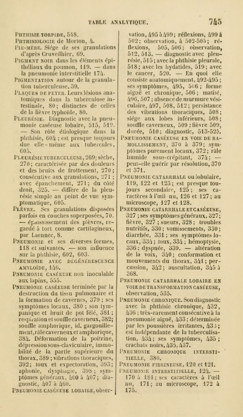 PHTHISIBTOEPIDB, 648. PBTHmOLOGIB do MorlOD, V PlE-Ml1,1. Siège de BCS granulations d'après Cruveilbier, 69. Pigmbnt noii! dans les éléments épi- théliaux du poumon, U(». —dans la pneumonie Interstitielle 17V Pigmentation autour de la granula- tion tuberculeuse, 39. Plaques de peter. Leurs lésions ana- tomiques dans la tuberculose in- testinale, 80; distinctes de celles dé la fièvre typhoïde, 80. Pleurésie. Diagnostic avec la pneu- monie caséeuse lobairo, 515, 519. — Sun rôle étiologique dans la plitlusic, 604 ; i si presque toujours dm- elle-même aux tubercules, 605. Pleurésie tdbercoleuse, '269; sèche, L'To; caractérisée par des douleurs et des bruits de frottement, 270 ; consécutive aux granulations, -71 ; avec épancliement, 271; du cùié droit, 325. — diffère de la pleu- résie simple au point de vue sym- ptomatique, 605. PLEVRE. Ses granulations disposées parfois en couches superposées, 70. — épaississement des plèvres, re- gardé à tort comme cartilagineux, par Laennec, 8. Pneumonie et ses diverses formes, US et suivantes. — son influence sur la phthisie, 602, 603. Pneumonie avec dégénérescence AMYLOÏDE, 146. Pneumonie caséedse non inoculable aux lapins, 555. Pneumonie caséedse terminée par la destruction du tissu pulmonaire et la formation de cavernes, '67'à : ses symptômes locaux, 380 ; sou tym- punique et bruit de pot fêlé, 381 ; respiration et soufflecaverneux, 382; souille ampborique, id. gargouille- ment, râle caverneux et amphorique, 384. Déformation de la poitrine, dépression sous-claviculaire, immo- bilité de la partie supérieure du thorax, 389 ; vibrations tboraciques, 392; toux et expectoration, aphonie, dysphagie, 39b; sym- ptômes généraux, 40O û 407; dia- gnostic, /i07 à 460. Pneomonie caséedse louaii.e.. obser- vation, â95à499; réflexions, 499à 502; observation, à 502-505; ré- Bexions, 505, 506; observation, 512, 513. — diagnostic avec pleu- résie, 515; avec la pbthisie pleurale, 518; avec 1rs bydàtides, 519; avec le cancer, 520. — En quoi elle consiste anatomiquement, 492-495; ses symptômes, 495, 506 ; forme aiguë et chronique, 506 ; malilé, 496, 507 ; absence de murmure vési- cnlaire, 697, 508, 512; persistance des vibrations tnoraciques, 508; siège aux lobes inférieurs, 508; souffle caverneux, 509; lièvre 509, durée, 510; diagnostic, 513-525. Pneumonie caséedse es voie de ra- mollissement, 370 à 379; sym- ptômes purement locaux, 372; râle humide sous-crépitant, 374; — peut-elle guérir par résolution, 370 et 371. Pneumonie catarrhale oulobulaire, 119, 122 et 123; est presque tou- jours secondaire, 125 ; ses ca- ractères à Puni nu, 126 et 127; au microscope, 127 et 128. Pneomonie catarrhaleetcaséeuse, 327 ;ses symptômes généraux, 327; fièvre, 327 ; sueurs, 328; troubles nutritifs, 330; vomissements, 330; diarrhée, 331 ; ses symptômes lo- caux, 336 ; toux, 336 ; hémoptysie, 336; dyspnée, 339. — altération de la voix, 360 ; conformation et mouvements du thorax, 341; per- cussion, 362; auscultation, 365 à 368. Pneomonie catarrhale lobaire en VOIE DE TRANSFORMATION CASÉEUSE, observation, 535. Pneomonie chronique. Son diagnostic avec la phthisie chronique, 432, 636 ; très-rarement consécutive à la pneumonie aiguë, 633: déterminée par les poussières irritantes, 43 j; est indépendante de la tuberculisa- tion, 434; ses symptômes, 435; crachats noirs, 435,437. Pneumonie curomque intersti- tielle, 380. Pneumonie ftbrinedse, 120 el 121. Pneumonie interstitielle, 124. — J70 .'i 181; sis caractères à l'œil nu, 171; au microscope, 172 à 175.