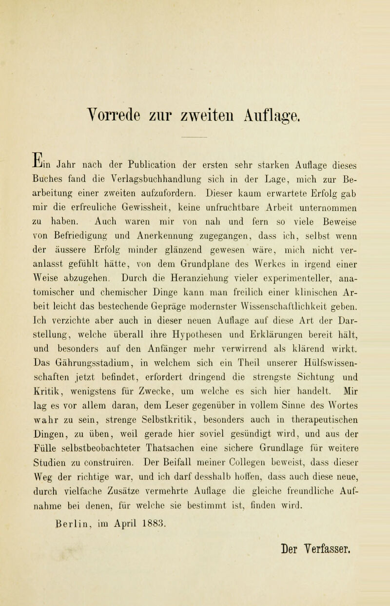 E in Jahr nach der Publication der ersten sehr starken Auflage dieses Buches fand die Verlagsbuchhandlung sich in der Lage, mich zur Be- arbeitung einer zweiten aufzufordern. Dieser kaum erwartete Erfolg gab mir die erfreuliche Gewissheit, keine unfruchtbare Arbeit unternommen zu haben. Auch waren mir von nah und fern so viele Beweise von Befriedigung und Anerkennung zugegangen, dass ich, selbst wenn der äussere Erfolg minder glänzend gewesen wäre, mich nicht ver- anlasst gefühlt hätte, von dem Grundplane des Werkes in irgend einer Weise abzugehen. Durch die Heranziehung vieler experimenteller, ana- tomischer und chemischer Dinge kann man freilich einer klinischen Ar- beit leicht das bestechende Gepräge modernster Wissenschaftlichkeit geben. Ich verzichte aber auch in dieser neuen Auflage auf diese Art der Dar- stellung, welche überall ihre Hypothesen und Erklärungen bereit hält, und besonders auf den Anfänger mehr verwirrend als klärend wirkt. Das Gährungsstadium, in welchem sich ein Theil unserer Hülfswissen- schaften jetzt befindet, erfordert dringend die strengste Sichtung und Kritik, wenigstens für Zwecke, um welche es sich hier handelt. Mir lag es vor allem daran, dem Leser gegenüber in vollem Sinne des Wortes wahr zu sein, strenge Selbstkritik, besonders auch in therapeutischen Dingen, zu üben, weil gerade hier soviel gesündigt wird, und aus der Fülle selbstbeobachteter Thatsachen eine sichere Grundlage für weitere Studien zu construircn. Der Beifall meiner Collegen beweist, dass dieser Weg der richtige war, und ich darf desshalb hoffen, dass auch diese neue, durch vielfache Zusätze vermehrte Auflage die gleiche freundliche Auf- nahme bei denen, für welche sie bestimmt ist, finden wird. Berlin, im April 1883.