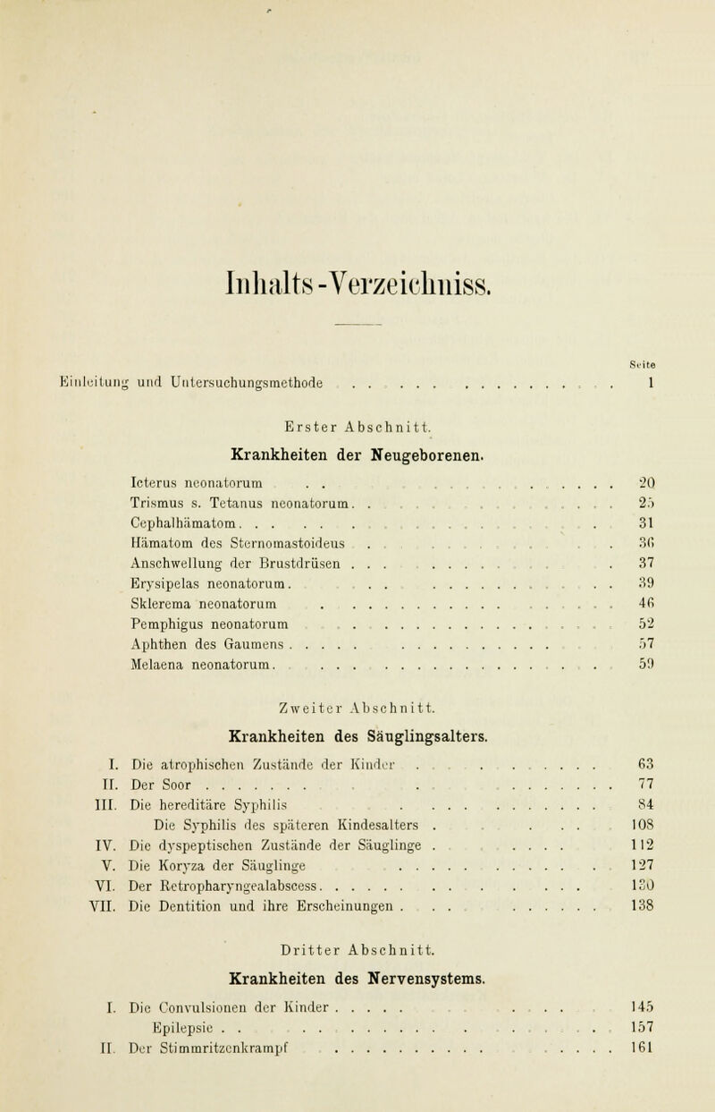 Inhalts -Verzeichniss. Suite Einleitung und Untersuchungsmethode . 1 Erster Abschnitt. Krankheiten der Neugeborenen. Icterus neonatorum . . 20 Trismus s. Tetanus neonatorum. . . .... 25 Cephalhämatom , . 31 Hämatom des Sternomastoideus . . 3(! Anschwellung der Brustdrüsen ... .37 Brysipelas neonatorum. . . 39 Sklerema neonatorum 46 Pemphigus neonatorum 52 Aphthen des Gaumens 57 Melaena neonatorum. . 50 Zweiter Abschnitt. Krankheiten des Säuglingsalters. I. Die atrophischen Zustände der Kinder 63 II. Der Soor . 77 III. Die hereditäre Syphilis . : 84 Die Syphilis des späteren Kindesalters . . . ... 108 IV. Die dyspeptischen Zustände der Säuglinge . .... 112 V. Die Koryza der Säuglinge 1:27 VI. Der Retropharyngealabscess 130 VII. Die Dentition und ihre Erscheinungen . . . 138 Dritter Abschnitt. Krankheiten des Nervensystems. I. Die Convulsionen der Kinder 145 Epilepsie . . ....... 157 II. Der Stimmritzenkrampf 161