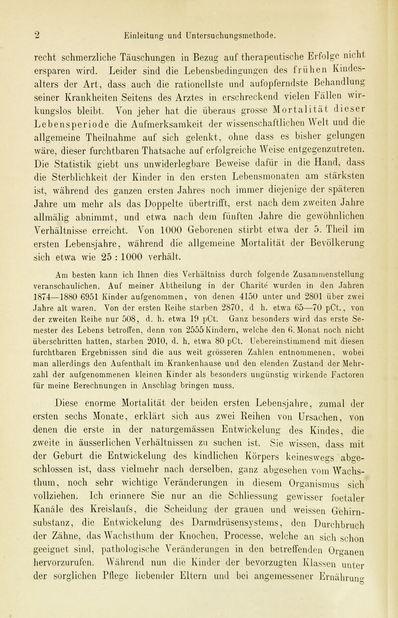 recht schmerzliche Täuschungen in Bezug auf therapeutische Erfolge nicht ersparen wird. Leider sind die Lebensbedingungen des frühen Kindes- alters der Art, dass auch die rationellste und aufopferndste Behandlung seiner Krankheiten Seitens des Arztes in erschreckend vielen Fällen wir- kungslos bleibt, Von jeher hat die überaus grosse Mortalität dieser Lebensperiode die Aufmerksamkeit der wissenschaftlichen Welt und die allgemeine Theilnahme auf sich gelenkt, ohne dass es bisher gelungen wäre, dieser furchtbaren Thatsache auf erfolgreiche Weise entgegenzutreten. Die Statistik giebt uns unwiderlegbare Beweise dafür in die Hand, dass die Sterblichkeit der Kinder in den ersten Lebensmonaten am stärksten ist, während des ganzen ersten Jahres noch immer diejenige der späteren Jahre um mehr als das Doppelte übertrifft, erst nach dem zweiten Jahre allmälig abnimmt, und etwa nach dem fünften Jahre die gewöhnlichen Verhältnisse erreicht. Von 1000 Geborenen stirbt etwa der 5. Theil im ersten Lebensjahre, während die allgemeine Mortalität der Bevölkerung sich etwa wie 25 : 1000 verhält. Am besten kann ich Ihnen dies Verhältniss durch folgende Zusammenstellung veranschaulichen. Auf meiner Abtheilung in der Charite wurden in den Jahren 1874—1880 6951 Kinder aufgenommen, von denen 4150 unter und 2801 über zwei Jahre alt waren. Von der ersten Reihe starben 2870, d h. etwa 65—70 pCt., von der zweiten Reihe nur 508, d. h. etwa 19 pCt. Ganz besonders wird das erste Se- mester des Lebens betroffen, denn von 2555 Kindern, welche den 6. Monat noch nicht überschritten hatten, starben 2010, d. h. etwa 80 pCt. Uebereinstimmend mit diesen furchtbaren Ergebnissen sind die aus weit grösseren Zahlen entnommenen, wobei man allerdings den Aufenthalt im Krankenhause und den elenden Zustand der Mehr- zahl der aufgenommenen kleinen Kinder als besonders ungünstig wirkende Factoren für meine Berechnungen in Anschlag bringen rnuss. Diese enorme Mortalität der beiden ersten Lebensjahre, zumal der ersten sechs Monate, erklärt sich aus zwei Reihen von Ursachen, von denen die erste in der naturgemässen Entwickelung des Kindes, die zweite in äusserlichen Verhältnissen zu suchen ist. Sie wissen, dass mit der Geburt die Entwickelung des kindlichen Körpers keineswegs abge- schlossen ist, dass vielmehr nach derselben, ganz abgesehen vom Wachs- thum, noch sehr wichtige Veränderungen in diesem Organismus sich vollziehen. Ich erinnere Sie nur an die Schliessung gewisser foetaler Kanäle des Kreislaufs, die Scheidung der grauen und weissen Gehirn- substanz, die Entwickelung des Darmdrüsensystems, den Durchbruch der Zähne, das Wachstlium der Knochen, Processe, welche an sich schon geeignet sind, pathologische Veränderungen in den betreffenden Organen hervorzurufen. Während nun die Kinder der bevorzugten Klassen unter der sorglichen Pflege liebender Eltern und bei angemessener Ernährun°'