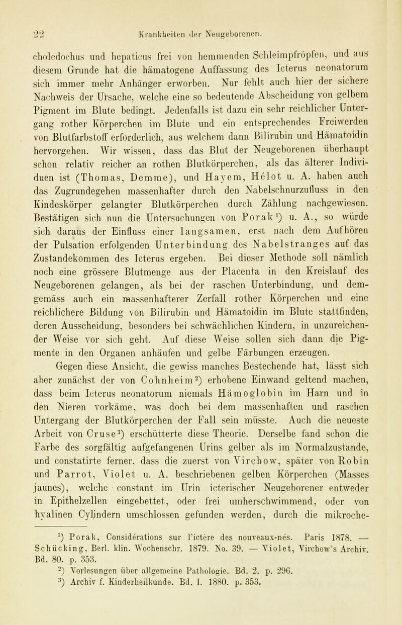 choledochus und hepaticus frei von hemmenden Schleimpfröpfen, und aus diesem Grunde hat die hämatogene Auffassung des Icterus neonatorum sich immer mehr Anhänger erworben. Nur fehlt auch hier der sichere Nachweis der Ursache, welche eine so bedeutende Abscheidung von gelbem Pigment im Blute bedingt. Jedenfalls ist dazu ein sehr reichlicher Unter- gang rother Körperchen im Blute und ein entsprechendes Freiwerden von Blutfarbstoff erforderlich, aus welchem dann Bilirubin und Hämatoidin hervorgehen. Wir wissen, dass das Blut der Neugeborenen überhaupt schon relativ reicher an rothen Blutkörperchen, als das älterer Indivi- duen ist (Thomas, Demme), und Hayem, Helot u. A. haben auch das Zugrundegehen massenhafter durch den Nabelschnurznfluss in den Kindeskörper gelangter Blutkörperchen durch Zählung nachgewiesen. Bestätigen sich nun die Untersuchungen von Porak1) u. A., so würde sich daraus der Einfluss einer langsamen, erst nach dem Aufhören der Pulsation erfolgenden Unterbindung des Nabelstranges auf das Zustandekommen des Icterus ergeben. Bei dieser Methode soll nämlich noch eine grössere Blutmenge aus der Placenta in den Kreislauf des Neugeborenen gelangen, als bei der raschen Unterbindung, und dem- gemäss auch ein massenhafterer Zerfall rother Körperchen und eine reichlichere Bildung von Bilirubin und Hämatoidin im Blute stattfinden, deren Ausscheidung, besonders bei schwächlichen Kindern, in unzureichen- der Weise vor sich geht. Auf diese Weise sollen sich dann die Pig- mente in den Organen anhäufen und gelbe Färbungen erzeugen. Gegen diese Ansicht, die gewiss manches Bestechende hat, lässt sich aber zunächst der von Cohnheim2) erhobene Einwand geltend machen, dass beim Icterus neonatorum niemals Hämoglobin im Harn und in den Nieren vorkäme, was doch bei dem massenhaften und raschen Untergang der Blutkörperchen der Fall sein müsste. Auch die neueste Arbeit von Cruse3) erschütterte diese Theorie. Derselbe fand schon die Farbe des sorgfältig aufgefangenen Urins gelber als im Normalzustande, und constatirte ferner, dass die zuerst von Virchow, später von Robin und Parrot, Violet u. A. beschriebenen gelben Körperchen (Masses jaunes), welche constant im Urin icterischer Neugeborener entweder in Epithelzellen eingebettet, oder frei umherschwimmend, oder von hyalinen Cyb'ndern umschlossen gefunden werden, durch die mikroche- ') Porak, Conside'rations sur l'ictere des nouveaux-nes. Paris 1878. — Schücking, Berl. klin. Wochenschr. 1879. No. 39. — Yiolet, Virchow's Archiv. Bd. 80. p. 353. 2) Vorlesungen über allgemeine Pathologie. Bd. 2. p. 296. 3) Archiv f. Kinderheilkunde. Bd. I. 1880. p. 353.