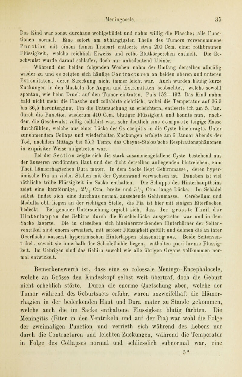 Das Kind war sonst durchaus wohlgebildet und nahm willig die Flasche; alle Func- tionen normal. Eine sofort am abhängigsten Theile des Tumors vorgenommene Punction mit einem feinen Troicart entleerte etwa 200 Ccm. einer rothbraunen Flüssigkeit, welche reichlich Eiweiss und rothe Blutkörperchen enthielt. Die Ge- schwulst wurde darauf schlaffer, doch nur unbedeutend kleiner. Während der beiden folgenden Wocheu nahm der Umfang derselben allmälig wieder zu und es zeigten sich häufige Contracturen an beiden oberen und unteren Extremitäten, deren Streckung nicht immer leicht war. Auch wurden häufig kurze Zuckungen in den Muskeln der Augen und Extremitäten beobachtet, welche sowohl spontan, wie beim Druck auf den Tumor eintraten. Puls 152—192. Das Kind nahm bald nicht mehr die Flasche und collabirte sichtlich, wobei die Temperatur auf 36.9 bis 36,5 herunterging. Um die Untersuchung zu erleichtern, entleerte ich am 5. Jan. durch die Punction wiederum 410 Ccm. blutiger Flüssigkeit und konnte nun, nach- dem die Geschwulst völlig collabirt war, sehr deutlich eine compacte teigige Masse durchfühlen, welche aus einer Lücke des Os occipitis in die Cyste hineinragte. Unter zunehmendem Collaps und wiederholten Zuckungen erfolgte am 6. Januar Abends der Tod, nachdem Mittags bei 35,7 Temp. das Cheyne-Slokes'sche Respirationsphänomen in exquisiter Weise aufgetreten war. Bei der Section zeigte sich die stark zusammengefallene Cyste bestehend aus der äusseren verdünnten Haut und der dicht derselben anliegenden blutreichen, zum Theil hämorrhagischen Dura mater. In dem Sacke liegt Gehirnmasse, deren hyper- ämische Pia an vielen Stellen mit der Cystenwand verwachsen ist. Daneben ist viel röthliche trübe Flüssigkeit im Sacke enthalten. Die Schuppe des Hinterhauptbeins zeigt eine herzförmige, 2'/2 Ctm. breite und 31 2 Ctm. lange Lücke. Im Schädel selbst findet sich eine durchaus normal aussehende Gehirnmasse. Cerebellum und Medulla obl. liegen an der richtigen Stelle, die Pia ist hier mit einigen Eiterflocken bedeckt. Bei genauer Untersuchung ergiebt sich, dass der grösste Theil der Hinterlappen des Gehirns durcli die Knochenlücke ausgetreten war und in dem Sacke lagerte. Die in dieselben sich hineinerstreckenden Hinterhörner der Seiten- ventrikel sind enorm erweitert, mit seröser Flüssigkeit gefüllt und dehnen die an ihrer Oberfläche äusserst hyperämischen Hinterlappen blasenartig aus. Beide Seitenven- trikel, soweit sie innerhalb der Schädelhöhle liegen, enthalten puriforme Flüssig- keit. Im Uebrigen sind das Gehirn sowohl wie alle übrigen Organe vollkommen nor- mal entwickelt. Bemerkenswerth ist, dass eine so colossale Meningo-Encephalocele, welche an Grösse den Kindeskopf selbst weit übertraf, doch die Geburt nicht erheblich störte. Durch die enorme Quetschung aber, welche der Tumor während des Geburtsacts erfuhr, waren unzweifelhaft die Hämor- rhagien in der bedeckenden Haut und Dura mater zu Stande gekommen, welche auch die im Sacke enthaltene Flüssigkeit blutig färbten. Die Meningitis (Eiter in den Ventrikeln und auf der Pia) war wohl die Folge der zweimaligen Punction und verrieth sich während des Lebens nur durch die Contracturen und leichten Zuckungen, während die Temperatur in Folge des Collapses normal und schliesslich subnormal war, eine 3*