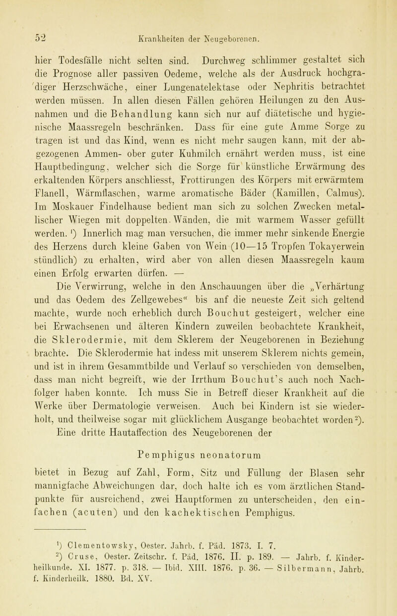 s<a hier Todesfälle nicht selten sind. Durchweg schlimmer gestaltet sich die Prognose aller passiven Oedeme, welche als der Ausdruck hochgra- diger Herzschwäche, einer Lungenatelektase oder Nephritis betrachtet werden müssen. Jn allen diesen Fällen gehören Heilungen zu den Aus- nahmen und die Behandlung kann sich nur auf diätetische und hygie- nische Maassregeln beschränken. Dass für eine gute Amme Sorge zu tragen ist und das Kind, wenn es nicht mehr saugen kann, mit der ab- gezogenen Ammen- ober guter Kuhmilch ernährt werden muss, ist eine Hauptbedingung, welcher sich die Sorge für künstliche Erwärmung des erkaltenden Körpers anschliesst, Frottirungen des Körpers mit erwärmtem Flanell, Wärmflaschen, warme aromatische Bäder (Kamillen, Calmus). Im Moskauer Findelhause bedient man sich zu solchen Zwecken metal- lischer Wiegen mit doppelten. Wänden, die mit warmem Wasser gefüllt werden. ') Innerlich mag man versuchen, die immer mehr sinkende Energie des Herzens durch kleine Gaben von Wein (10—15 Tropfen Tokayerwein stündlich) zu erhalten, wird aber von allen diesen Maassregeln kaum einen Erfolg erwarten dürfen. — Die Verwirrung, welche in den Anschauungen über die „Verhärtung und das Oedem des Zellgewebes bis auf die neueste Zeit sich geltend machte, wurde noch erheblich durch Bouchut gesteigert, welcher eine bei Erwachsenen und älteren Kindern zuweilen beobachtete Krankheit, die Sklerodermie, mit dem Sklerem der Neugeborenen in Beziehung brachte. Die Sklerodermie hat indess mit unserem Sklerem nichts gemein, und ist in ihrem Gesammtbilde und Verlauf so verschieden von demselben, dass man nicht begreift, wie der Irrthum Bouchut's auch noch Nach- folger haben konnte. Ich muss Sie in Betreff dieser Krankheit auf die Werke über Dermatologie verweisen. Auch bei Kindern ist sie wieder- holt, und theilweise sogar mit glücklichem Ausgange beobachtet worden2). Eine dritte Hautaffection des Neugeborenen der Pemphigus neonatorum bietet in Bezug auf Zahl, Form, Sitz und Füllung der Blasen sehr mannigfache Abweichungen dar, doch halte ich es vom ärztlichen Stand- punkte für ausreichend, zwei Hauptformen zu unterscheiden, den ein- fachen (acuten) und den kachektischen Pemphigus. ') Clementowsky, Oester. Jahrb. f. Päd. 1873. I. 7. 2) Gruse, Oester. Zeitschr. f. Päd. 1876. IL p. 189. — Jahrb. f. Kinder- heilkunde. XI. 1877. p. 318. — Ibid. XIII. 1876. p. 36. — Silbermann, Jahrb. f. Kinderheillc. 1880. Bd. XV.