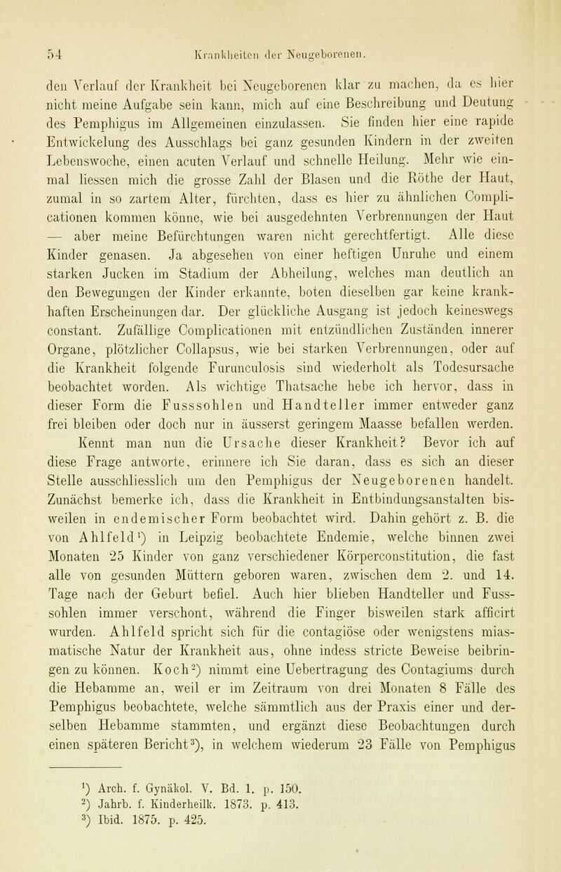 den Verlauf der Krankheit bei Neugeborenen klar zu machen, da es hier nicht meine Aufgabe sein kann, mich auf eine Beschreibung und Deutung des Pemphigus im Allgemeinen einzulassen. Sie finden hier eine rapide Entwickelung des Ausschlags bei ganz gesunden Kindern in der zweiten Lebenswoche, einen acuten Verlauf und schnelle Heilung. Mehr wie ein- mal Hessen mich die grosse Zahl der Blasen und die Röthe der Haut, zumal in so zartem Alter, furchten, dass es hier zu ähnlichen Compli- cationen kommen könne, wie bei ausgedehnten Verbrennungen der Haut — aber meine Befürchtungen waren nicht gerechtfertigt. Alle diese Kinder genasen. Ja abgesehen von einer heftigen Unruhe und einem starken Jucken im Stadium der Abheilung, welches man deutlich an den Bewegungen der Kinder erkannte, boten dieselben gar keine krank- haften Erscheinungen dar. Der glückliche Ausgang ist jedoch keineswegs constant. Zufällige Complicationen mit entzündlichen Zuständen innerer Organe, plötzlicher Collapsus, wie bei starken Verbrennungen, oder auf die Krankheit folgende Furunculosis sind wiederholt als Todesursache beobachtet worden. Als wichtige Thatsache hebe ich hervor, dass in dieser Form die Fusssohlen und Handteller immer entweder ganz frei bleiben oder doch nur in äusserst geringem Maasse befallen werden. Kennt man nun die Ursache dieser Krankheit? Bevor ich auf diese Frage antworte, erinnere ich Sie daran, dass es sich an dieser Stelle ausschliesslich um den Pemphigus der Neugeborenen handelt. Zunächst bemerke ich, dass die Krankheit in Entbindungsanstalten bis- weilen in endemischer Form beobachtet wird. Dahin gehört z. B. die von Ahlfeld1) in Leipzig beobachtete Endemie, welche binnen zwei Monaten 25 Kinder von ganz verschiedener Körperconstitution, die fast alle von gesunden Müttern geboren waren, zwischen dem 2. und 14. Tage nach der Geburt befiel. Auch hier blieben Handteller und Fuss- sohlen immer verschont, während die Finger bisweilen stark afficirt wurden. Ahlfeld spricht sich für die contagiöse oder wenigstens mias- matische Natur der Krankheit aus, ohne indess stricte Beweise beibrin- gen zu können. Koch2) nimmt eine Uebertragung des Contagiums durch die Hebamme an, weil er im Zeitraum von drei Monaten 8 Fälle des Pemphigus beobachtete, welche sämmtlich aus der Praxis einer und der- selben Hebamme stammten, und ergänzt diese Beobachtungen durch einen späteren Bericht3), in welchem wiederum 23 Fälle von Pemphigus ') Arch. f. Gynäkol. V. Bd. 1. p. 150. 2) Jahrb. f. Kinderheilk. 1873. p. 413. 3) Ibid. 1875. p. 425.