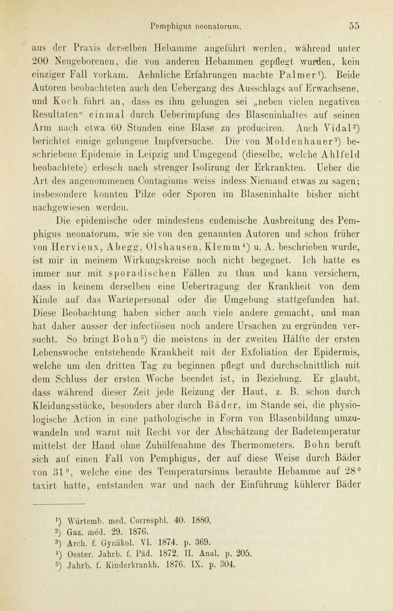 aus der Praxis derselben Hebamme angeführt werden, während unter 200 Neugeborenen, die von anderen Hebammen gepflegt wurden, kein einziger Fall vorkam. Aehnliche Erfahrungen machte Palmer1). Beide Autoren beobachteten auch den Uebergang des Ausschlags auf Erwachsene, und Koch führt an, dass es ihm gelungen sei „neben vielen negativen Resultaten einmal durch Ueberimpfung des Blaseninhaltes auf seinen Arm nach etwa (30 Stunden eine Blase zu produciren. Auch Vi dal2) berichtet einige gelungene Impfversuche. Die von Moldenhauer3) be- schriebene Epidemie in Leipzig und Umgegend (dieselbe, welche Ahlfold beobachtete) erlosch nach strenger Isolirung der Erkrankten. Ueber die Art des angenommenen Contagiums weiss indess Niemand etwas zu sagen; insbesondere konnten Pilze oder Sporen im Blaseninhalte bisher nicht nachgewiesen werden. Die epidemische oder mindestens endemische Ausbreitung des Pem- phigus neonatorum, wie sie von den genannten Autoren und schon früher von Hervieux, Abegg, Olshausen, Klemm4) u. A. beschrieben wurde, ist mir in meinem Wirkungskreise noch nicht begegnet. Ich hatte es immer nur mit sporadischen Fällen zu thun und kann versichern, dass in keinem derselben eine Uebertragung der Krankheit von dem Kinde auf das Wartepersonal oder die Umgebung stattgefunden hat. Diese Beobachtung haben sicher auch viele andere gemacht, und man hat daher ausser der infectiosen noch andere Ursachen zu ergründen ver- sucht. So bringt Bohn3) die meistens in der zweiten Hälfte der ersten Lebenswoche entstehende Krankheit mit der Exfoliation der Epidermis, welche um den dritten Tag zu beginnen pflegt und durchschnittlich mit dem Schluss der ersten Woche beendet ist, in Beziehung. Er glaubt, dass während dieser Zeit jede Reizung der Haut. z. B. schon durch Kleidungsstücke, besonders aber durch Bäder, im Stande sei, die physio- logische Action in eine pathologische in Form von Blasenbildung umzu- wandeln und warnt mit Recht vor der Abschätzung der Badetemperatur mittelst der Hand ohne Zuhülfenahme des Thermometers. Bohn beruft sich auf einen Fall von Pemphigus, der auf diese Weise durch Bäder von 31, welche eine des Temperatursinns beraubte Hebamme auf 28° taxirt hatte, entstanden war und nach der Einführung kühlerer Bäder ') Yvürtemb. med. Correspbl. 40. 1880. 2) Gaz. med. 29. 1876. 3) Aren. f. Gynäliol. VI. 1874. p. 369. 4) Oester. Jahrb. f. Päd. 1872. II. Anal. p. 205. •') Jahrb. f. Kinderkranlth. 1876. IX. p. 304.