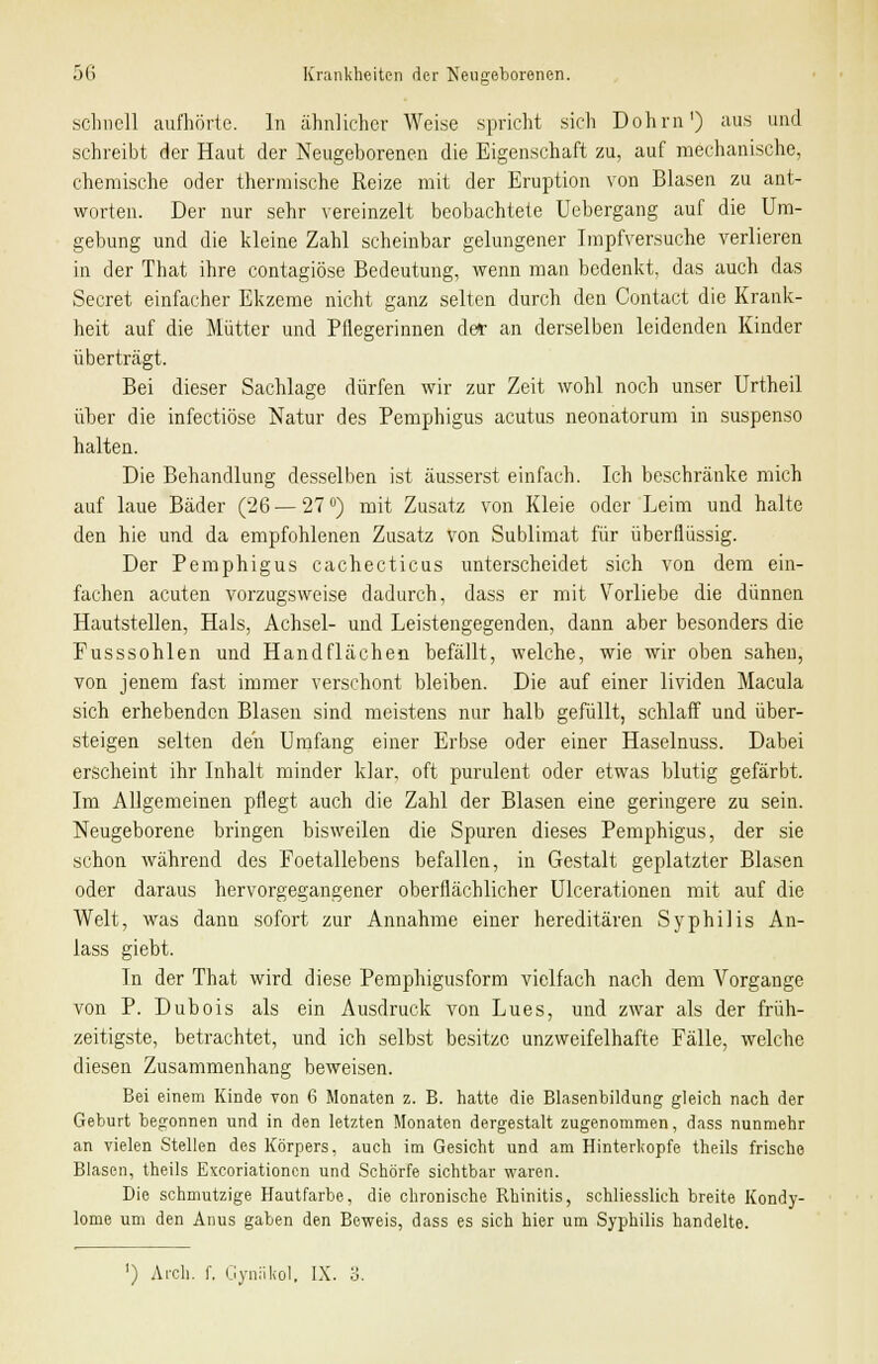 5 schnell aufhörte. In ähnlicher Weise spricht sich Dohrn') aus und schreibt der Haut der Neugeborenen die Eigenschaft zu, auf mechanische, chemische oder thermische Reize mit der Eruption von Blasen zu ant- worten. Der nur sehr vereinzelt beobachtete Uebergang auf die Um- gebung und die kleine Zahl scheinbar gelungener Impfversuche verlieren in der That ihre contagiöse Bedeutung, wenn man bedenkt, das auch das Secret einfacher Ekzeme nicht ganz selten durch den Contact die Krank- heit auf die Mütter und Pflegerinnen der an derselben leidenden Kinder überträgt. Bei dieser Sachlage dürfen wir zur Zeit wohl noch unser Urtheil über die infectiöse Natur des Pemphigus acutus neonatorum in suspenso halten. Die Behandlung desselben ist äusserst einfach. Ich beschränke mich auf laue Bäder (26 — 27°) mit Zusatz von Kleie oder Leim und halte den hie und da empfohlenen Zusatz von Sublimat für überflüssig. Der Pemphigus cachecticus unterscheidet sich von dem ein- fachen acuten vorzugsweise dadurch, dass er mit Vorliebe die dünnen Hautstellen, Hals, Achsel- und Leistengegenden, dann aber besonders die Fusssohlen und Handflächen befällt, welche, wie wir oben sahen, von jenem fast immer verschont bleiben. Die auf einer lividen Macula sich erhebenden Blasen sind meistens nur halb gefüllt, schlaff und über- steigen selten den Umfang einer Erbse oder einer Haselnuss. Dabei erscheint ihr Inhalt minder klar, oft purulent oder etwas blutig gefärbt. Im Allgemeinen pflegt auch die Zahl der Blasen eine geringere zu sein. Neugeborene bringen bisweilen die Spuren dieses Pemphigus, der sie schon während des Foetallebens befallen, in Gestalt geplatzter Blasen oder daraus hervorgegangener oberflächlicher Ulcerationen mit auf die Welt, was dann sofort zur Annahme einer hereditären Syphilis An- lass giebt. In der That wird diese Pemphigusform vielfach nach dem Vorgange von P. Dubois als ein Ausdruck von Lues, und zwar als der früh- zeitigste, betrachtet, und ich selbst besitze unzweifelhafte Fälle, welche diesen Zusammenhang beweisen. Bei einem Kinde von 6 Monaten z. B. hatte die Blasenbildung gleich nach der Geburt begonnen und in den letzten Monaten dergestalt zugenommen, dass nunmehr an vielen Stellen des Körpers, auch im Gesicht und am Hinterkopfe theils frische Blasen, theils Exeoriationcn und Schorfe sichtbar waren. Die schmutzige Hautfarbe, die chronische Rhinitis, schliesslich breite Kondy- lome um den Anus gaben den Beweis, dass es sich hier um Syphilis handelte. ') Aich. f. Gyniikol. IX. 3.