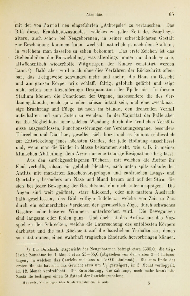 mit der von Parrot neu eingeführten „Athrepsie zu vertauschen. Das Bild dieses Krankheitszustandes, welches zu jeder Zeit des Säuglings- alters, auch schon bei Neugeborenen, in seiner schrecklichsten Gestalt zur Erscheinung kommen kann, wechselt natürlich je nach dem Stadium, in welchem man dasselbe zu sehen bekommt. Das erste Zeichen ist das Stehenbleiben der Entwickelung, was allerdings immer nur durch genaue, allwöchentlich wiederholte Wägungen der Kinder constatirt werden kann.') Bald aber wird auch ohne dies Verfahren der Rückschritt offen- bar, das Fettgewebe schwindet mehr und mehr, die Haut im Gesicht und am ganzen Körper wird schlaff, faltig, gelblich gefärbt und zeigt nicht selten eine kleieförmige Desquamation der Epidermis. In diesem Stadium können die Functionen der Organe, insbesondere die des Ver- dauungskanals, noch ganz oder nahezu intact sein, und eine zweckmäs- sige Ernährung und Pflege ist noch im Stande, den drohenden Verfall aufzuhalten und zum Guten zu wenden. In der Majorität der Fälle aber ist die Möglichkeit einer solchen Wendung durch die ärmlichen Verhält- nisse ausgeschlossen, Functionsstörungen der Verdauungsorgane, besonders Erbrechen und Diarrhoe, gesellen sich hinzu und es kommt schliesslich zur Entwickelung jenes höchsten Grades, der jede Hoffnung ausschliesst und, wenn man die Kinder in Masse beisammen sieht, wie z. B. in meiner klinischen Abtheilung, dem Arzte nur eine traurige Resignation übrig lässt. Aus den zurückgeschlagenen Tüchern, mit welchen die Mutter ihr Kind verhüllt, schaut ein gelblich bleiches, nach unten spitz zulaufendes Antlitz mit markirten Knochenvorsprüngen und zahlreichen Längs- und Querfalten, besonders um Nase und Mund herum und auf der Stirn, die sich bei jeder Bewegung der Gesichtsmuskeln noch tiefer ausprägen. Die Augen sind weit geöffnet, starr blickend, oder mit mattem Ausdruck halb geschlossen, das Bild völliger Indolenz, welche von Zeit zu Zeit durch ein schmerzliches Verziehen der gerunzelten Züge, durch schwaches Geschrei oder heiseres Wimmern unterbrochen wird. Die Bewegungen sind langsam oder fehlen ganz. Und doch ist das Antlitz nur das Vor- spiel zu den Schrecken, welche die Untersuchung des entblössten Körpers darbietet und die mit Rücksicht auf die häuslichen Verhältnisse, denen sie entstammen, einen wahrhaft tragischen Eindruck hervorbringen können. l) Das Durchschnittsgewicht des Neugeborenen beträgt etwa 3300,0; die täg- liche Zunahme im 1. Monat etwa 25—35,0 (abgesehen von den erslen 3—4 Lebens- tagen , in welchen das Gewicht meistens um 200.0 abnimmt). Bis zum Ende des ersten Monats hat sich das Gewicht etwa ura '. 3 gesteigert, im 5. Monat verdoppelt, im 12. Monat verdreifacht. Die Entwöhnung, die Zahnung, noch mehr krankhafte Zustände bedingen einen Stillstand der Gewichtszunahme. Hcnoch, Vorlesungen über Kinderkrankheiten. 2. Auii. r.