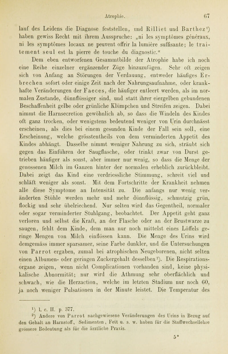 lauf des Leidens die Diagnose feststellen;, und Rilliet und Barthez1) haben gewiss Recht mit ihrem Ausspruche: »ni les symptömes generaux, ni les symptömes locaux ne peuvent offrir la lurniere süffisante; le trai- tement seul est la pierre de touche du diagnostic. Dem eben entworfenen Gesammtbilde der Atrophie habe ich noch eine Reihe einzelner ergänzender Züge hinzuzufügen. Sehr oft zeigen sich von Anfang an Störungen der Verdauung, entweder häufiges Er- brechen sofort oder einige Zeit nach der Nahrungsaufnahme, oder krank- hafte Veränderungen der Faeces, die häufiger entleert werden, als im nor- malen Zustande, dünnflüssiger sind, und statt ihrer eiergelben gebundenen Beschaffenheit gelbe oder grünliche Klümpchen und Streifen zeigen. Dabei nimmt die Harnsecretion gewöhnlich ab, so dass die Windeln des Kindes oft ganz trocken, oder wenigstens bedeutend weniger von Urin durchnässt erscheinen, als dies bei einem gesunden Kinde der Fall sein soll, eine Erscheinung, welche grösstenteils von dem verminderten Appetit des Kindes abhängt. Dasselbe nimmt weniger Nahrung zu sich, sträubt sich gegen das Einführen der Saugflasche, oder trinkt zwar von Durst ge- trieben häufiger als sonst, aber immer nur wenig, so dass die Menge der genossenen Milch im Ganzen hinter der normalen erheblich zurückbleibt. Dabei zeigt das Kind eine verdriessliche Stimmung, schreit viel und schläft weniger als sonst. Mit dem Fortschritte der Krankheit nehmen alle diese Symptome an Intensität zu. Die anfangs nur wenig ver- änderten Stühle werden mehr und mehr dünnflüssig, schmutzig grün, flockig und sehr übelriechend. Nur selten wird das Gegentheil, normaler oder sogar verminderter Stuhlgang, beobachtet. Der Appetit geht ganz verloren und selbst die Kraft, an der Flasche oder an der Brustwarze zu saugen, fehlt dem Kinde, dem man nur noch mittelst eines Löffels ge- ringe Mengen von Milch einflössen kann. Die Menge des Urins wird demgemäss immer sparsamer, seine Farbe dunkler, und die Untersuchungen von Parrot ergaben, zumal bei atrophischen Neugeborenen, nicht selten einen Albumen- oder geringen Zuckergehalt desselben'-'). Die Respirations- organe zeigen, wenn nicht Complicationen vorhanden sind, keine physi- kalische Abnormität; nur wird die Athmung sehr oberflächlich und schwach, wie die Herzaction, welche im letzten Stadium nur noch 60, ja noch weniger Pulsationen in der Minute leistet. Die Temperatur des !) 1. c. II. p. 377. •) Andere von Parrot nachgewiesene Veränderungen des Urins in Bezug auf den Gehalt an Harnstoff, Sedimenten, Fett u. s. w. haben für die Stoffwechsellehre grössere Bedeutung als für die ärztliche Praxis. 5*
