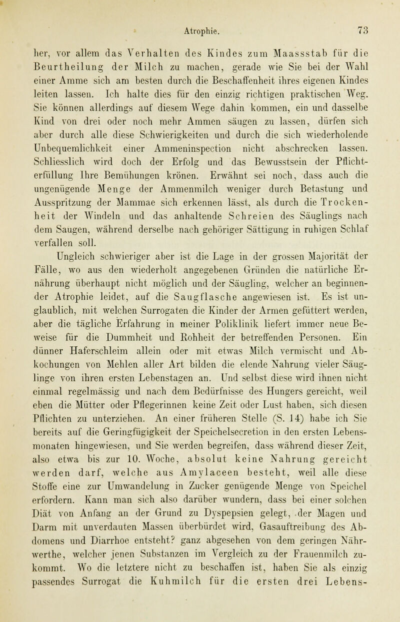 her, vor allem das Verhalten des Kindes zum Maassstah für die Beurtheilung der Milch zu machen, gerade wie Sie bei der Wahl einer Amme sich am besten durch die Beschaffenheit ihres eigenen Kindes leiten lassen. Ich halte dies für den einzig richtigen praktischen Weg. Sie können allerdings auf diesem Wege dahin kommen, ein und dasselbe Kind von drei oder noch mehr Ammen säugen zu lassen, dürfen sich aber durch alle diese Schwierigkeiten und durch die sich wiederholende Unbequemlichkeit einer Ammeninspection nicht abschrecken lassen. Schliesslich wird doch der Erfolg und das Bewusstsein der Pflicht- erfüllung Ihre Bemühungen krönen. Erwähnt sei noch, dass auch die ungenügende Menge der Ammenmilch weniger durch Betastung und Ausspritzung der Mammae sich erkennen lässt, als durch die Trocken- heit der Windeln und das anhaltende Schreien des Säuglings nach dem Saugen, während derselbe nach gehöriger Sättigung in ruhigen Schlaf verfallen soll. Ungleich schwieriger aber ist die Lage in der grossen Majorität der Fälle, wo aus den wiederholt angegebenen Gründen die natürliche Er- nährung überhaupt nicht möglich und der Säugling, welcher an beginnen- der Atrophie leidet, auf die Saugflasche angewiesen ist. Es ist un- glaublich, mit welchen Surrogaten die Kinder der Armen gefüttert werden, aber die tägliche Erfahrung in meiner Poliklinik liefert immer neue Be- weise für die Dummheit und Rohheit der betreffenden Personen. Ein dünner Haferschleim allein oder mit etwas Milch vermischt und Ab- kochungen von Mehlen aller Art bilden die elende Nahrung vieler Säug- linge von ihren ersten Lebenstagen an. Und selbst diese wird ihnen nicht einmal regelmässig und nach dem Bedürfnisse des Hungers gereicht, weil eben die Mütter oder Pflegerinnen keine Zeit oder Lust haben, sich diesen Pflichten zu unterziehen. An einer früheren Stelle (S. 14) habe ich Sic bereits auf die Geringfügigkeit der Speichelsecretion in den ersten Lebens- monaten hingewiesen, und Sie werden begreifen, dass während dieser Zeit, also etwa bis zur 10. Woche, absolut keine Nahrung gereicht werden darf, welche aus Amylaceen besteht, weil alle diese Stoffe eine zur Umwandelung in Zucker genügende Menge von Speichel erfordern. Kann man sich also darüber wundern, dass bei einer solchen Diät von Anfang an der Grund zu Dyspepsien gelegt, der Magen und Darm mit unverdauten Massen überbürdet wird, Gasauftreibung des Ab- domens und Diarrhoe entsteht? ganz abgesehen von dem geringen Nähr- werthe, welcher jenen Substanzen im Vergleich zu der Frauenmilch zu- kommt. Wo die letztere nicht zu beschaffen ist, haben Sie als einzig passendes Surrogat die Kuhmilch für die ersten drei Lebens-