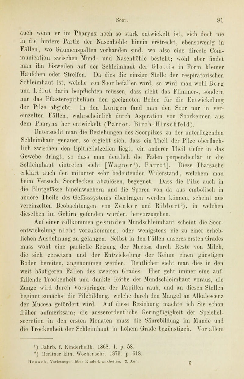 auch wenn er im Pharynx noch so stark entwickelt ist, sich doch nie in die hintere Partie der Nasenhöhle hinein erstreckt, ebensowenig in Fällen, wo Gaumenspalten vorhanden sind, wo also eine directe Com- munication zwischen Mund- und Nasenhöhle besteht; wohl aber findet man ihn bisweilen auf der Schleimhaut der Glottis in Form kleiner Häufchen oder Streifen. Da dies die einzige Stelle der respiratorischen Schleimhaut ist, welche von Soor befallen wird, so wird man wohl Berg und Lelut darin beipflichten müssen, dass nicht das Flimmer-, sondern nur das Pflasterepithelium den geeigneten Boden für die Entwickelung der Pilze abgiebt. In den Lungen fand man den Soor nur in ver- einzelten Fällen, wahrscheinlich durch Aspiration von Soorkeimen aus dem Pharynx her entwickelt (Parrot, Birch-Hirschfeld). Untersucht man die Beziehungen des Soorpilzcs zu der unterliegenden Schleimhaut genauer, so ergiebt sich, dass ein Theil der Pilze oberfläch- lich zwischen den Epithelialzellen liegt, ein anderer Theil tiefer in das Gewebe dringt, so dass man deutlich die Fäden perpendiculär in die Schleimhaut eintreten sieht [Wagner1), Parrot]. Diese Thatsache erklärt auch den mitunter sehr bedeutenden Widerstand. welchem man beim Versuch, Soorflecken abzulösen, begegnet. Dass die Pilze auch in die Blutgefässe hineinwuchern und die Sporen von da aus embolisch in andere Theile des Gefässsystems übertragen werden können, scheint aus vereinzelten Beobachtungen von Zenker und Ribbert-), in welchen dieselben im Gehirn gefunden wurden, hervorzugehen. Auf einer vollkommen gesunden Mundschleimhaut scheint die Soor- entwickelung nicht vorzukommen, oder wenigstens nie zu einer erheb- lichen Ausdehnung zu gelangen. Selbst in den Fällen unseres ersten Grades muss wohl eine partielle Reizung der Mueosa durch Reste von Milch, die sich zersetzen und der Entwickelung der Keime einen günstigen Boden bereiten, angenommen werden. Deutlicher sieht man dies in den weit häufigeren Fällen des zweiten Grades. Hier geht immer eine auf- fallende Trockenheit und dunkle Röthe der Mundschleimhaut voraus, die Zunge wird durch Vorspringen der Papillen rauh, und an diesen Stellen beginnt zunächst die Pilzbildung, welche durch den Mangel an Alkalescenz der Mueosa gefördert wird. Auf diese Beziehung machte ich Sie schon früher aufmerksam; die ausserordentliche Geringfügigkeit der Speichel- secretion in den ersten Monaten muss die Säurebildung im Munde und die Trockenheit der Schleimhaut in hohem Grade begünstigen. Vor allem ') Jahrb. f. Kinderheilk. 1868. I. p. 58. 2) Berliner lilin. Wochenschr. 1879. p. 618. Henocli, Vorlesungen aber Kiiiderkra kluiten, 2. Aufl.