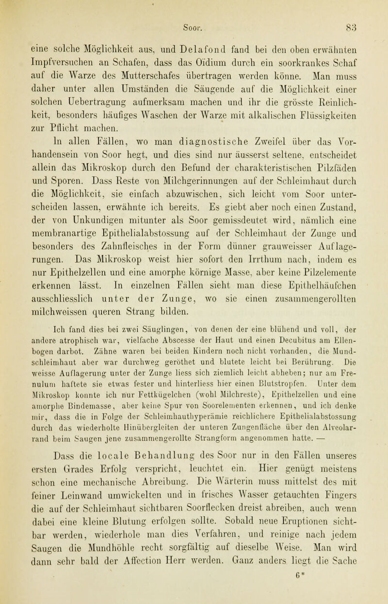 eine solche Möglichkeit aus, und Delafond fand bei den oben erwähnten Impfversuchen an Schafen, dass das Oidium durch ein soorkrankes Schaf auf die Warze des Mutterschafes übertragen werden könne. Man muss daher unter allen Umständen die Säugende auf die Möglichkeit einer solchen Uebertragung aufmerksam machen und ihr die grösste Reinlich- keit, besonders häufiges Waschen der Warze mit alkalischen Flüssigkeiten zur Pflicht machen. In allen Fällen, wo man diagnostische Zweifel über das Vor- handensein von Soor hegt, und dies sind nur äusserst seltene, entscheidet allein das Mikroskop durch den Befund der charakteristischen Pilzfäden und Sporen. Dass Reste von Milchgerinnungen auf der Schleimhaut durch die Möglichkeit, sie einfach abzuwischen, sich leicht vom Soor unter- scheiden lassen, erwähnte ich bereits. Es giebt aber noch einen Zustand, der von Unkundigen mitunter als Soor gemissdeutet wird, nämlich eine membranartige Epithelialabstossung auf der Schleimhaut der Zunge und besonders des Zahnfleisches in der Form dünner grauweisser Auflage- rungen. Das Mikroskop weist hier sofort den Irrthum nach, indem es nur Epithelzellcn und eine amorphe körnige Masse, aber keine Pilzelemente erkennen lässt. In einzelnen Fällen sieht man diese Epilhelhäufchen ausschliesslich unter der Zunge, wo sie einen zusammengerollten milchweissen queren Strang bilden. Ich fand dies bei zwei Säuglingen, von denen der eine blühend und voll, ilcr andere atrophisch war, vielfache Abscesse der Haut und einen Decubitus am Ellen- bogen darbot. Zähne waren bei beiden Kindern noch nicht vorhanden, die Mund- schleimhaut aber war durchweg geröthet und blutete leicht bei Berührung. Die weisse Auflagerung unter der Zunge Hess sich ziemlich leicht abheben; nur am Fre- nulutn haftete sie etwas fester und hinterliess hier einen Blutstropfen. Unter dem Mikroskop konnte ich nur Fettkilgelchen (wohl Milchreste), Epithelzellen und eine amorphe Bindemasse, aber keine Spur von Sooreleinenten erkennen, und ich denke mir, dass die in Folge der Schleimhauthyperämie reichlichere Epithelialabstossung durch das wiederholte Hinüborgleiten der unteren Zungenfläche über den Alveolar- rand beim Saugen jene zusammengerollte Strangform angenommen hatte. — Dass die locale Behandlung des Soor nur in den Fällen unseres ersten Grades Erfolg verspricht, leuchtet ein. Hier genügt meistens schon eine mechanische Abreibung. Die Wärterin muss mittelst des mit feiner Leinwand umwickelten und in frisches Wasser getauchten Fingers die auf der Schleimhaut sichtbaren Soorflecken dreist abreiben, auch wenn dabei eine kleine Blutung erfolgen sollte. Sobald neue Eruptionen sicht- bar werden, wiederhole man dies Verfahren, und reinige nach jedem Saugen die Mundhöhle recht sorgfältig auf dieselbe Weise. Man wird dann sehr bald der Aflcction Herr werden. Ganz anders liegt die Sache