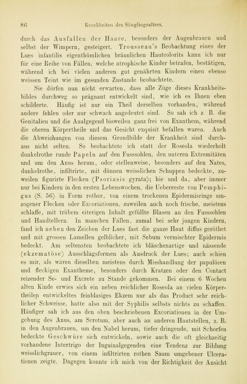 durch das Ausfallen der Haare, besonders der Augenbrauen und selbst der Wimpern, gesteigert. Trousseau's Beobachtung eines der Lues infantilis eigenthümlichen bräunlichen Hautcolorits kann ich nur für eine Reihe von Fällen, welche atrophische Kinder betrafen, bestätigen, während ich bei vielen anderen gut genährten Kindern einen ebenso weissen Teint wie im gesunden Zustande beobachtete. Sie dürfen nun nicht erwarten, dass alle Züge dieses Krankheits- bildes durchweg so prägnant entwickelt sind, wie ich es Ihnen eben schilderte. Häufig ist nur ein Theil derselben vorhanden, während andere fehlen oder nur schwach angedeutet sind. So sah ich z B. die Genitalien und die Analgegend bisweilen ganz frei von Exanthem, während die oberen Körpertheile und das Gesicht exquisit befallen waren. Auch die Abweichungen von diesem Grundbilde der Krankheit sind durch- aus nicht selten. So beobachtete ich statt der Roseola wiederholt dunkelrothe runde Papeln auf den Fusssohlen, den unteren Extremitäten und um den Anus herum, oder stellenweise, besonders auf den Nates, dunkelrothe, infiltrirte, mit dünnen weisslichen Schuppen bedeckte, zu- weilen figurirte Flecken (Psoriasis gyrata); hie und da, aber immer nur bei Kindern in den ersten Lebenswochen, die Ueberreste von Pemphi- gus (S. 50) in Form rother, von einem trockenen Epidermisringe um- zogener Flecken oder Excoriationen, zuweilen auch noch frische, meistens schlaffe, mit trübem eiterigen Inhalt gefüllte Blasen an den Fusssohlen und Handtellern. In manchen Fällen, zumal bei sehr jungen Kindern, fand ich neben den Zeichen der Lues fast die ganze Haut diffus geröthet und mit grossen Lamellen gelblicher, mit Sebum vermischter Epidermis bedeckt. Am seltensten beobachtete ich bläschenartige und nässende (ekzematöse) Ausschlagsformen als Ausdruck der Lues; auch schien es mir, als wären dieselben meistens durch Misshandlung der papulösen und fleckigen Exantheme, besonders durch Kratzen oder den Contact reizender Se- und Excrete zu Stande gekommen. Bei einem 6 Wochen alten Kinde erwies sich ein neben reichlicher Roseola an vielen Körper- teilen entwickeltes feinblasiges Ekzem nur als das Product sehr reich- licher Schweisse, hatte also mit der Syphilis selbsts nichts zu schaffen. Häufiger sah ich aus den oben beschriebenen Excoriationen in der Um- gebung des Anus, am Scrotum, aber auch an anderen Hautstellen, z. B. in den Augenbrauen, um den Nabel herum, tiefer dringende, mit Schorfen bedeckte Geschwüre sich entwickeln, sowie auch die oft gleichzeitig vorhandene Intertrigo der Inguinalgegenden eine Tendenz zur Bildung weisslichgrauer, von einem infiltrirten rothen Saum umgebener Ulcera- tionen zeigte. Dagegen konnte ich mich von der Richtigkeit der Ansicht