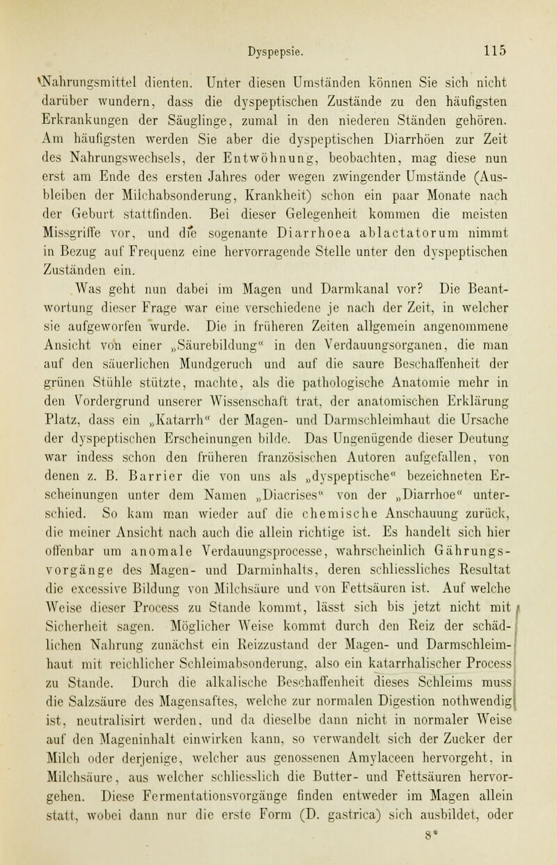 ^Nahrungsmittel dienten. Unter diesen Umständen können Sie sich nicht darüber wundern, dass die dyspeptischen Zustände zu den häufigsten Erkrankungen der Säuglinge, zumal in den niederen Ständen gehören. Am häufigsten werden Sie aber die dyspeptischen Diarrhöen zur Zeit des Nahrungswechsels, der Entwöhnung, beobachten, mag diese nun erst am Ende des ersten Jahres oder wegen zwingender Umstände (Aus- bleiben der Milchabsonderung, Krankheit) schon ein paar Monate nach der Geburt stattfinden. Bei dieser Gelegenheit kommen die meisten Missgriffe vor, und die sogenante Diarrhoea ablactatorum nimmt in Bezug auf Frequenz eine hervorragende Stelle unter den dyspeptischen Zuständen ein. Was geht nun dabei im Magen und Darmkanal vor? Die Beant- wortung dieser Frage war eine verschiedene je nach der Zeit, in welcher sie aufgeworfen wurde. Die in früheren Zeiten allgemein angenommene Ansicht von einer „Säurebildung in den Verdauungsorganen, die man auf den säuerlichen Mundgeruch und auf die saure Beschaffenheit der grünen Stühle stützte, machte, als die pathologische Anatomie mehr in den Vordergrund unserer Wissenschaft trat, der anatomischen Erklärung Platz, dass ein „Katarrh der Magen- und Darmschleimhaut die Ursache der dyspeptischen Erscheinungen bilde. Das Ungenügende dieser Deutung war indess schon den früheren französischen Autoren aufgefallen, von denen z. B. Barrier die von uns als „dyspeptische bezeichneten Er- scheinungen unter dem Namen „Diacriscs von der „Diarrhoe unter- schied. So kam man wieder auf die chemische Anschauung zurück, die meiner Ansicht nach auch die allein richtige ist. Es handelt sich hier offenbar um anomale Verdauungsprocesse, wahrscheinlich Gährungs- vorgänge des Magen- und Darminhalts, deren schliessliches Resultat die excessive Bildung von Milchsäure und von Fettsäuren ist. Auf welche Weise dieser Process zu Stande kommt, lässt sich bis jetzt nicht mit* Sicherheit sagen. Möglicher Weise kommt durch den Reiz der schäd- lichen Nahrung zunächst ein Reizzustand der Magen- und Darmschleim-; haut mit reichlicher Schleimabsonderung, also ein katarrhalischer Process zu Stande. Durch die alkalische Beschaffenheit dieses Schleims muss die Salzsäure des Magensaftes, welche zur normalen Digestion nothwendigj ist, neutralisirt werden, und da dieselbe dann nicht in normaler Weise auf den Mageninhalt einwirken kann, so verwandelt sich der Zucker der Milch oder derjenige, welcher aus genossenen Amylaceen hervorgeht, in Milchsäure, aus welcher schliesslich die Butter- und Fettsäuren hervor- gehen. Diese Fermentationsvorgänge finden entweder im Magen allein statt, wobei dann nur die erste Form (D. gastrica) sich ausbildet, oder 8*