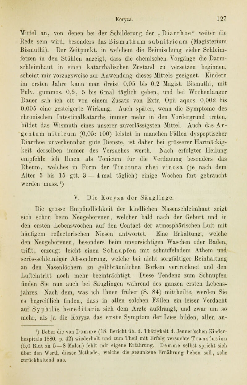 Mittel an, von denen bei der Schilderung der „Diarrhoe weiter die Rede sein wird, besonders das Bismuthum subnitricum (Magisterium Bismuthi). Der Zeitpunkt, in welchem die Beimischung vieler Schleim- fetzen in den Stühlen anzeigt, dass die chemischen Vorgänge die Darm- schleimhaut in einen katarrhalischen Zustand zu versetzen beginnen, scheint mir vorzugsweise zur Anwendung dieses Mittels geeignet, Kindern im ersten Jahre kann man dreist 0,05 bis 0.2 Magist. Bismuthi, mit Pulv. gummös. 0,5, 5 bis 6mal täglich geben, und bei Wochcnlanger Dauer sah ich oft von einem Zusatz von Extr. Opü aquos. 0,002 bis 0,005 eine gesteigerte Wirkung. Auch später, wenn die Symptome des chronischen Intestinalkatarrhs immer mehr in den Vordergrund treten, bildet das Wismuth eines unserer zuverlässigsten Mittel. Auch das Ar- gentum nitricum (0,05: 100) leistet in manchen Fällen dyspeptischer Diarrhoe unverkennbar gute Dienste, ist daher bei grösserer Hartnäckig- keit derselben immer des Versuches werth. Nach erfolgter Heilung empfehle ich Ihnen als Tonicum für die Verdauung besonders das Rheum, welches in Form der Tinctura rhei vinosa (je nach dem Alter 5 bis 15 gtt. 3 — 4 mal täglich) einige Wochen fort gebraucht werden muss.') V. Die Koryza der Säuglinge. Die grosse Empfindlichkeit der kindlichen Nasenschleimhaut zeigt sich schon beim Neugeborenen, welcher bald nach der Geburt und in den ersten Lebenswochen auf den Contact der atmosphärischen Luft mit häufigem reflectorischen Niesen antwortet. Eine Erkältung, welche den Neugeborenen, besonders beim unvorsichtigen Waschen oder Baden, trifft, erzeugt leicht einen Schnupfen mit schnüffelndem Athem und serös-schleimiger Absonderung, welche bei nicht sorgfältiger Reinhaltung an den Nasenlöchern zu gelbbräunlichen Borken vertrocknet und den Lufteintritt noch mehr beeinträchtigt. Diese Tendenz zum Schnupfen finden Sie nun auch bei Säuglingen während des ganzen ersten Lebens- jahres. Nach dem, was ich Ihnen früher (S. 84) mittheilte, werden Sie es begreiflich finden, dass in allen solchen Fällen ein leiser Verdacht auf Syphilis hereditaria sich dem Arzte aufdrängt, und zwar um so mehr, als ja die Koryza das erste Symptom der Lues bilden, allen an- ') Ueber die von Demme (18. Bericht üb. d. Thätigkeit d. Jenner'schen Kinder- hospitals 1880. p. 42) wiederholt und zum Theil mit Erfolg versuchte Transfusion (5,0 Blut zu 5 — 8 Malen) fehlt mir eigene Erfahrung. Demme selbst spricht sich über den Werth dieser Methode, welche die gesunkene Ernährung heben soll, sehr zurückhaltend aus.