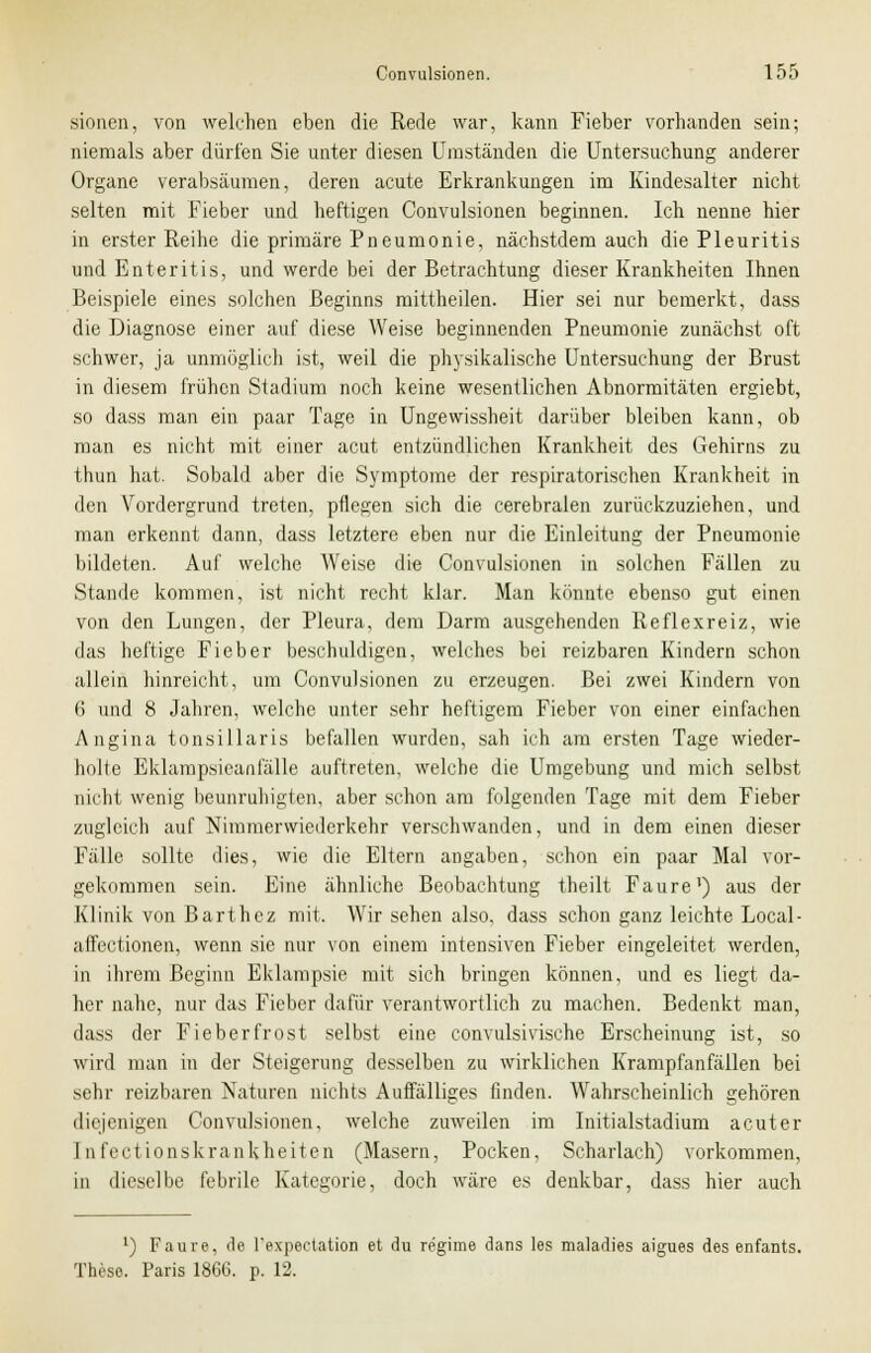 sionen, von welchen eben die Rede war, kann Fieber vorhanden sein; niemals aber dürfen Sie unter diesen Umständen die Untersuchung anderer Organe verabsäumen, deren acute Erkrankungen im Kindesalter nicht selten mit Fieber und heftigen Convulsionen beginnen. Ich nenne hier in erster Reihe die primäre Pneumonie, nächstdem auch die Pleuritis und Enteritis, und werde bei der Betrachtung dieser Krankheiten Ihnen Beispiele eines solchen Beginns mittheilen. Hier sei nur bemerkt, dass die Diagnose einer auf diese Weise beginnenden Pneumonie zunächst oft schwer, ja unmöglich ist, weil die physikalische Untersuchung der Brust in diesem frühen Stadium noch keine wesentlichen Abnormitäten ergiebt, so dass man ein paar Tage in Ungewissheit darüber bleiben kann, ob man es nicht mit einer acut entzündlichen Krankheit des Gehirns zu thun hat. Sobald aber die Symptome der respiratorischen Krankheit in den Vordergrund treten, pflegen sich die cerebralen zurückzuziehen, und man erkennt dann, dass letztere eben nur die Einleitung der Pneumonie bildeten. Auf welche Weise die Convulsionen in solchen Fällen zu Stande kommen, ist nicht recht klar. Man könnte ebenso gut einen von den Lungen, der Pleura, dem Darm ausgehenden Reflexreiz, wie das heftige Fieber beschuldigen, welches bei reizbaren Kindern schon allein hinreicht, um Convulsionen zu erzeugen. Bei zwei Kindern von 6 und 8 Jahren, welche unter sehr heftigem Fieber von einer einfachen Angina tonsillaris befallen wurden, sah ich am ersten Tage wieder- holte Eklampsieanfälle auftreten, welche die Umgebung und mich selbst nicht wenig beunruhigten, aber schon am folgenden Tage mit dem Fieber zugleich auf Nimmerwiederkehr verschwanden, und in dem einen dieser Fälle sollte dies, wie die Eltern angaben, schon ein paar Mal vor- gekommen sein. Eine ähnliche Beobachtung theilt Faure1) aus der Klinik von Barthez mit. Wir sehen also, dass schon ganz leichte Local- affectionen, wenn sie nur von einem intensiven Fieber eingeleitet werden, in ihrem Beginn Eklampsie mit sich bringen können, und es liegt da- her nahe, nur das Fieber dafür verantwortlich zu machen. Bedenkt man, dass der Fieberfrost selbst eine convulsivische Erscheinung ist, so wird man in der Steigerung desselben zu wirklichen Krampfanfällen bei sehr reizbaren Naturen nichts Auffälliges finden. AVahrscheinlich gehören diejenigen Convulsionen. welche zuweilen im Initialstadium acuter 1 nfeet ionskrankheiten (Masern, Pocken, Scharlach) vorkommen, in dieselbe febrile Kategorie, doch wäre es denkbar, dass hier auch ') Faure, de Pexpectation et du regime dans les maladies aigues des enfants. These. Paris 1866. p. 12.