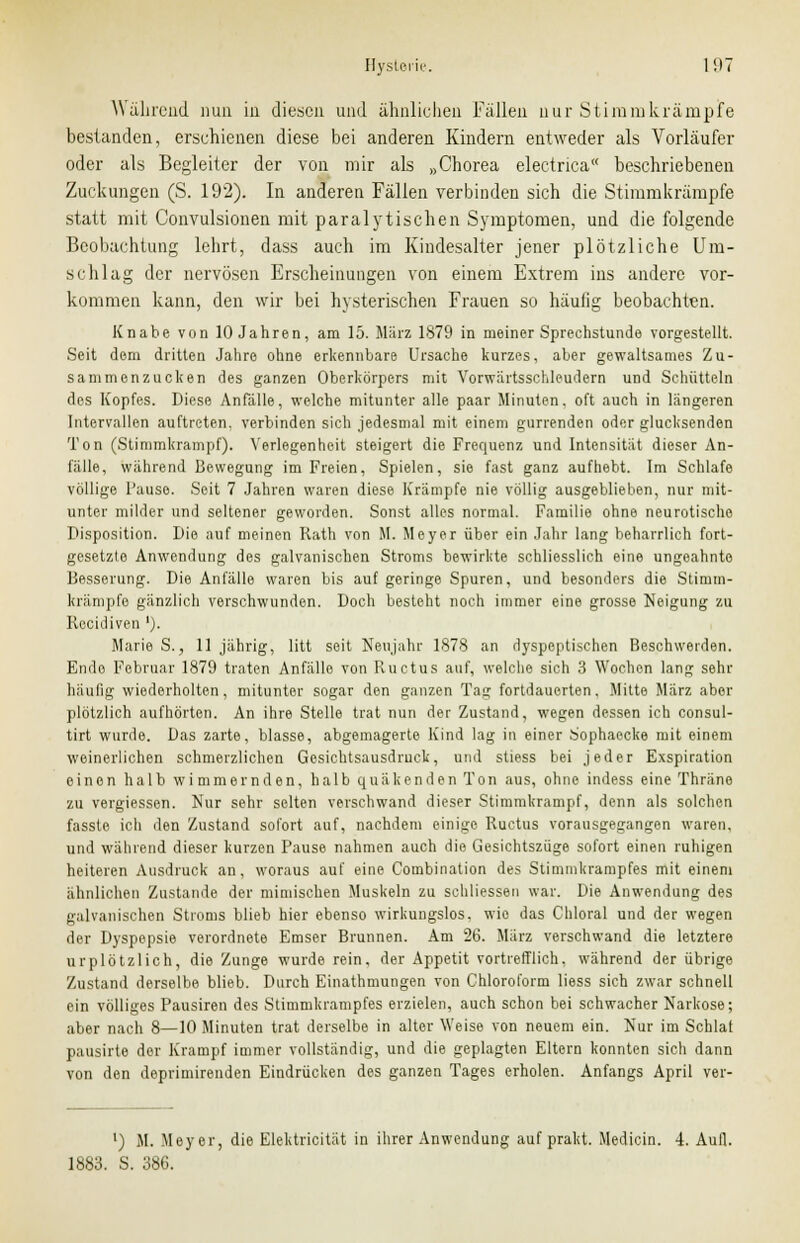 Wahrend nun ia diesen und ähnlichen Fällen nur Stimmkrämpfe bestanden, erschienen diese bei anderen Kindern entweder als Vorläufer oder als Begleiter der von mir als „Chorea electrica beschriebenen Zuckungen (S. 192). In anderen Fällen verbinden sich die Stimmkränipfe statt mit Convulsionen mit paralytischen Symptomen, und die folgende Beobachtung lehrt, dass auch im Kindesalter jener plötzliche Um- schlag der nervösen Erscheinungen von einem Extrem ins andere vor- kommen kann, den wir bei hysterischen Frauen so häufig beobachten. Knabe von 10 Jahren, am 15. März 1879 in meiner Sprechstunde vorgestellt. Seit dem dritten Jahre ohne erkennbare Ursache kurzes, aber gewaltsames Zu- sammenzucken des ganzen Oberkörpers mit ATorwärtsschleudern und Schütteln des Kopfes. Diese Anfalle, welche mitunter alle paar Minuten, oft auch in längeren Intervallen auftreten, verbinden sich jedesmal mit einem gurrenden oder glucksenden Ton (Stimmkrampf). Verlegenheit steigert die Frequenz und Intensität dieser An- fälle, während Bewegung im Freien, Spielen, sie fast ganz aufhebt. Im Schlafe völlige Pause. Seit 7 Jahren waren diese Krämpfe nie völlig ausgeblieben, nur mit- unter milder und seltener geworden. Sonst alles normal. Familie ohne neurotische Disposition. Die auf meinen Rath von M. Meyer über ein Jahr lang beharrlich fort- gesetzte Anwendung des galvanischen Stroms bewirkte schliesslich eine ungeahnte Besserung. Die Anfälle waren bis auf geringe Spuren, und besonders die Stimm- kränipfe gänzlich verschwunden. Doch besteht noch immer eine grosse Neigung zu Recidiven '). Marie S., 11 jährig, litt seit Neujahr 1878 an dyspeptischen Beschwerden. Endo Februar 1879 traten Anfälle von Ructus auf, welche sich 3 Wochen lang sehr häufig wiederholten, mitunter sogar den ganzen Tag fortdauerten, Mitte März aber plötzlich aufhörten. An ihre Stelle trat nun der Zustand, wegen dessen ich consul- tirt wurde. Das zarte, blasse, abgemagerte Kind lag in einer Sophaocke mit einem weinerlichen schmerzlichen Gesichtsausdruck, und stiess bei jeder Exspiration einen halb wimmernden, halb quäkenden Ton aus, ohne indess eine Thräne zu vergiessen. Nur sehr selten verschwand dieser Stimmkrampf, denn als solchen fasste ich den Zustand sofort auf, nachdem einige Ructus vorausgegangen waren, und während dieser kurzen Pause nahmen auch die Gesichtszüge sofort einen ruhigen heiteren Ausdruck an, woraus auf eine Combination des Stimmkrampfes mit einem ähnlichen Zustande der mimischen Muskeln zu schliessen war. Die Anwendung des galvanischen Stroms blieb hier ebenso wirkungslos, wie das Chloral und der wegen der Dyspepsie verordnete Emser Brunnen. Am 26. März verschwand die letztere urplötzlich, die Zunge wurde rein, der Appetit vortrefflich, während der übrige Zustand derselbe blieb. Durch Einathmungen von Chloroform liess sich zwar schnell ein völliges Pausiren des Stimmkrampfes erzielen, auch schon bei schwacher Narkose; aber nach 8—10 Minuten trat derselbe in alter Weise von neuem ein. Nur im Schlat pausirte dor Krampf immer vollständig, und die geplagten Eltern konnten sich dann von den deprimirenden Eindrücken des ganzen Tages erholen. Anfangs April ver- l) M. Meyer, die Elektricität in ihrer Anwendung auf prakt. Medicin. 4. Aufl. 1883. S. 386.