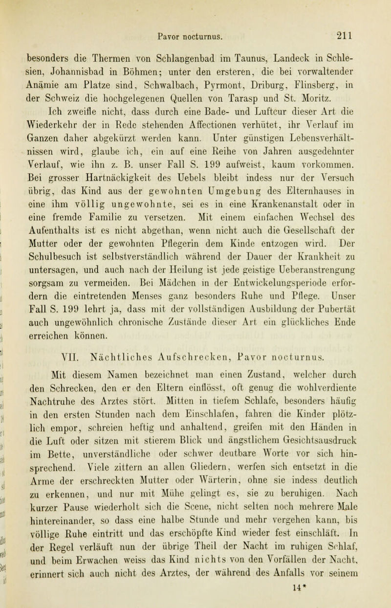 besonders die Thermen von Schlangenbad im Taunus, Landeck in Schle- sien, Johannisbad in Böhmen; unter den ersteren, die bei vorwaltender Anämie am Platze sind, Schwalbach, Pyrmont, Driburg, Fünsberg, in der Schweiz die hochgelegenen Quellen von Tarasp und St. Moritz. Ich zweifle nicht, dass durch eine Bade- und Luftcur dieser Art die Wiederkehr der in Rede stehenden Affectionen verhütet, ihr Verlauf im Ganzen daher abgekürzt werden kann. Unter günstigen Lebensverhält- nissen wird, glaube ich, ein auf eine Reihe von Jahren ausgedehnter Verlauf, wie ihn z. B. unser Fall S. 199 aufweist, kaum vorkommen. Bei grosser Hartnäckigkeit des Uebels bleibt indess nur der Versuch übrig, das Kind aus der gewohnten Umgebung des Elternhauses in eine ihm völlig ungewohnte, sei es in eine Krankenanstalt oder in eine fremde Familie zu versetzen. Mit einem einfachen Wechsel des Aufenthalts ist es nicht abgethan, wenn nicht auch die Gesellschaft der Mutter oder der gewohnten Pflegerin dem Kinde entzogen wird. Der Schulbesuch ist selbstverständlich während der Dauer der Krankheit zu untersagen, und auch nach der Heilung ist jede geistige Ueberanstrengung sorgsam zu vermeiden. Bei Mädchen in der Entwickelungsperiode erfor- dern die eintretenden Menses ganz besonders Ruhe und Pllege. Unser Fall S. 199 lehrt ja, dass mit der vollständigen Ausbildung der Pubertät auch ungewöhnlich chronische Zustände dieser Art ein glückliches Ende erreichen können. VII. Nächtliches Aufschrecken, Pavor nocturnus. Mit diesem Namen bezeichnet man einen Zustand, welcher durch den Schrecken, den er den Eltern einflösst, oft genug die wohlverdiente Nachtruhe des Arztes stört. Mitten in tiefem Schlafe, besonders häutig in den ersten Stunden nach dem Einschlafen, fahren die Kinder plötz- lich empor, schreien heftig und anhaltend, greifen mit den Händen in die Luft oder sitzen mit stierem Blick und ängstlichem Gesichtsausdruck im Bette, unverständliche oder schwer deutbare Worte vor sich hin- sprechend. Viele zittern an allen Gliedern, werfen sich entsetzt in die Arme der erschreckten Mutter oder Wärterin, ohne sie indess deutlich zu erkennen, und nur mit Mühe gelingt es, sie zu beruhigen. Nach kurzer Pause wiederholt sich die Scene, nicht selten noch mehrere Male hintereinander, so dass eine halbe Stunde und mehr vergehen kann, bis völlige Ruhe eintritt und das erschöpfte Kind wieder fest einschläft. In der Regel verläuft nun der übrige Theil der Nacht im ruhigen Schlaf, und beim Erwachen weiss das Kind nichts von den Vorfällen der Nacht, erinnert sich auch nicht des Arztes, der während des Anfalls vor seinem 14*