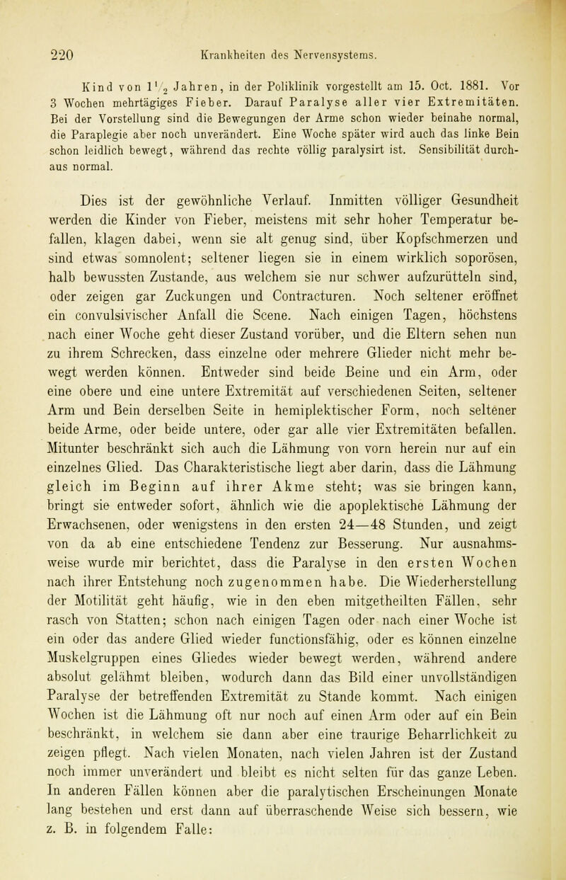 Kind von l1 2 Jahren, in der Poliklinik vorgestellt am 15. Oct. 1881. Vor 3 Wochen mehrtägiges Fieber. Darauf Paralyse aller vier Extremitäten. Bei der Vorstellung sind die Bewegungen der Arme schon wieder beinahe normal, die Paraplegie aber noch unverändert. Eine Woche später wird auch das linke Bein schon leidlich bewegt, während das rechte völlig paralysirt ist. Sensibilität durch- aus normal. Dies ist der gewöhnliche Verlauf. Inmitten völliger Gesundheit werden die Kinder von Fieber, meistens mit sehr hoher Temperatur be- fallen, klagen dabei, wenn sie alt genug sind, über Kopfschmerzen und sind etwas somnolent; seltener liegen sie in einem wirklich soporösen, halb bewussten Zustande, aus welchem sie nur schwer aufzurütteln sind, oder zeigen gar Zuckungen und Contracturen. Noch seltener eröffnet ein convulsivischer Anfall die Scene. Nach einigen Tagen, höchstens nach einer Woche geht dieser Zustand vorüber, und die Eltern sehen nun zu ihrem Schrecken, dass einzelne oder mehrere Glieder nicht mehr be- wegt werden können. Entweder sind beide Beine und ein Arm, oder eine obere und eine untere Extremität auf verschiedenen Seiten, seltener Arm und Bein derselben Seite in hemiplektischer Form, noch seltener beide Arme, oder beide untere, oder gar alle vier Extremitäten befallen. Mitunter beschränkt sich auch die Lähmung von vorn herein nur auf ein einzelnes Glied. Das Charakteristische liegt aber darin, dass die Lähmung gleich im Beginn auf ihrer Akme steht; was sie bringen kann, bringt sie entweder sofort, ähnlich wie die apoplektische Lähmung der Erwachsenen, oder wenigstens in den ersten 24—48 Stunden, und zeigt von da ab eine entschiedene Tendenz zur Besserung. Nur ausnahms- weise wurde mir berichtet, dass die Paralyse in den ersten Wochen nach ihrer Entstehung noch zugenommen habe. Die Wiederherstellung der Motilität geht häufig, wie in den eben mitgetheilten Fällen, sehr rasch von Statten; schon nach einigen Tagen oder nach einer Woche ist ein oder das andere Glied wieder functionsfähig, oder es können einzelne Muskelgruppen eines Gliedes wieder bewegt werden, während andere absolut gelähmt bleiben, wodurch dann das Bild einer unvollständigen Paralyse der betreffenden Extremität zu Stande kommt. Nach einigen Wochen ist die Lähmung oft nur noch auf einen Arm oder auf ein Bein beschränkt, in welchem sie dann aber eine traurige Beharrlichkeit zu zeigen pflegt. Nach vielen Monaten, nach vielen Jahren ist der Zustand noch immer unverändert und bleibt es nicht selten für das ganze Leben. In anderen Fällen können aber die paralytischen Erscheinungen Monate lang bestehen und erst dann auf überraschende Weise sich bessern, wie z. B. in folgendem Falle: