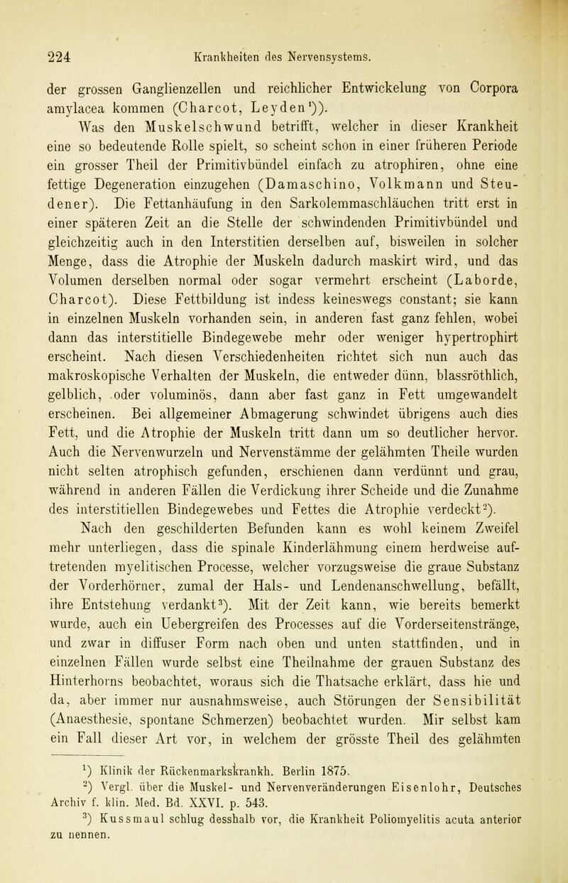 der grossen Ganglienzellen und reichlicher Entwickelung von Corpora amylacea kommen (Charcot, Leyden')). Was den Muskelschwund betrifft, welcher in dieser Krankheit eine so bedeutende Rolle spielt, so scheint schon in einer früheren Periode ein grosser Theil der Primitivbündel einfach zu atrophiren, ohne eine fettige Degeneration einzugehen (Damaschino, Volkmann und Steu- dener). Die Fettanhäufung in den Sarkolemmaschläuchen tritt erst in einer späteren Zeit an die Stelle der schwindenden Primitivbündel und gleichzeitig auch in den Interstitien derselben auf, bisweilen in solcher Menge, dass die Atrophie der Muskeln dadurch maskirt wird, und das Volumen derselben normal oder sogar vermehrt erscheint (Laborde, Charcot). Diese Fettbildung ist indess keineswegs constant; sie kann in einzelnen Muskeln vorhanden sein, in anderen fast ganz fehlen, wobei dann das interstitielle Bindegewebe mehr oder weniger hypertrophirt erscheint. Nach diesen Verschiedenheiten richtet sich nun auch das makroskopische Verhalten der Muskeln, die entweder dünn, blassröthlich, gelblich, oder voluminös, dann aber fast ganz in Fett umgewandelt erscheinen. Bei allgemeiner Abmagerung schwindet übrigens auch dies Fett, und die Atrophie der Muskeln tritt dann um so deutlicher hervor. Auch die Nervenwurzeln und Nervenstämme der gelähmten Theile wurden nicht selten atrophisch gefunden, erschienen dann verdünnt und grau, während in anderen Fällen die Verdickung ihrer Scheide und die Zunahme des interstitiellen Bindegewebes und Fettes die Atrophie verdeckt2). Nach den geschilderten Befunden kann es wohl keinem Zweifel mehr unterliegen, dass die spinale Kinderlähmung einem herdweise auf- tretenden myelitischen Processe, welcher vorzugsweise die graue Substanz der Vorderhörner, zumal der Hals- und Lendenanschwellung, befällt, ihre Entstehung verdankt3). Mit der Zeit kann, wie bereits bemerkt wurde, auch ein Uebergreifen des Processes auf die Vorderseitenstränge, und zwar in diffuser Form nach oben und unten stattfinden, und in einzelnen Fällen wurde selbst eine Theilnahme der grauen Substanz des Hinterhorns beobachtet, woraus sich die Thatsache erklärt, dass hie und da, aber immer nur ausnahmsweise, auch Störungen der Sensibilität (Anaesthesie, spontane Schmerzen) beobachtet wurden. Mir selbst kam ein Fall dieser Art vor, in welchem der grösste Theil des gelähmten *) Klinik der Rückenmarkskrankh. Berlin 1875. -) Vergl. über die Muskel- und Nervenveränderungen Eisenlohr, Deutsches Archiv f. klin. Med. Bd. XXVI. p. 543. 3) Kussmaul schlug desshalb vor, die Krankheit Poliomyelitis acuta anterior zu nennen.