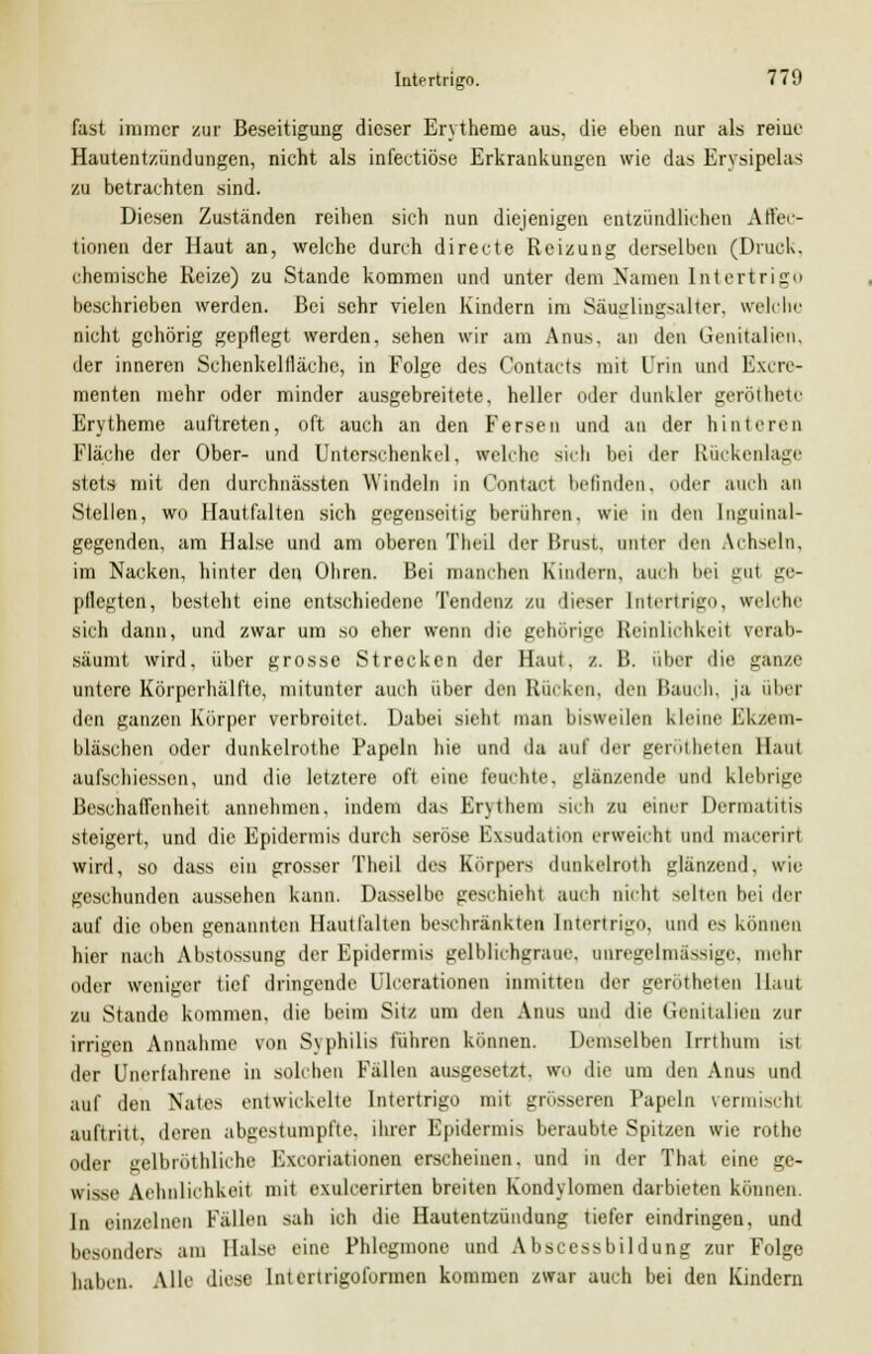 fast immer zur Beseitigung dieser Erytheme au», die eben nur als reine Hautentzündungen, nicht als infectiöse Erkrankungen wie das Erysipclas zu betrachten sind. Diesen Zuständen reihen sich nun diejenigen entzündlichen Affec- tionen der Haut an, welche durch directe Reizung derselben (Druck, chemische Reize) zu Stande kommen und unter dem Namen Intertrigo beschrieben werden. Bei sehr vielen Kindern im Säuglingsalter, welche nicht gehörig gepflegt werden, sehen wir am Anus, an den Genitalien, der inneren Schenkelfläche, in Folge des Contacts mit Urin und Excre- menten mehr oder minder ausgebreitete, heller oder dunkler geröthetc Erytheme auftreten, oft auch an den Fersen und an der hinteren Fläche der Ober- und Unterschenkel, «reiche sich bei der Rückenlage stets mit den durchnässten Windeln in Contacl befinden, oder auch an Stellen, wo Hautfalten sich gegenseitig berühren, wie in den Inguinal- gegenden, am Halse und am oberen Theil der Brost, unter den Achseln, im Nacken, hinter den Ohren. Bei manchen Kindern, auch bei gui ge- pflegten, besteht eine entschiedene Tendenz zu dieser Intertrigo, welche sich dann, und zwar um so eher wenn die gehörige Reinlichkeit verab- säumt wird, über grosse Strecken der Haut, /.. B. über die ganze untere Körperhälfte, mitunter auch über den Rücken, den Bauch, ja über den ganzen Körper verbreitet. Dabei sieht man bisweilen kleine Ekzem- bläschen oder dunkelrothe Papeln hie und da auf der gerötheten Haui aufschlössen, und die letztere oft eine feuchte, glänzende und klebrige Beschaffenheit annehmen, indem das Erythem sich zu einer Dermatitis steigert, und die Epidermis durch seröse Ewidation erweicht und macerili wird, so dass ein grosser Theil des Körpers dunkelroth glänzend, wie geschunden aussehen kann. Dasselbe geschieht auch nicht selten bei der auf die oben genannten Hautfalten beschränkten Intertrigo, und es können hier nach Abstossung der Epidermis gelblichgraue, anregelmässige, mehr oder weniger tief dringende Ulcerationen inmitten der gerötheten Haut zu Stande kommen, die beim Sitz um den Anus und die Genitalien zur irrigen Annahme von Syphilis führen können. Demselben Irrthum ist der Unerfahrene in solchen Fällen ausgesetzt, wn die um den Anus und auf den Nates entwickelte Intertrigo mit grösseren Papeln vermischt auftritt, deren abgestumpfte, ihrer Epidermis beraubte Spitzen wie rothe oder gelbröthliche Kxeoriationen erscheinen, und in der That eine gc- wisse Aehnlichkeit mit exuleerirten breiten Kondylomen darbieten können In einzelnen Fällen sah ich die Hautentzündung tiefer eindringen, und besonders am Halse eine Phlegmone und Abscessbildung zur Folge haben. Alle diese Interirigoformen kommen zwar auch bei den Kindern