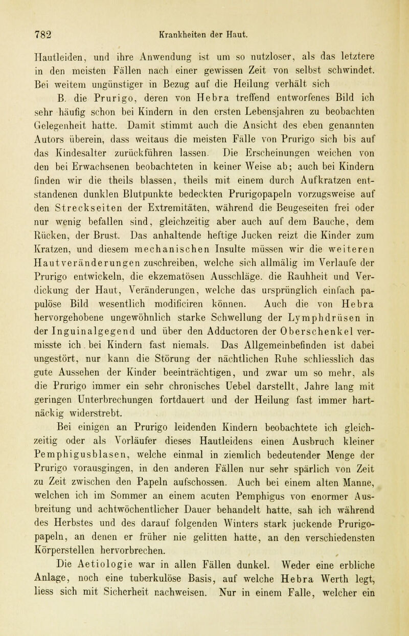 Hautleiden, und ihre Anwendung ist um so nutzloser, als das letztere in den meisten Fällen nach einer gewissen Zeit von selbst schwindet. Bei weitem ungünstiger in Bezug auf die Heilung verhält sich B. die Prurigo, deren von Hebra treffend entworfenes Bild ich sehr häufig schon bei Kindern in den ersten Lebensjahren zu beobachten Gelegenheit hatte. Damit stimmt auch die Ansicht des eben genannten Autors überein, dass weitaus die meisten Fälle von Prurigo sich bis auf das Kindesalter zurückführen lassen. Die Erscheinungen weichen von den bei Erwachsenen beobachteten in keiner Weise ab; auch bei Kindern finden wir die theils blassen, theils mit einem durch Aufkratzen ent- standenen dunklen Blutpunkte bedeckten Prurigopapeln vorzugsweise auf den Streckseiten der Extremitäten, während die Beugeseiten frei oder nur wenig befallen sind, gleichzeitig aber auch auf dem Bauche, dem Rücken, der Brust. Das anhaltende heftige Jucken reizt die Kinder zum Kratzen, und diesem mechanischen Insulte müssen wir die weiteren Hautveränderungen zuschreiben, welche sich allmälig im Verlaufe der Prurigo entwickeln, die ekzematösen Ausschläge, die Rauhheit und Ver- dickung der Haut, Veränderungen, welche das ursprünglich einfach pa- pulöse Bild wesentlich modificiren können. Auch die von Hebra hervorgehobene ungewöhnlich starke Schwellung der Lymphdrüsen in der Inguinalgegend und über den Adductoren der Oberschenkel ver- misste ich. bei Kindern fast niemals. Das Allgemeinbefinden ist dabei ungestört, nur kann die Störung der nächtlichen Ruhe schliesslich das gute Aussehen der Kinder beeinträchtigen, und zwar um so mehr, als die Prurigo immer ein sehr chronisches Uebel darstellt, Jahre lang mit geringen Unterbrechungen fortdauert und der Heilung fast immer hart- näckig widerstrebt. Bei einigen an Prurigo leidenden Kindern beobachtete ich gleich- zeitig oder als Vorläufer dieses Hautleidens einen Ausbruch kleiner Pemphigusblasen, welche einmal in ziemlich bedeutender Menge der Prurigo vorausgingen, in den anderen Fällen nur sehr spärlich von Zeit zu Zeit zwischen den Papeln aufschössen. Auch bei einem alten Manne, welchen ich im Sommer an einem acuten Pemphigus von enormer Aus- breitung und achtwöchentlicher Dauer behandelt hatte, sah ich während des Herbstes und des darauf folgenden Winters stark juckende Prurigo- papeln, an denen er früher nie gelitten hatte, an den verschiedensten Körperstellen hervorbrechen. Die Aetiologie war in allen Fällen dunkel. Weder eine erbliche Anlage, noch eine tuberkulöse Basis, auf welche Hebra Werth legt, liess sich mit Sicherheit nachweisen. Nur in einem Falle, welcher ein