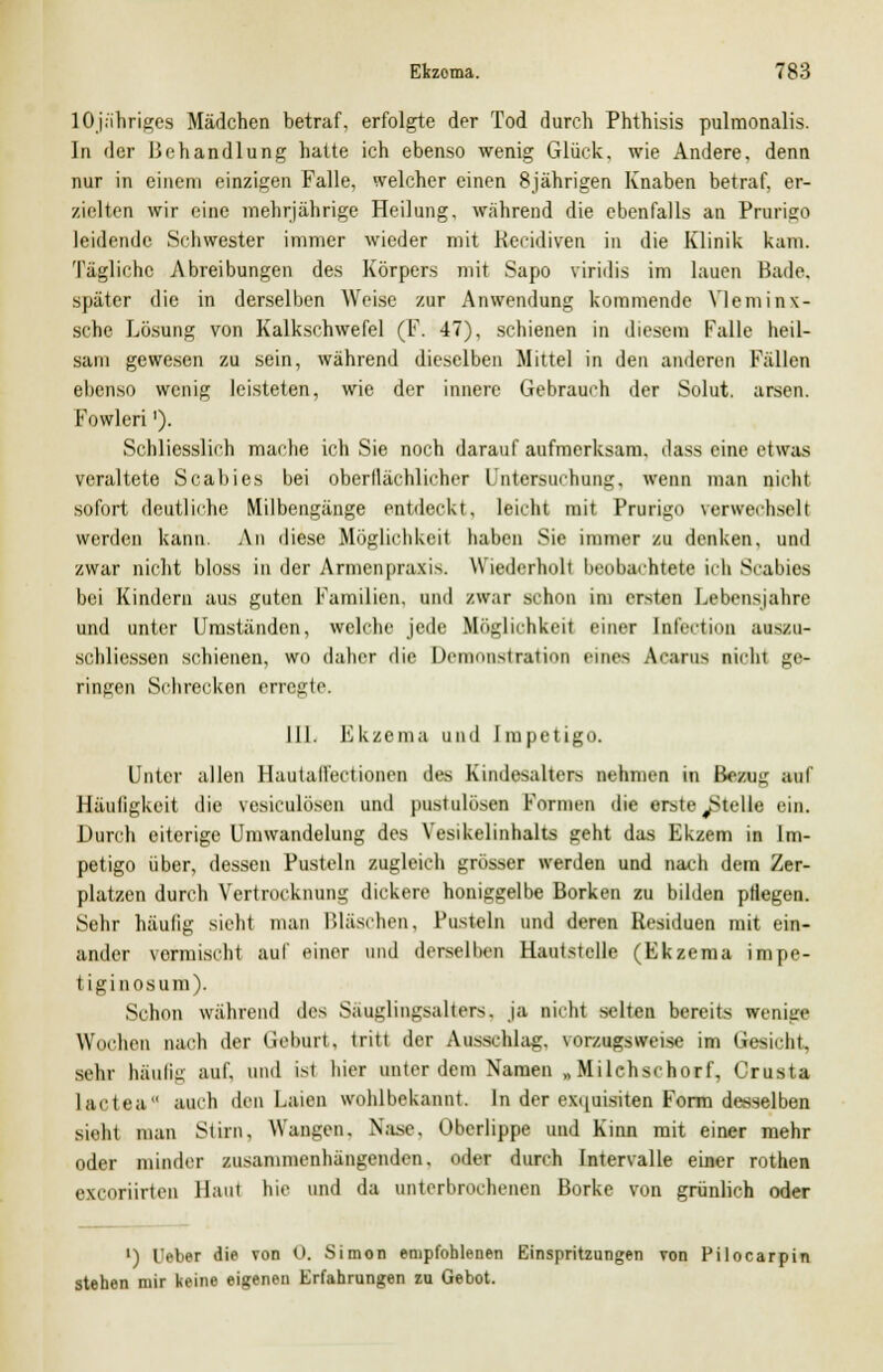 lOjähriges Mädchen betraf, erfolgte der Tod durch Phthisis pulmonalis. In der Behandlung hatte ich ebenso wenig Glück, wie Andere, denn nur in einem einzigen Falle, welcher einen 8jährigen Knaben betraf, er- zielten wir eine mehrjährige Heilung, während die ebenfalls an Prurigo leidende Schwester immer wieder mit Kecidiven in die Klinik kam. Tägliche Abreibungen des Körpers mit Sapo viridis im lauen Bade, später die in derselben Weise zur Anwendung kommende Yleminx- sche Lösung von Kalkschwefel (F. 47), schienen in diesem Falle heil- sam gewesen zu sein, während dieselben Mittel in den anderen Fällen ebenso wenig leisteten, wie der innere Gebrauch der Solut. arsen. Fowleri ')• Schliesslich mache ich Sie noch darauf aufmerksam, dass eine etwas veraltete Scabies bei oberflächlicher Untersuchung, wenn man nicht sofort deutliche Milbengänge entdeckt, leicht mit Prurigo verwechselt werden kann. An diese Möglichkeit haben Sie immer zu denken, und zwar nicht bloss in der Annenpraxis. Wiederholi beobachtete ich Scabies bei Kindern aus guten Familien, und zwar schon im ersten Lebensjahre und unter Umständen, welche jede Möglichkeit einer Infection auszu- schliesscn schienen, wo daher die Demonstration eines Acarus nicht ge- ringen Schrecken erregte. III. Ekzema und Impetigo. Unter allen Hautalfectionen des Kindesalters nehmen in Bang auf Häufigkeit die vesiculösen und pustulosa) Formen die erste ^Stelle ein. Durch eiterige Umwandelung des Vesikelinhalts geht das Ekzem in Im- petigo über, dessen Pusteln zugleich grösser werden und nach dem Zer- platzen durch Vertrocknung dickere honiggelbe Borken zu bilden pflegen. Sehr häufig sieht man Bläschen, Pusteln und deren Residuen mit ein- ander vermischt auf einer und derselben Hautstclle (Ekzema impe- tiginosum). Schon während des Sauglingsalters. ja nicht selten bereits wenige Wochen nach der Geburt, tritt der Ausschlag, vorzugsweise im Gesicht, sehr häufig auf. und ist hier unter dem Namen „Milchschorf, Crusta lactea auch den Laien wohlbekannt. In der exquisiten Form desselben sieht man Stirn, Wangen. Na.se. Oberlippe und Kinn mit einer mehr oder minder zusammenhängenden, oder durch Intervalle einer rothen exeoriirten Haut hie und da unterbrochenen Borke von grünlich oder l) l'eber die von 0. Simon empfohlenen Einspritzungen von Pilocarpin stehen mir keine eigenen Erfahrungen zu Gebot.