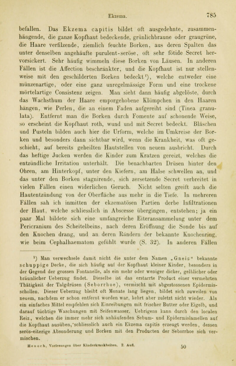 befallen. Das Ekzema capitis bildet oft ausgedehnte, zusammen- hängende, die ganze Kopfhaut bedeckende, grünlichbraune oder graugrüne. die Haare verfilzende, ziemlich feuchte Borken, aus deren Spalten das unter denselben angehäufte purulent-seröse, oft sehr fötide Secret her- vorsickert. Sehr häufig wimmeln diese Borken von Läusen. In anderen Fällen ist die Affection beschränkter, und die Kopfhaut ist nur stellen- weise mit den geschilderten Borken bedeckt1), welche entweder eine münzenartige, oder eine ganz unregelmässige Form und eine trockene mörtelartige Consistenz zeigen. Man sieht dann häufig abgelöste, durch das Wachsthum der Haare emporgehobene Klümpchen in den Baaren hängen, wie Perlen, die an einem Faden aufgereiht gind (Tinea granu- lata). Entfernt mau die Borken durch Pomente auf schonende Weise, so erscheint die Kopfhaut roth, wund und mit Secret bedeckt. Bläschen und Pusteln bilden auch hier die Urform, «reiche im Umkreise der Kor- ken und besonders dann sichtbar wird, trenn die Krankheit, was ofl ge- schieht, auf bereits geheilten Hautstellen ron neuem ausbricht. Durch das heftige Jucken werden die Kinder /um Kratzen gereizt, welches die entzündliche Irritation unterhalt. Die benachbarten Drüsen hinter den Ohren, am Hinterkopf, unter den Kielern, am Halse schwellen an, und das unter den Borken Magnirende. sich zersetzende S© i< i \erl>reitet in vielen Fallen einen widerlichen Geruch. Nicht selten greift aueb die Hautentzündung ron der Oberfläche aus mehr in die Tiefe. In mehreren Fällen sah ich inmitten der ekzematösen Partien derbe Infiltrationen der Haut, welche schliesslich in Abscesse übergingen, entstehen; ja ein paar Mal bildete sich eine umfangreiche Biteransammelung unter dem Pericranium des Scheitelbeins, nach deren Eröffnung die Sonde Ins auf den Knochen drang, und an deren Rändern der bekannte Knochenring, wie beim Cephalhaematom gefühll wurde (S. 32). In anderen ballen ') Man verwechsele damit nicht die unter dem Namen „Gneis* bekannte schuppige Decke, die sich häufig aut der Kopfhaut kleiner Kinder, besonders in der Gegend der grossen Fontanelle, als ein mehr oder weniger dicker, gelblicher oder bräunlicher l'eberzug findet. Dieselbe ist das erstarrte Product einer vermehrten Thätigkeit der Talgdrüsen (Seborrhoe), vermischt mit abgestossentn Epidermis- schollen. Dieser Ueberzug bleibt oft Monate lang liegen, bildet sich zuweilen von neuem, nachdem er schon entfernt worden war. kehrt aber zuletzt nicht wieder. Als ein einfaches Mittel empfehlen sich Einreibungen mit frischer Butter oder Eigelb, und darauf tüchtige Waschungen mit Seifenwasser. l'ebrigens kann durch den localen Reiz, welchen die immer mehr sich anhäufenden Sebum- und Kpidermislamellen auf die Kopfhaut ausüben,schliesslich auch ein Ekzema capitis erzeugt werden, dessen serös-eiterige Absonderung und Borken mit den Producten der Seborrhoe sich ver- mischen. Btnoeh, VorlMongM über Kindfrknuikhfitcn. S. Aud. -.,