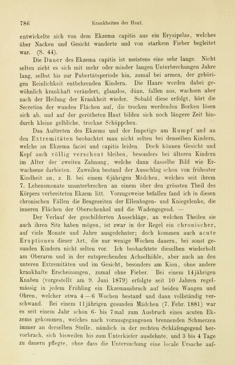 entwickelte sich von dem Ekzema capitis aus ein Erysipelas, welches über Nacken und Gesicht wanderte und von starkem Fieber begleitet war. (S. 44). Die Dauer des Ekzema capitis ist meistens eine sehr lange. Nicht selten zieht es sich mit mehr oder minder langen Unterbrechungen Jahre lang, selbst bis zur Pubertätsperiode hin, zumal bei armen, der gehöri- gen Reinlichkeit entbehrenden Kindern. Die Haare werden dabei ge- wöhnlich krankhaft verändert, glanzlos, dünn, fallen aus, wachsen aber nach der Heilung der Krankheit wieder. Sobald diese erfolgt, hört die Secretion der wunden Flächen auf, die trocken werdenden Borken lösen sich ab, und auf der gerötheten Haut bilden sich noch längere Zeit hin- durch kleine gelbliche, trockne Schüppchen. Das Auftreten des Ekzems und der Impetigo am Rumpf und an den Extremitäten beobachtet man nicht selten bei denselben Kindern, welche an Ekzema faciei und capitis leiden. Doch können Gesicht und Kopf auch völlig verschont bleiben, besonders bei älteren Kindern im Alter der zweiten Zahnung, welche dann dasselbe Bild wie Er- wachsene darbieten. Zuweilen bestand der Ausschlag schon von frühester Kindheit an, z. B. bei einem 6jährigen Mädchen, welches seit ihrem 7. Lebensmonate ununterbrochen an einem über den grössten Theil des Körpers verbreiteten Ekzem litt. Vorzugsweise befallen fand ich in diesen chronischen Fällen die Beugeseiten der Ellenbogen- und Kniegelenke, die inneren Flächen der Oberschenkel und die Wadengegend. — Der Verlauf der geschilderten Ausschläge, an welchen Theilen sie auch ihren Sitz haben mögen, ist zwar in der Regel ein chronischer, auf viele Monate und Jahre ausgedehnter; doch kommen auch acute Eruptionen dieser Art, die nur wenige Wochen dauern, bei sonst ge- sunden Kindern nicht selten vor. Ich beobachtete dieselben wiederholt am Oberarm und in der entsprechenden Achselhöhle, aber auch an den unteren Extremitäten und im Gesicht, besonders am Kinn, ohne andere krankhafte Erscheinungen, zumal ohne Fieber. Bei einem 14jährigen Knaben (vorgestellt am 9. Juni 1879) erfolgte seit 10 Jahren regel- mässig in jedem Frühling ein Ekzemausbruch auf beiden Wangen und Ohren, welcher etwa 4 — 6 Wochen bestand und dann vollständig ver- schwand. Bei einem Lljährigen gesunden Mädchen (7. Febr. 1881) war es seit einem Jahr schon 6- bis 7 mal zum Ausbruch eines acuten Ek- zems gekommen, welches nach vorausgegangenen brennenden Schmerzen immer an derselben Stelle, nämlich in der rechten •Schläfengegend her- vorbrach, sich bisweilen bis zum Unterkiefer ausdehnte, und 3 bis 4 Tage zu dauern pflegte, ohne dass die Untersuchung eine locale Ursache auf-