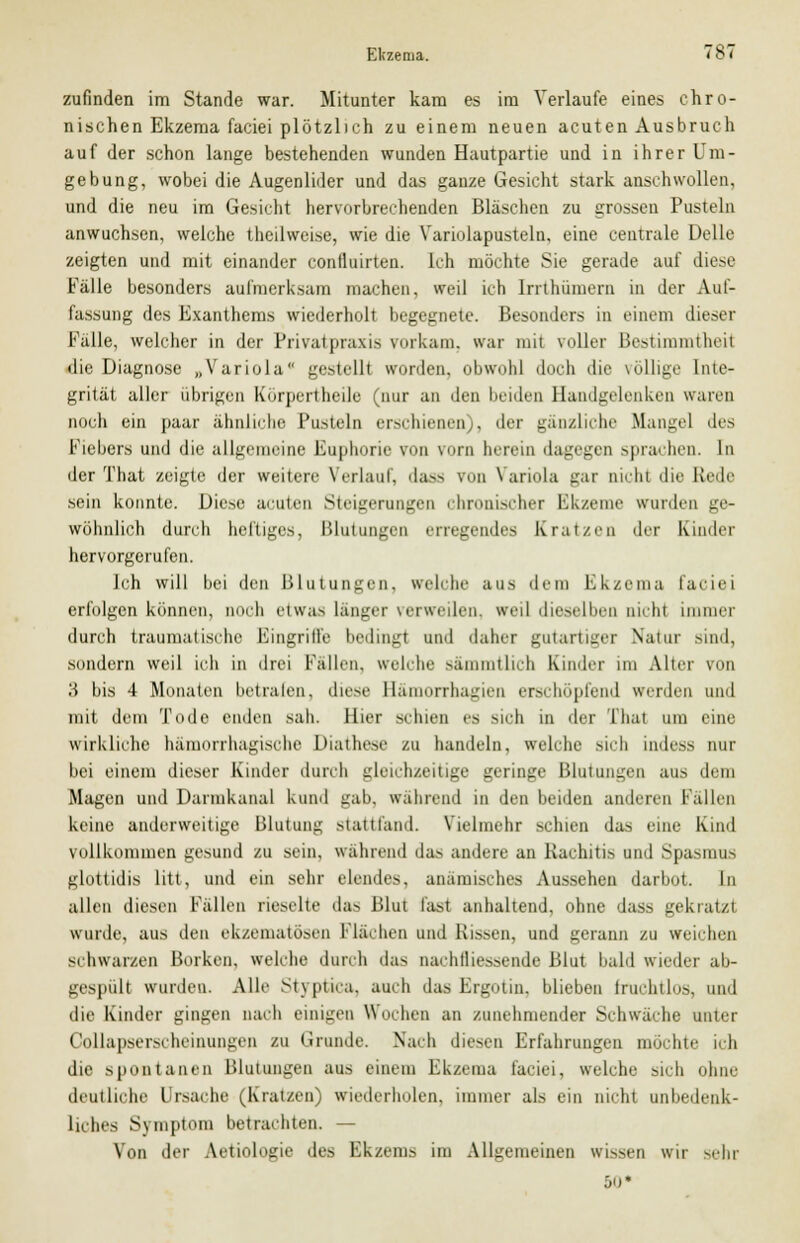 zufinden im Stande war. Mitunter kam es im Verlaufe eines chro- nischen Ekzema faciei plötzlich zu einem neuen acuten Ausbruch auf der schon lange bestehenden wunden Hautpartie und in ihrer Um- gebung, wobei die Augenlider und das ganze Gesicht stark anschwollen, und die neu im Gesicht hervorbrechenden Bläschen zu grossen Pusteln anwuchsen, welche theilweise, wie die Variolapustelu, eine centrale Delle zeigten und mit einander confluirten. Ich möchte Sie gerade auf diese Fälle besonders aufmerksam machen, weil ich Irrthümern in der Auf- fassung des Exanthems wiederholt begegnete. Besonders in einem dieser Falle, welcher in der Privat praxia vorkam, war mit voller Bestimmtheil die Diagnose „Variola gestellt worden, obwohl doch die völlige Inte- grität aller übrigen Körpertheile (nur an den beiden Handgelenken waren noch ein paar ähnliche Pusteln erM-hienen), der gänzliche Mangel des Fiebers und die allgemeine Euphorie von vorn berein dagegen sprachen. In der That zeigte der weitere Verlauf, dass von Variola gar oichl die Rede sein konnte. Diese acuten Steigerungen chronischer Ekzeme wurden ge- wöhnlich durch heftiges, Blutungen erregendes Kratzen der Bander hervorgerufen. Ich will bei den Blutungen, welche aus dem Ekzema faciei erfolgen können, noch etwas länger verweilen, weil die*elben nicht immer durch traumatische Fingrille bedingt und daher gutartiger Natur .sind, sondern weil ich in drei Fällen, welche sämmtlich Kinder im Alter von tt bis 4 Monaten betrafen, diese Bämorrbagien erschöpfend werden und mit dem Tode enden sah. liier schien es Mch in der That um eine wirkliche hämorrhagische Diathese zu handeln, welche sich indess nur bei einem dieser Kinder durch gleichzeitige geringe Blutungen aus dem Magen und Dannkanal kund gab, wahrend in den beiden anderen Fallen keine anderweitige Blutung stattfand. Vielmehr schien das eine Kind vollkommen gesund zu sein, während das andere an Rachitis und Spasmus glottidis litt, und ein sehr elendes, anämisches Aussehen darbot. In allen diesen Fällen rieselte das Blut fast anhaltend, ohne dass gekratzt wurde, aus den ekzematösen Flächen und Rissen, und gerann zu weichen schwarzen Borken, welche durch das nachtliessende Blut bald wieder ab- gespült wurden. Alle Stvptiea, auch das Ergotin. blieben fruchtlos, und die Kinder gingen nach einigen Wochen an zunehmender Schwäche unter Collapserscheinungen zu (Jrunde. Nach diesen Erfahrungen möchte ich die spontanen Blutungen aus einem Ekzema faciei, welche sich ohne deutliche Ursache (Kratzen) wiederholen, immer als ein nicht unbedenk- liches Symptom betrachten. — Von der Aetiolosrie des Fk/em> im Allgemeinen wksen wir -ehr 5o*