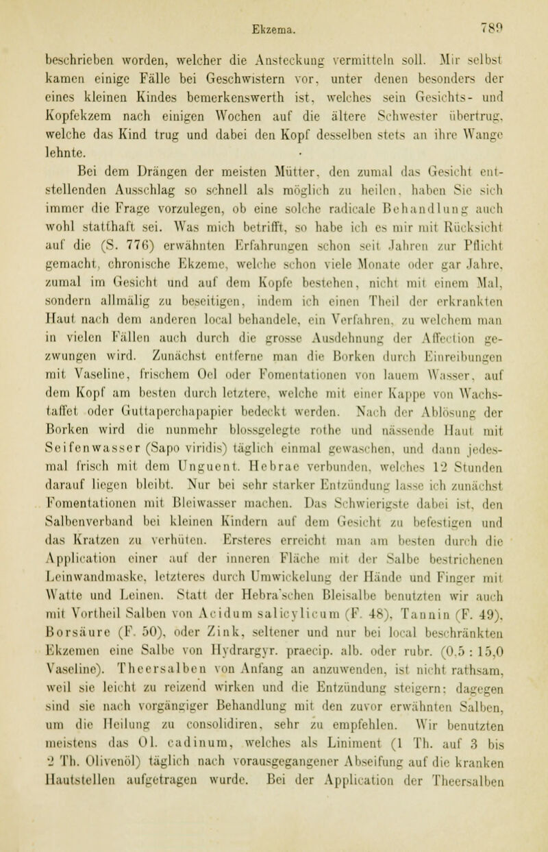 beschrieben worden, welcher die Ansteckung vermitteln soll. Mir selbst kamen einige Fälle bei Geschwistern vor. unter denen besonders der eines kleinen Kindes bemerkenswerth ist. welches sein Gesichts- und Kopfekzem nach einigen Wochen auf die ältere Schwester Übertrag, welche das Kind trug und dabei den Kopf desselben stets an ihre Wange lehnte. Bei dem Drängen der meisten Mütter, den zumal das Gesicht ent- stellenden Ausschlag so schnell als möglich zu heilen, haben Sie sich immer die Frage vorzulegen, ob eine solche radicale Behandlung auch wohl statthaft, sei. Was mich betrifft, so habe ich es mir mit Rücksicht auf die (S. 77fi) erwähnten Erfahrungen schon seil Jahren zur Pflicht gemacht, chronische Ekzeme «reiche schon viele Mmnn ler gar Jahre, zumal im Gesicht und auf dem Kopfe bestehen, nicht mii einem Mal, sondern allmälig zu beseitigen, indem ich einen Theil der erkrankten Haut nach dem anderen LocaJ behandele, ein Verfahren, zu welchem man in vielen Fällen auch durch die grosse Ausdehnung der Affection ge- zwungen wird. Zunächst entferne man die Borken durch Einreibungen mit Vaseline, frischem Ol oder Fomentationen von lauem Wasser, auf dem Kopf am besten durch letzten, welche mit einer Kappe von Wachs- taffel oder Guttaperchapapier bedeckl werden. Nach der Ablösung der Borken wird die nunmehr bli».s<;idegie mibe und nässende llaui mit Seifenwasser (Sapo viridis täglich einmal gewaschen, und d.um jedes- mal frisch mit dem Unguent. Hebrae verbunden, «reiches 12 stunden darauf Liegen bleibt. Nur bei sehr starker Entzündung lasse ich zunächsi Fomentationen mit Bleiwasser machen. Das Schwierigste dabei ist, den Salbenverband bei kleinen Kindern auf dem Gesichl zu befestigen und das Kratzen zu verhüten. Ersteres erreicht man am besten durch die Application einer aul der inneren Fläche mit der Salbe bestrichenen Leinwandmaske. Letzteres durch Umwickelung der Hände und Finger mit Watte und Leinen. Statt der Hebra'schen Bleisalbe benatzten wir auch mit Vbrtheil Salben von Acidum salicylicum l 48), Tannin (F. 49). Borsäure (F 50), oder Zink, seltener und nur bei Local beschränkten Ekzemen eine Salbe von Bydrargyr. praeeip. alb. oder rubr. (o :>: 15,0 Vaseline). Theersalben von Anfang an anzuwenden, ist nichi rathsam, weil sie Leicht zu reizend wirken und die Entzündung steigern; dagegen sind sie nach vorgängiger Behandlung mit den zuvor erwähnten Salben, um die Heilung zu consolidiren. sehr zu empfehlen. Wir benutzten meistens das Ol. cadinum, welches als Liniment (1 Tb. auf 3 bis 2 Tb. Olivenöl) täglich nach vorausgegangener Abseifung auf die kranken Hautstellen aufgetragen wurde. Bei der Application der Theersalben