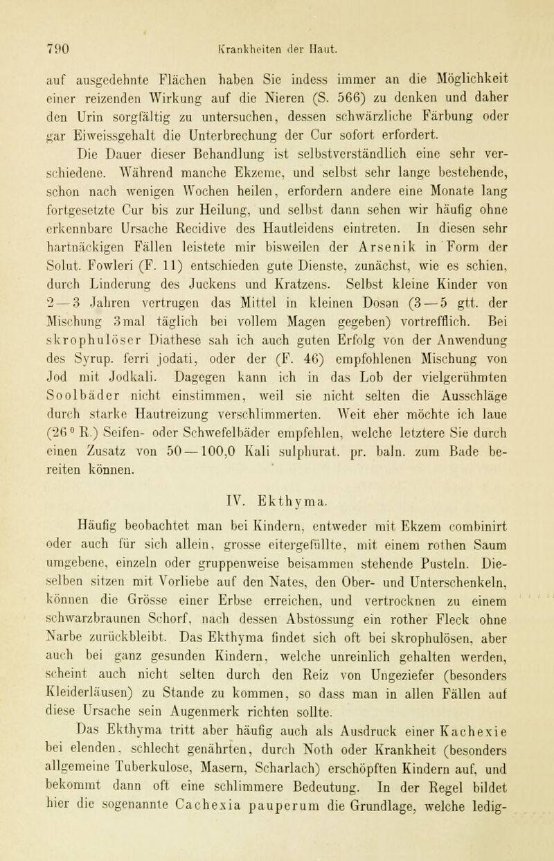 auf ausgedehnte Flächen haben Sie indess immer an die Möglichkeit einer reizenden Wirkung auf die Nieren (S. 566) zu denken und daher den Urin sorgfältig zu untersuchen, dessen schwärzliche Färbung oder gar Eiweissgehalt die Unterbrechung der Cur sofort erfordert. Die Dauer dieser Behandlung ist selbstverständlich eine sehr ver- schiedene. Während manche Ekzeme, und selbst sehr lange bestehende, schon nach wenigen Wochen heilen, erfordern andere eine Monate lang fortgesetzte Cur bis zur Heilung, und selbst dann sehen wir häufig ohne erkennbare Ursache Recidive des Hautleidens eintreten. In diesen sehr hartnäckigen Fällen leistete mir bisweilen der Arsenik in Form der Solut. Fowleri (F. 11) entschieden gute Dienste, zunächst, wie es schien, durch Linderung des Juckens und Kratzens. Selbst kleine Kinder von 2— 3 Jahren vertrugen das Mittel in kleinen Dosen (3 — 5 gtt. der Mischung 3 mal täglich bei vollem Magen gegeben) vortrefflich. Bei skrophulöscr Diathese sah ich auch guten Erfolg von der Anwendung des Syrup. ferri jodati, oder der (F. 46) empfohlenen Mischung von Jod mit Jodkali. Dagegen kann ich in das Lob der vielgerühmten Soolbäder nicht einstimmen, weil sie nicht selten die Ausschläge durch starke Hautreizung verschlimmerten. Weit eher möchte ich laue (26 ° R.) Seifen- oder Schwefelbäder empfehlen, welche letztere Sie durch einen Zusatz von 50—100,0 Kali sulphurat. pr. baln. zum Bade be- reiten können. IV. Ekthyma. Häufig beobachtet man bei Kindern, entweder mit Ekzem combinirt oder auch für sich allein, grosse eitergefüllte, mit einem rothen Saum umgebene, einzeln oder gruppenweise beisammen stehende Pusteln. Die- selben sitzen mit Vorliebe auf den Nates, den Ober- und Unterschenkeln, können die Grösse einer Erbse erreichen, und vertrocknen zu einem schwarzbraunen Schorf, nach dessen Abstossung ein rother Fleck ohne Narbe zurückbleibt. Das Ekthyma findet sich oft bei skrophulösen, aber auch bei ganz gesunden Kindern, welche unreinlich gehalten werden, scheint auch nicht selten durch den Reiz von Ungeziefer (besonders Kleiderläusen) zu Stande zu kommen, so dass man in allen Fällen auf diese Ursache sein Augenmerk richten sollte. Das Ekthyma tritt aber häufig auch als Ausdruck einer Kachexie bei elenden, schlecht genährten, durch Noth oder Krankheit (besonders allgemeine Tuberkulose, Masern, Scharlach) erschöpften Kindern auf, und bekommt dann oft eine schlimmere Bedeutung. In der Regel bildet hier die sogenannte Cachexia pauperum die Grundlage, welche ledig-