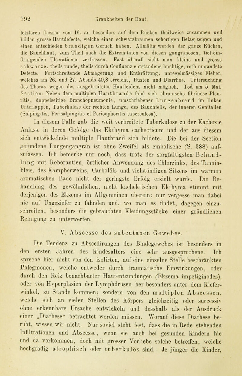 letzteren fliessen vom 16. an besonders auf dem Rücken theilweise zusammen und bilden grosse Hautdefecte, welche einen schwarzbraunen schorfigen Belag zeigen und einen entschieden brandigen Geruch haben. Allmälig werden der ganze Rücken, die Bauchhaut, zum Theil auch die Extremitäten von diesen gangränösen, tief ein- dringenden Ulcerationen zerfressen. Fast überall sieht man kleine und grosse schwarze, theils runde, theils durch Confluenz entstandene buchtige, roth umrandete Defecte. Fortschreitende Abmagerung und Entkräftung. unregelmässiges Fieber, welches am 26. und 27. Abends 40,8 erreicht, Husten und Diarrhoe. Untersuchung des Thorax wegen des ausgebreiteten Hautleidens nicht möglich. Tod am 5. Mai. Section: Neben dem multiplen Hautbrande fand sich chronische fibrinöse Pleu- ritis, doppelseitige Bronchopneumonie, umschriebener Lungenbrand im linken Unterlappen, Tuberkulose der rechten Lunge, des Bauchfells, der inneren Genitalien (Salpingitis, Perisalpingitis et Perioophoritis tuberculosa). In diesem Falle gab die weit verbreitete Tuberkulose zu der Kachexie Anlass, in deren Gefolge das Ekthyma cachecticum und der aus diesem sich entwickelnde multiple Hautbrand sich bildete. Die bei der Section gefundene Lungengangrän ist ohne Zweifel als embolische (S. 388) auf- zufassen. Ich bemerke nur noch, dass trotz der sorgfältigsten Behand- lung mit Roborantien, örtlicher Anwendung des Chlorzinks, des Tannin- bleis, des Kampherweins, Carbolöls und vielstündigen Sitzens im warmen aromatischen Bade nicht der geringste Erfolg erzielt wurde. Die Be- handlung des gewöhnlichen, nicht kachektischen Ekthyma stimmt mit derjenigen des Ekzems im Allgemeinen überein; nur vergesse man dabei nie auf Ungeziefer zu fahnden und, wo man es findet, dagegen einzu- schreiten, besonders die gebrauchten Kleidungsstücke einer gründlichen Reinigung zu unterwerfen. V. Abscesse des subcutanen Gewebes. Die Tendenz zu Abscedirungen des Bindegewebes ist besonders in den ersten Jahren des Kindesalters eine sehr ausgesprochene. Ich spreche hier nicht von den isolirten, auf eine einzelne Stelle beschränkten Phlegmonen, welche entweder durch traumatische Einwirkungen, oder durch den Reiz benachbarter Hautentzündungen fEkzema impetiginodes), oder von Hyperplasien der Lymphdrüsen her besonders unter dem Kiefer- winkel, zu Stande kommen; sondern von den multiplen Abscessen, welche sich an vielen Stellen des Körpers gleichzeitig oder successiv ohne erkennbare Ursache entwickeln und desshalb als der Ausdruck einer »Diathese betrachtet werden müssen. Worauf diese Diathese be- ruht, wissen wir nicht. Nur soviel steht fest, dass die in Rede stehenden Infiltrationen und Abscesse, wenn sie auch bei gesunden Kindern hie und da vorkommen, doch mit grosser Vorliebe solche betreffen, welche hochgradig atrophisch oder tuberkulös sind. Je jünger die Kinder,