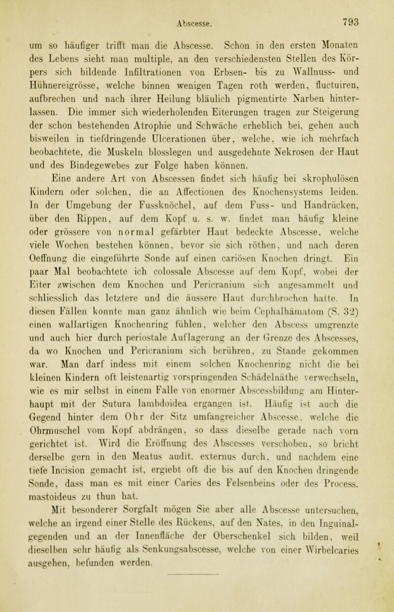 um so häufiger trifft man die Abscesse. Schon in den ersten Monaten des Lebens sieht man multiple, an den verschiedensten Stellen des Kör- pers sich bildende Infiltrationen von Erbsen- bis zu Wallnuss- und Hiihnereigrösse, welche binnen wenigen Tagen roth werden, fluctuiren, aufbrechen und nach ihrer Heilung bläulich pigmentirte Narben hinter- lassen. Die immer sich wiederholenden Eiterungen tragen zur Steigerung der schon bestehenden Atrophie und Schwäche erheblich bei. gehen auch bisweilen in tiefdringende Ulcerationen über, welche, wie ich mehrfach beobachtete, die Muskeln biossiegen und ausgedehnte Nekrosen der Haut und des Bindegewebes zur Folge haben können. Eine andere Art von Abscessen findet sich häufig bei skrophulösen Kindern oder solchen, die an Affectionen des Knochensystems leiden. In der Umgebung der Fussknöchel, auf dein Fuss- und Handrücken, über den Rippen, auf dem Kopf u. s. w. findel man häufig kleine oder grössere von normal gefärbter Haut bedeckte Uiscesse, welche viele Wochen bestehen können, bevor sie sich röthen, and nach deren Oeffnung die eingeführte Sonde auf einen cariösen Knochen dringt. Ein paar Mal beobachtete ich cnlnssale Abscesse auf dem Kopf, wobei der EÜter zwischen dem Knochen und Pericraniurn sich angesammelt und schliesslich das letztere und die Süssere Haut durchbrochen hatte In diesen Fällen konnte man ganz ähnlich wie beim Cephalhämatom (S. 32) einen wallartigen Knochenring Fühlen, «reicher den Abscess umgrenzte und auch hier durch perinatale Auflagerung an der Grenze des Abscesses, da wo Knochen und Pericraniurn sich berühren, zu Stande gekommen war. Man darf indess mit einem solchen Knochenring nicht die bei kleinen Kindern oft leistenartig vorspringenden Schädelnäthe verwechseln, wie es mir selbst in einem Falle von enormer Abscessbildung am Hinter- haupt mit der Sutura lambdoidea ergangen ist Häufig ist auch die Gegend hinter dem Ohr der Sitz umfangreicher Abscesse welche die Ohrmuschel vom Kopf abdrängen, so dass dieselbe gerade nach vorn gerichtet ist. Wird die Eröffnung des Abscesses verschoben, so bricht derselbe gern in den Meatus audit. externus durch, und nachdem eine tiefe Incision gemacht ist, ergiebt oft die bis auf den Knochen dringende Sonde, dass man es mit einer Caries des Felsenbeins oder des Process. mastoideus zu thun hat Mit besonderer Sorgfalt mögen Sie aber alle Abscesse untersuchen, welche an irgend einer Stelle des Rückens, auf den Nato, in den Inguinal- gegenden und an der Innenfläche der Oberschenkel sich bilden, weil dieselben sehr häutig als SenkuiivsaUce-.se. welche von einer Wirlielcancs ausgehen, befanden werden.