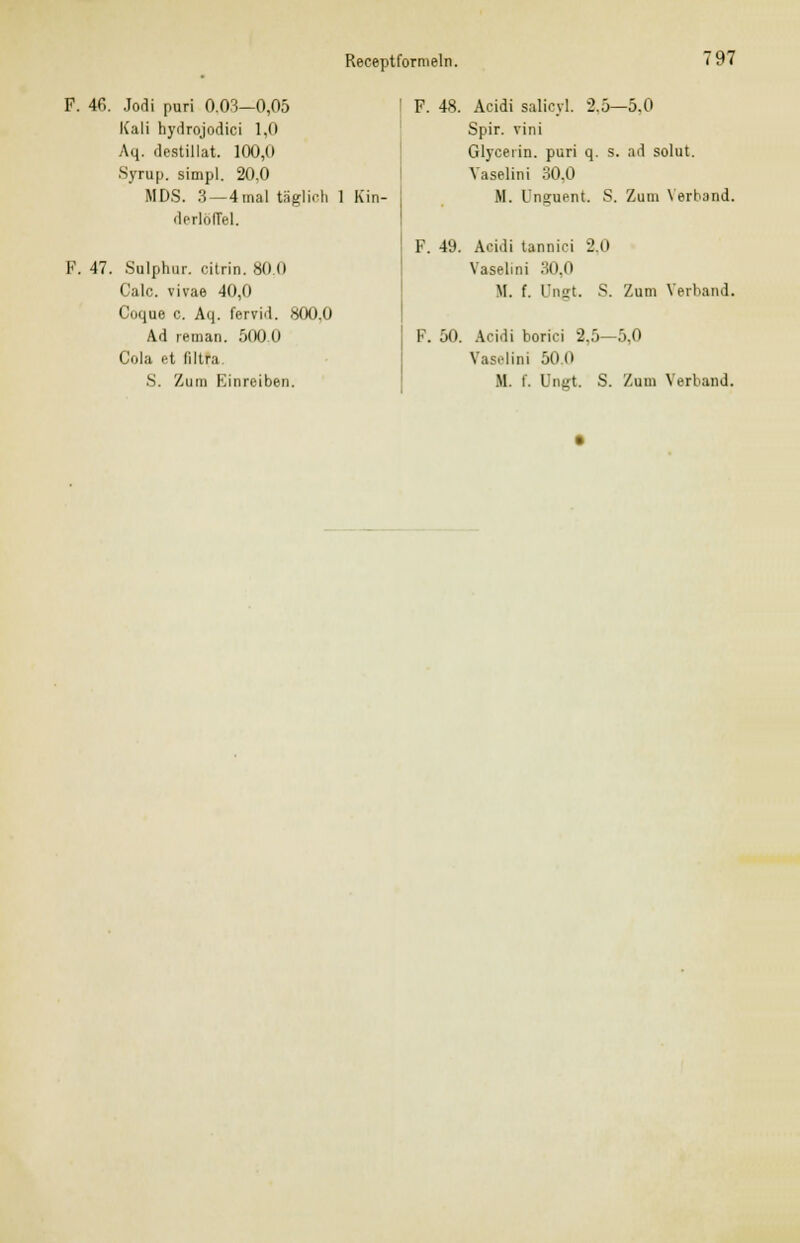 F. 40. Jodi puri 0.03—0,05 Kali hydrojodici 1,0 Aq. destillat. 100,0 Syrup. simpl. 20,0 MDS. 3—4mal täglich derlöffel. F. 47. Sulphur. citrin. 80,0 Calc. vivae 40,0 Coque c. Aq. fervid. 800,0 Ad reman. 500,0 Cola et filtra S. Zum Einreiben. Kin- F. 48. Acidi salicyl. 2.5—5.0 Spir. vini Glyceiin. puri q. s. ad solut. Vaselini 30.0 M. l'nsuent. S. Zum Verband. F. 49. Acidi tannici 2.0 Vaselini 30,0 M. f. üngt. S. Zum Verband. F. 50. Acidi borici 2.5—5,0 Vaselini 50.0 M. f. Ungt. S. Zum Verband.