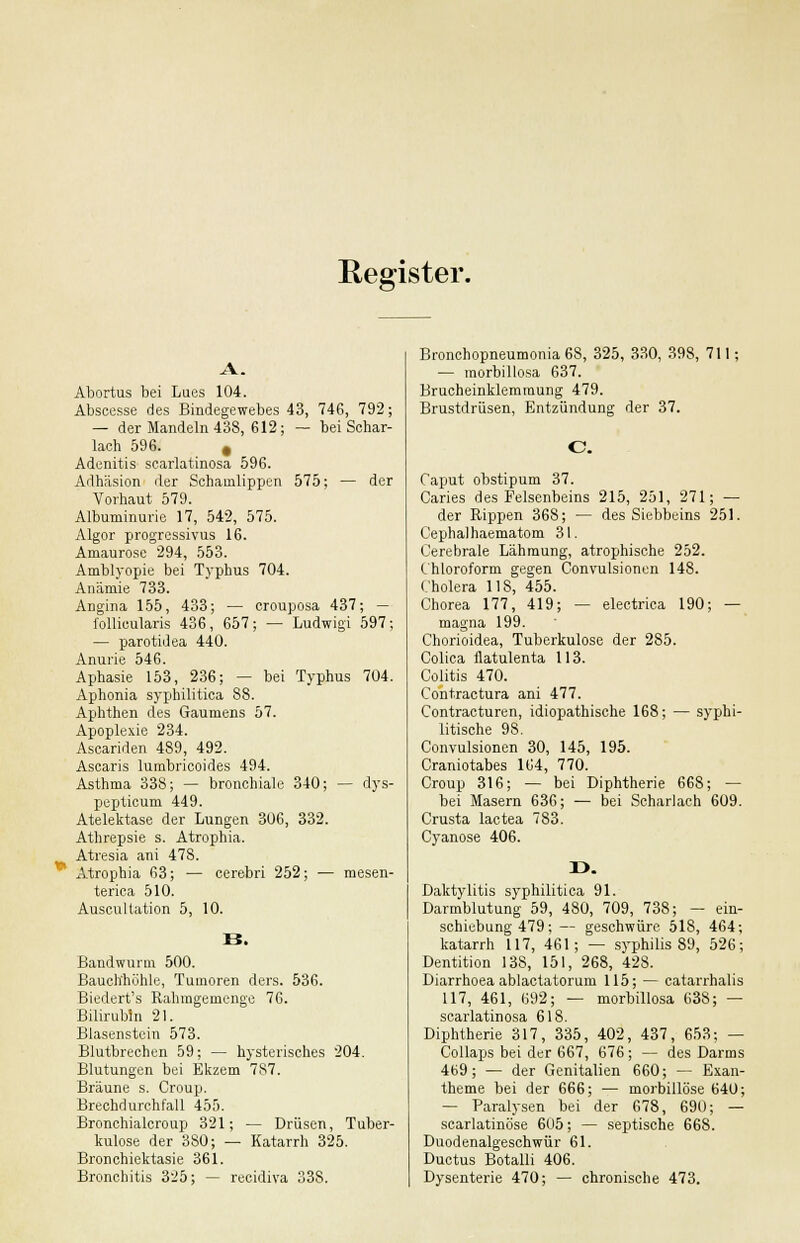 Register. Abortus bei Lues 104. Abscesse des Bindegewebes 43, 746, 792; — der Mandeln 438, 612; — bei Schar- lach 596. t Adenitis scarlatinosa 596. Adhäsion der Schamlippen 575; — der Vorhaut 579. Albuminurie 17, 542, 575. Algor progressivus 16. Amaurose 294, 553. Amblyopie bei Typhus 704. Anämie 733. Angina 155, 433; — crouposa 437; — follicularis 436, 657; — Ludwigi 597; — parotidea 440. Anurie 546. Aphasie 153, 236; — bei Typhus 704. Aphonia syphilitica 88. Aphthen des Gaumens 57. Apoplexie 234. Ascariden 489, 492. Ascaris lumbricoides 494. Asthma 338; — bronchiale 340; — dys- pepticum 449. Atelektase der Lungen 306, 332. Athrepsie s. Atrophia. Atresia ani 478. Atrophia 63; — cerebri 252; — mesen- terica 510. Auscullation 5, 10. Bandwurm 500. Bauchhöhle, Tumoren ders. 536. Biedert's Rahmgemenge 76. Bilirubin 21. Blasenstein 573. Blutbrechen 59; — hysterisches 204. Blutungen bei Ekzem 787. Bräune s. Croup. Brechdurchfall 455. Bronchialcroup 321; — Drüsen, Tuber- kulose der 380; — Katarrh 325. Bronchiektasie 361. Bronchitis 325; — reeidiva 338. Bronchopneumonia 6S, 325, 330, 398, 711; — morbillosa 637. Brucheinklemmung 479. Brustdrüsen, Entzündung der 37. C Caput obstipum 37. Caries des Felsenbeins 215, 251, 271; — der Rippen 368; — des Siebbeins 251. Cephalhaematom 31. Cerebrale Lähmung, atrophische 252. Chloroform gegen Convulsionen 148. Cholera 118, 455. Chorea 177, 419; — electrica 190; — magna 199. Chorioidea, Tuberkulose der 285. Colica flatulenta 113. Colitis 470. Contractura ani 477. Contracturen, idiopathische 168; — syphi- litische 98. Convulsionen 30, 145, 195. Craniotabes 164, 770. Croup 316; — bei Diphtherie 668; — bei Masern 636; — bei Scharlach 609. Crusta lactea 783. Cyanose 406. X>. Daktylitis syphilitica 91. Darmblutung 59, 480, 709, 738; — ein- schiebung 479; — geschwüre 518, 464; katarrh 117, 461; — Syphilis 89, 526; Dentition 13S, 151, 268, 428. Diarrhoea ablactatorum 115; — catarrhalis 117, 461, 692; — morbillosa 638; — scarlatinosa 618. Diphtherie 317, 335, 402, 437, 653; — Collaps bei der 667, 676; — des Darms 469; — der Genitalien 660; — Exan- theme bei der 666; — morbillöse 640; — Paralysen bei der 678, 690; — scarlatinöse 605; — septische 66S. Duodenalgeschwür 61. Ductus Botalli 406. Dysenterie 470; — chronische 473.