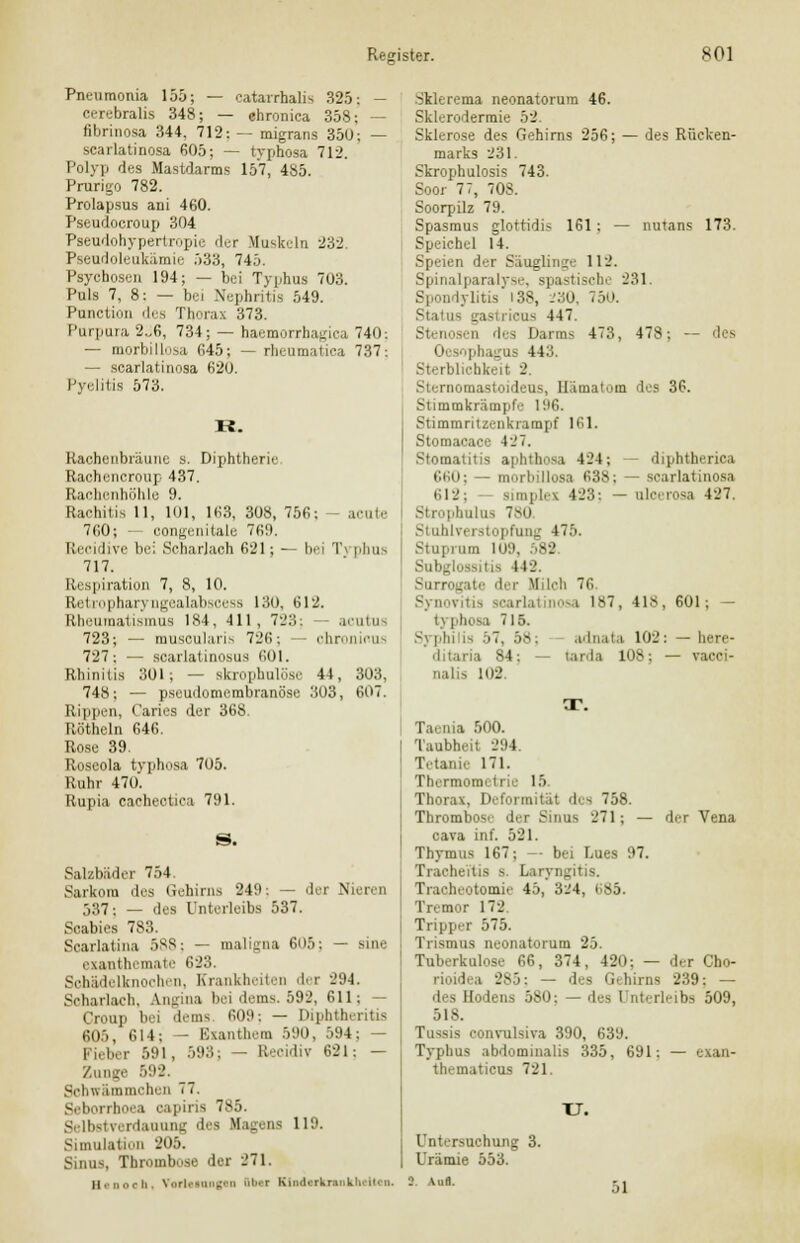 Pneumonia 155; — catarrhalis 325: - cerebralis 348; — chronica 358; — fibrinosa 344, 712: — migrans 350; — scarlatinosa 605; — typhosa 712. Polyp des Mastdarms 157, 485. Prurigo 782. Prolapsus ani 460. Pseudocroup 304 Pseudohypertropie der Muskeln 232. Pseudoleukämie 533, 745. Psychosen 194; — bei Typhus 703. Puls 7, 8: — bei Nephritis 549. Punction des Thorax 373. Purpura 2„6, 734; — haemorrhagica 740: — morbillosa 645; — rheumatica 737: — scarlatinosa 620. Pyelitis 573. R. Racheubräune s. Diphtherie Rachencroup 437. Rachenhöhle 9. Rachitis 11, 101, 163, 308, 756; - acute 760; — congenitale 769. Reci live bei Scharlach 621; — bei Typbus 717. Respiration 7, 8, 10. Retropharyngealabscess 130, 612. Rheumatismus 184, 411, 723: acutus 723; — muscularis 726; chronicus 727; — scarlatinosus 601. Rhinitis 301; — Bkrophulöse 44, 303, 741S; — pseudomembranöse 303, 607. Rippen, Caries der 368. Kötheln 646. Rose 39. Roseola typhosa 705. Ruhr 470. Rupia cachectica 791. Salzbäder 754. Sarkom des Gehirns 249: — der Nieren 537; — des Unterleibs 537. Scabies 783. Soarlatina 588 j — maligna 605; — aine exanthemate 623. Sohädelknochen, Krankheiten der 294. Scharlach. Angüu bei dems. 592, 611 j — Croup bei dems 609: — Diphthcritis 605, 614; — Exanthem 590, 594; — I i, ber 591, 593; — El o d \ 621; — Zunge 592. Sohwämmohen 77. Seborrhoea capiris 7S5. Selbstverdauung des Magens 119. Simulation 205. Sinus, Thrombose der 271. II. noch. Vorlainngtn Sb»i KlndnknnUwltan. Sklerema neonatorum 46. Sklerodermie 52. Sklerose des Gehirns 256; — des Rücken- marks 231. Skrophulosis 743. Soor 77, 708. Soorpilz 79. Spasmus glottidis 161 ; — nutans 173. Speichel 14. Speien der Säuglinge 112. Spinalparalyse, spastische 231. Spondylitis 138, -'MO, 750. Status gasuicus 447. Stenosen des Darms 473, 478; — des 1 • ph ig i 443. Sterblichkeit 2 Sternomastoideus, Hämatom des 36. Stimmkrämpfe 196. Stimmritzenkrampf 161. Stomacace 427. Stomatitis aphthosa 124; diphtherica 6l 'i moi b Uoss 638 ; — scarlatinosa 612; simplex 423: — ulcerosa 427. Strophulus 780 Stuhlverstopfung 475. Stupium 109, 582. Subglossitis 442. Surrogate der Milch 76 Synovitis scarlat nosa 187, 418, 601; — typhosa 715. Syphilis 57, 5*: adnata 102: — here- 'ii 84: - tarda 108; — vaeoi- nalis 102 T. Taenia 500. Taubheit 294. Tetanie 171. Thermometrie 15. Thorax, Deformität des 758. Thrombose der Sinus 271; — der Vena cava in f. 521. Thymus 167; -- bei Lues 97. Tracheitis s. Laryngitis. Tracheotomie 4..,' 324, <sö. Tremor 172 Tripper 575. Trismus neonatorum 25. Tuberkulose 66, 374, 420; — der Cho- rioidea 285: — des Gehirns 239: — des Hodens 580: — des I nterleibs 509, 518. Tussis convulsiva 390, 639. Typhus abdominalis 335, 691: — exan- thematicus 721. XJ. Untersuchung 3. Urämie 553. 51