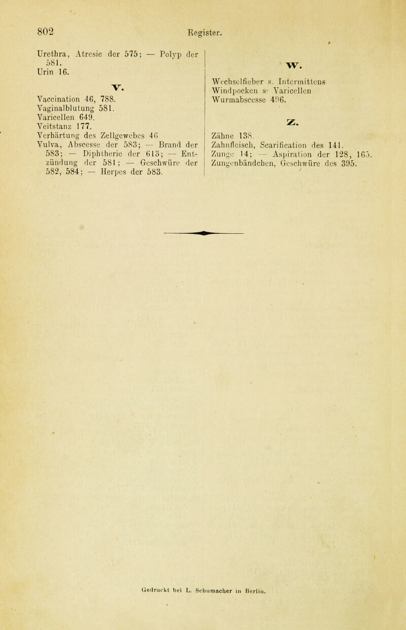Urethra, Atrcsie der 575; 581. Urin IG. Polyp der Vaccination 46, 788. Vaginalblutung 581. Varicellen 649. Veitstanz 177. Verhärtung des Zellgewebes 4(1 Vulva, Abseesse der 583; — Brand der 5S3; — Diphtherie der 613; — Ent- zündung der 581 ; — Geschwüre der 582, 584; — Herpes der 583. W. Weehselfieber s. Intermittens Windpocken s Varicellen Wunnabseesse 496. Z. Zähne 13S. Zahnfleisch, Scarification des 141. Zunge 14; -- Aspiration der 128, 165. Zungenbändchen, Geschwüre des 395. Gedruckt bcri L. Schumacher in Berlii