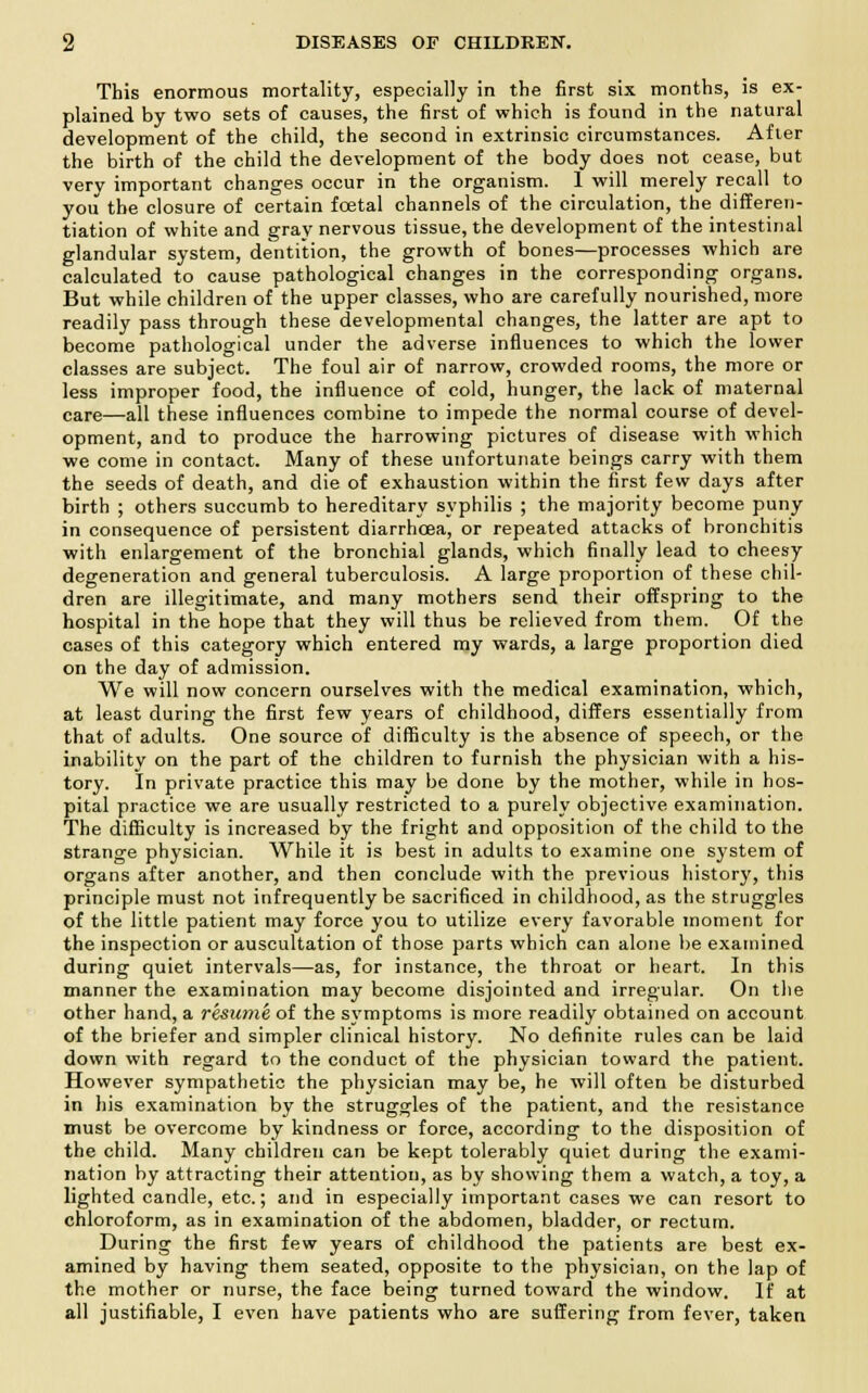 This enormous mortality, especially in the first six months, is ex- plained by two sets of causes, the first of which is found in the natural development of the child, the second in extrinsic circumstances. After the birth of the child the development of the body does not cease, but very important changes occur in the organism. 1 will merely recall to you the closure of certain fcetal channels of the circulation, the differen- tiation of white and gray nervous tissue, the development of the intestinal glandular system, dentition, the growth of bones—processes which are calculated to cause pathological changes in the corresponding organs. But while children of the upper classes, who are carefully nourished, more readily pass through these developmental changes, the latter are apt to become pathological under the adverse influences to which the lower classes are subject. The foul air of narrow, crowded rooms, the more or less improper food, the influence of cold, hunger, the lack of maternal care—all these influences combine to impede the normal course of devel- opment, and to produce the harrowing pictures of disease with which we come in contact. Many of these unfortunate beings carry with them the seeds of death, and die of exhaustion within the first few days after birth ; others succumb to hereditary syphilis ; the majority become puny in consequence of persistent diarrhoea, or repeated attacks of bronchitis with enlargement of the bronchial glands, which finally lead to cheesy degeneration and general tuberculosis. A large proportion of these chil- dren are illegitimate, and many mothers send their offspring to the hospital in the hope that they will thus be relieved from them. Of the cases of this category which entered my wards, a large proportion died on the day of admission. We will now concern ourselves with the medical examination, which, at least during the first few years of childhood, differs essentially from that of adults. One source of difficulty is the absence of speech, or the inability on the part of the children to furnish the physician with a his- tory. In private practice this may be done by the mother, while in hos- pital practice we are usually restricted to a purely objective examination. The difficulty is increased by the fright and opposition of the child to the strange physician. While it is best in adults to examine one system of organs after another, and then conclude with the previous history, this principle must not infrequently be sacrificed in childhood, as the struggles of the little patient may force you to utilize every favorable moment for the inspection or auscultation of those parts which can alone be examined during quiet intervals—as, for instance, the throat or heart. In this manner the examination may become disjointed and irregular. On the other hand, a resume of the symptoms is more readily obtained on account of the briefer and simpler clinical history. No definite rules can be laid down with regard to the conduct of the physician toward the patient. However sympathetic the physician may be, he will often be disturbed in his examination by the struggles of the patient, and the resistance must be overcome by kindness or force, according to the disposition of the child. Many children can be kept tolerably quiet during the exami- nation by attracting their attention, as by showing them a watch, a toy, a lighted candle, etc.; and in especially important cases we can resort to chloroform, as in examination of the abdomen, bladder, or rectum. During the first few years of childhood the patients are best ex- amined by having them seated, opposite to the physician, on the lap of the mother or nurse, the face being turned toward the window. If at all justifiable, I even have patients who are suffering from fever, taken